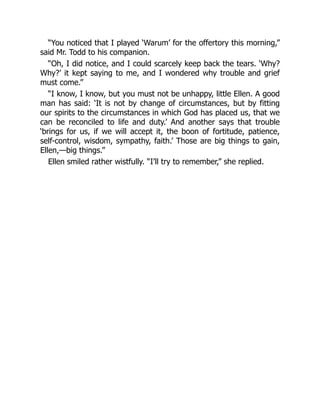 “You noticed that I played ‘Warum’ for the offertory this morning,”
said Mr. Todd to his companion.
“Oh, I did notice, and I could scarcely keep back the tears. ‘Why?
Why?’ it kept saying to me, and I wondered why trouble and grief
must come.”
“I know, I know, but you must not be unhappy, little Ellen. A good
man has said: ‘It is not by change of circumstances, but by fitting
our spirits to the circumstances in which God has placed us, that we
can be reconciled to life and duty.’ And another says that trouble
‘brings for us, if we will accept it, the boon of fortitude, patience,
self-control, wisdom, sympathy, faith.’ Those are big things to gain,
Ellen,—big things.”
Ellen smiled rather wistfully. “I’ll try to remember,” she replied.
 