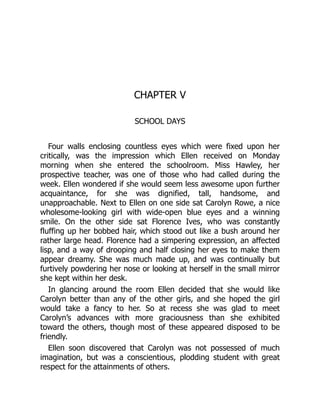 CHAPTER V
SCHOOL DAYS
Four walls enclosing countless eyes which were fixed upon her
critically, was the impression which Ellen received on Monday
morning when she entered the schoolroom. Miss Hawley, her
prospective teacher, was one of those who had called during the
week. Ellen wondered if she would seem less awesome upon further
acquaintance, for she was dignified, tall, handsome, and
unapproachable. Next to Ellen on one side sat Carolyn Rowe, a nice
wholesome-looking girl with wide-open blue eyes and a winning
smile. On the other side sat Florence Ives, who was constantly
fluffing up her bobbed hair, which stood out like a bush around her
rather large head. Florence had a simpering expression, an affected
lisp, and a way of drooping and half closing her eyes to make them
appear dreamy. She was much made up, and was continually but
furtively powdering her nose or looking at herself in the small mirror
she kept within her desk.
In glancing around the room Ellen decided that she would like
Carolyn better than any of the other girls, and she hoped the girl
would take a fancy to her. So at recess she was glad to meet
Carolyn’s advances with more graciousness than she exhibited
toward the others, though most of these appeared disposed to be
friendly.
Ellen soon discovered that Carolyn was not possessed of much
imagination, but was a conscientious, plodding student with great
respect for the attainments of others.
 