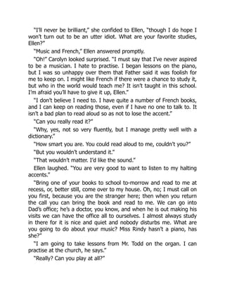 “I’ll never be brilliant,” she confided to Ellen, “though I do hope I
won’t turn out to be an utter idiot. What are your favorite studies,
Ellen?”
“Music and French,” Ellen answered promptly.
“Oh!” Carolyn looked surprised. “I must say that I’ve never aspired
to be a musician. I hate to practise. I began lessons on the piano,
but I was so unhappy over them that Father said it was foolish for
me to keep on. I might like French if there were a chance to study it,
but who in the world would teach me? It isn’t taught in this school.
I’m afraid you’ll have to give it up, Ellen.”
“I don’t believe I need to. I have quite a number of French books,
and I can keep on reading those, even if I have no one to talk to. It
isn’t a bad plan to read aloud so as not to lose the accent.”
“Can you really read it?”
“Why, yes, not so very fluently, but I manage pretty well with a
dictionary.”
“How smart you are. You could read aloud to me, couldn’t you?”
“But you wouldn’t understand it.”
“That wouldn’t matter. I’d like the sound.”
Ellen laughed. “You are very good to want to listen to my halting
accents.”
“Bring one of your books to school to-morrow and read to me at
recess, or, better still, come over to my house. Oh, no; I must call on
you first, because you are the stranger here; then when you return
the call you can bring the book and read to me. We can go into
Dad’s office; he’s a doctor, you know, and when he is out making his
visits we can have the office all to ourselves. I almost always study
in there for it is nice and quiet and nobody disturbs me. What are
you going to do about your music? Miss Rindy hasn’t a piano, has
she?”
“I am going to take lessons from Mr. Todd on the organ. I can
practise at the church, he says.”
“Really? Can you play at all?”
 