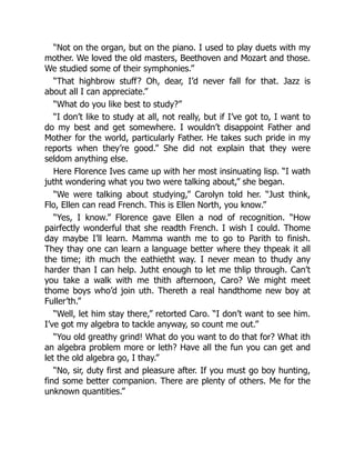 “Not on the organ, but on the piano. I used to play duets with my
mother. We loved the old masters, Beethoven and Mozart and those.
We studied some of their symphonies.”
“That highbrow stuff? Oh, dear, I’d never fall for that. Jazz is
about all I can appreciate.”
“What do you like best to study?”
“I don’t like to study at all, not really, but if I’ve got to, I want to
do my best and get somewhere. I wouldn’t disappoint Father and
Mother for the world, particularly Father. He takes such pride in my
reports when they’re good.” She did not explain that they were
seldom anything else.
Here Florence Ives came up with her most insinuating lisp. “I wath
jutht wondering what you two were talking about,” she began.
“We were talking about studying,” Carolyn told her. “Just think,
Flo, Ellen can read French. This is Ellen North, you know.”
“Yes, I know.” Florence gave Ellen a nod of recognition. “How
pairfectly wonderful that she readth French. I wish I could. Thome
day maybe I’ll learn. Mamma wanth me to go to Parith to finish.
They thay one can learn a language better where they thpeak it all
the time; ith much the eathietht way. I never mean to thudy any
harder than I can help. Jutht enough to let me thlip through. Can’t
you take a walk with me thith afternoon, Caro? We might meet
thome boys who’d join uth. Thereth a real handthome new boy at
Fuller’th.”
“Well, let him stay there,” retorted Caro. “I don’t want to see him.
I’ve got my algebra to tackle anyway, so count me out.”
“You old greathy grind! What do you want to do that for? What ith
an algebra problem more or leth? Have all the fun you can get and
let the old algebra go, I thay.”
“No, sir, duty first and pleasure after. If you must go boy hunting,
find some better companion. There are plenty of others. Me for the
unknown quantities.”
 