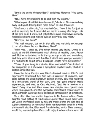“Ithn’t she an old thoberthideth?” exclaimed Florence. “You come,
Ellen.”
“No, I have my practising to do and then my lessons.”
“What a pair of old thtick-in-the-mudth,” declared Florence walking
away in disgust, leaving Ellen more drawn to Caro than ever.
“She’s such a silly child,” commented Caro. “Now I like fun just as
well as anybody, but I never did see any in running after boys. Lots
of the girls do it, I know, but I think they make themselves perfectly
ridiculous giggling and making eyes at every boy they meet.”
“Don’t you like boys?”
“Yes, well enough, but not in that silly way, certainly not enough
to run after them. Do you like them, Ellen?”
“Why, yes, I think so. I’ve never known very many. Living in a
studio as we did, there wasn’t much chance of meeting them. Father
and Mother entertained only the grown-up artists and musicians,
and they were always such fun that I didn’t miss younger company.
If I had gone to an art school I suppose I might have met dozens.”
“Think of you living in a studio. How wonderful!” Caro looked at
her companion as if she were a being from another world, which in a
certain sense she was.
From this hour Carolyn was Ellen’s devoted admirer. Ellen’s past
experiences fascinated her. She was a creature of romance, one
quite outside the usual humdrum person of every day, who had lived
in a mysterious world of her own, who had gone through tragic
experiences, and was, as Caro declared, “just like a heroine in a
book.” Every now and then some new chapter was opened over
which Caro gloated, and this sympathy and interest meant much to
Ellen, although Caro was not a congenial companion in all directions.
Very often the two studied together in Dr. Rowe’s office, Ellen’s
brighter mind getting at results more quickly than Caro’s duller one;
yet Caro’s knowledge stuck by her, and many a time she was able to
supply a reference or rule which Ellen had forgotten. Once in a while
she would insist that Ellen read French to her, which Ellen, amused,
would do, wondering how Caro could enjoy it when not one word did
 
