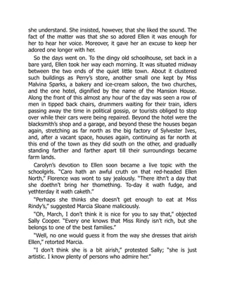 she understand. She insisted, however, that she liked the sound. The
fact of the matter was that she so adored Ellen it was enough for
her to hear her voice. Moreover, it gave her an excuse to keep her
adored one longer with her.
So the days went on. To the dingy old schoolhouse, set back in a
bare yard, Ellen took her way each morning. It was situated midway
between the two ends of the quiet little town. About it clustered
such buildings as Perry’s store, another small one kept by Miss
Malvina Sparks, a bakery and ice-cream saloon, the two churches,
and the one hotel, dignified by the name of the Mansion House.
Along the front of this almost any hour of the day was seen a row of
men in tipped back chairs, drummers waiting for their train, idlers
passing away the time in political gossip, or tourists obliged to stop
over while their cars were being repaired. Beyond the hotel were the
blacksmith’s shop and a garage, and beyond these the houses began
again, stretching as far north as the big factory of Sylvester Ives,
and, after a vacant space, houses again, continuing as far north at
this end of the town as they did south on the other, and gradually
standing farther and farther apart till their surroundings became
farm lands.
Carolyn’s devotion to Ellen soon became a live topic with the
schoolgirls. “Caro hath an awful cruth on that red-headed Ellen
North,” Florence was wont to say jealously. “There ithn’t a day that
she doethn’t bring her thomething. To-day it wath fudge, and
yethterday it wath caketh.”
“Perhaps she thinks she doesn’t get enough to eat at Miss
Rindy’s,” suggested Marcia Sloane maliciously.
“Oh, March, I don’t think it is nice for you to say that,” objected
Sally Cooper. “Every one knows that Miss Rindy isn’t rich, but she
belongs to one of the best families.”
“Well, no one would guess it from the way she dresses that airish
Ellen,” retorted Marcia.
“I don’t think she is a bit airish,” protested Sally; “she is just
artistic. I know plenty of persons who admire her.”
 