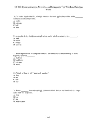 Ch 006: Communications, Networks, and Safeguards The Wired and Wireless
World
6-5
20. To create larger networks, a bridge connects the same types of networks, and a ________
connects dissimilar networks.
A. router
B. gateway
C. hub
D. host
21. A special device that joins multiple wired and/or wireless networks is a ________.
A. node
B. router
C. bridge
D. firewall
22. In an organization, all computer networks are connected to the Internet by a "main
highway" called a ________.
A. skeleton
B. backbone
C. gateway
D. router
23. Which of these is NOT a network topology?
A. ring
B. bus
C. hub
D. star
24. In the ________ network topology, communications devices are connected to a single
cable with two endpoints.
A. ring
B. bus
C. star
D. peer-to-peer
 