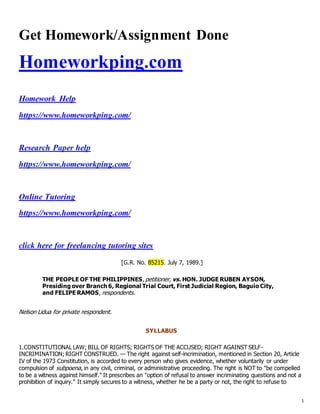 1
Get Homework/Assignment Done
Homeworkping.com
Homework Help
https://www.homeworkping.com/
Research Paper help
https://www.homeworkping.com/
Online Tutoring
https://www.homeworkping.com/
click here for freelancing tutoring sites
[G.R. No. 85215. July 7, 1989.]
THE PEOPLE OF THE PHILIPPINES, petitioner, vs. HON. JUDGE RUBEN AYSON,
Presiding over Branch 6, Regional Trial Court, First Judicial Region, Baguio City,
and FELIPE RAMOS, respondents.
Nelson Lidua for private respondent.
SYLLABUS
1.CONSTITUTIONAL LAW; BILL OF RIGHTS; RIGHTS OF THE ACCUSED; RIGHT AGAINST SELF-
INCRIMINATION; RIGHT CONSTRUED. — The right against self-incrimination, mentioned in Section 20, Article
IV of the 1973 Constitution, is accorded to every person who gives evidence, whether voluntarily or under
compulsion of subpoena, in any civil, criminal, or administrative proceeding. The right is NOT to "be compelled
to be a witness against himself." It prescribes an "option of refusal to answer incriminating questions and not a
prohibition of inquiry." It simply secures to a witness, whether he be a party or not, the right to refuse to
 