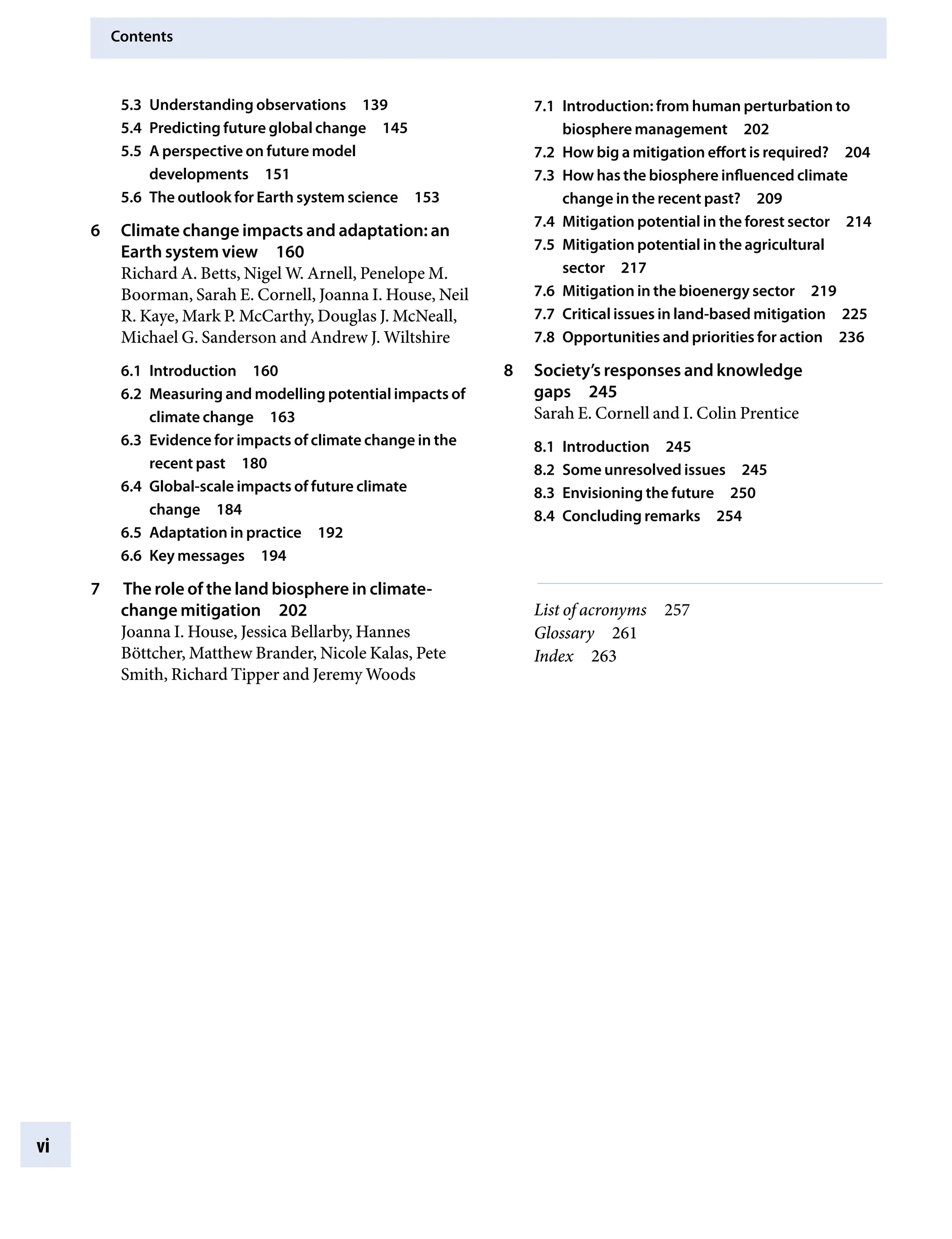 Contents
vi
5.3 Understanding observationsâ•… 139
5.4 Predicting future global changeâ•… 145
5.5 A perspective on future model
developmentsâ•… 151
5.6 The outlook for Earth system scienceâ•… 153
6 Climate change impacts and adaptation: an
Earth system viewâ•… 160
Richard A. Betts, Nigel W. Arnell, Penelope M.
Boorman, Sarah E. Cornell, Joanna I. House, Neil
R. Kaye, Mark P. McCarthy, Douglas J. McNeall,
Michael G. Sanderson and Andrew J. Wiltshire
6.1 Introductionâ•… 160
6.2 Measuring and modelling potential impacts of
climate changeâ•… 163
6.3 Evidence for impacts of climate change in the
recent pastâ•… 180
6.4 Global-scale impacts of future climate
changeâ•… 184
6.5 Adaptation in practiceâ•… 192
6.6 Key messagesâ•… 194
7 The role of the land biosphere in climate-
change mitigationâ•… 202
Joanna I. House, Jessica Bellarby, Hannes
Böttcher, Matthew Brander, Nicole Kalas, Pete
Smith, Richard Tipper and Jeremy Woods
7.1 Introduction: from human perturbation to
biosphere managementâ•… 202
7.2 How big a mitigation effort is required?â•… 204
7.3 How has the biosphere influenced climate
change in the recent past?â•… 209
7.4 Mitigation potential in the forest sectorâ•… 214
7.5 Mitigation potential in the agricultural
sectorâ•… 217
7.6 Mitigation in the bioenergy sectorâ•… 219
7.7 Critical issues in land-based mitigationâ•… 225
7.8 Opportunities and priorities for actionâ•… 236
8 Society’s responses and knowledge
gapsâ•… 245
Sarah E. Cornell and I. Colin Prentice
8.1 Introductionâ•… 245
8.2 Some unresolved issuesâ•… 245
8.3 Envisioning the futureâ•… 250
8.4 Concluding remarksâ•… 254
List of acronymsâ•… 257
Glossaryâ•… 261
Indexâ•… 263
9781107009363pre_pi-xxvi.indd 6 4/2/2012 6:41:06 PM
 