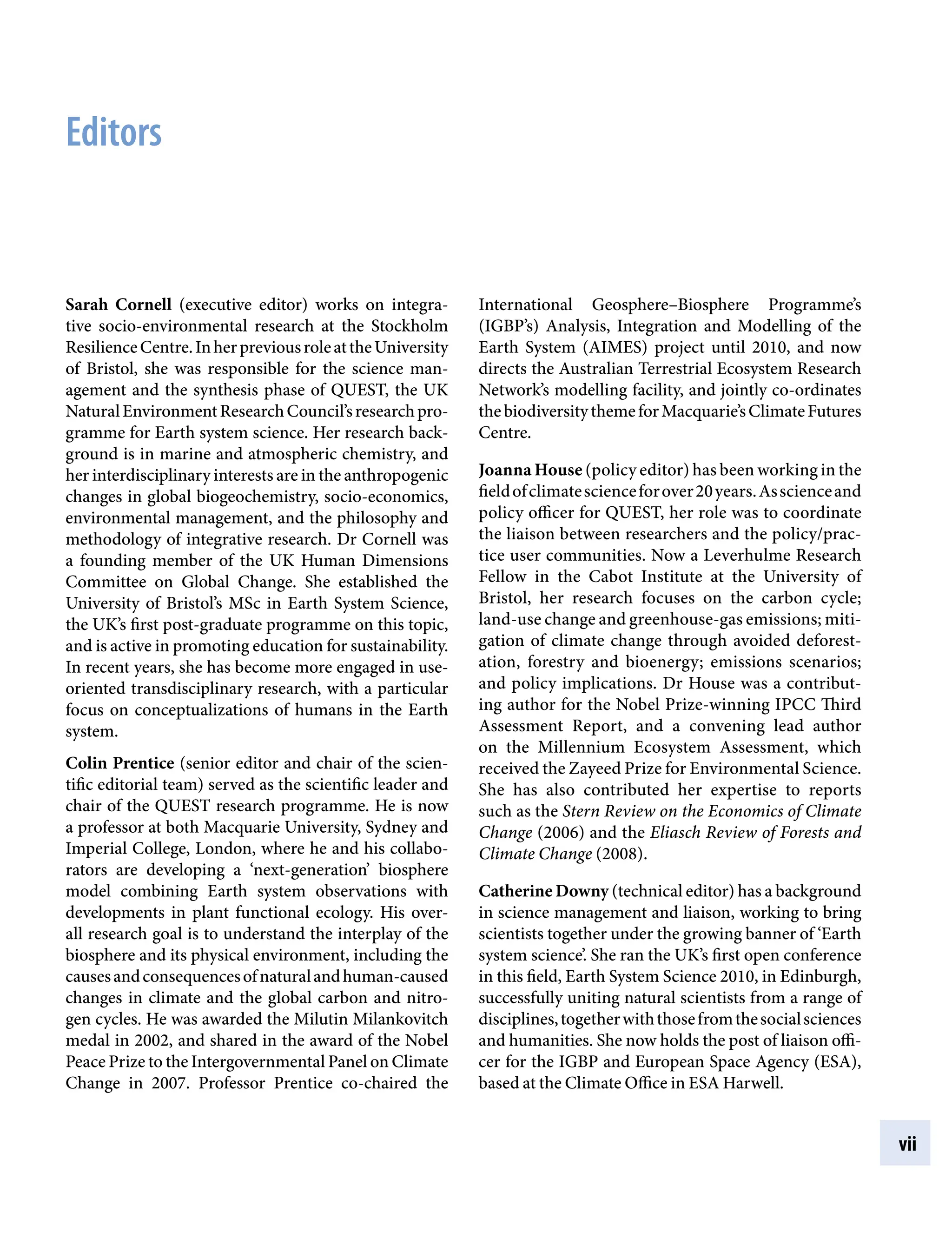 vii
Sarah Cornell (executive editor) works on integra-
tive socio-environmental research at the Stockholm
ResilienceCentre.InherpreviousroleattheUniversity
of Bristol, she was responsible for the science man-
agement and the synthesis phase of QUEST, the UK
NaturalEnvironmentResearchCouncil’sresearchpro-
gramme for Earth system science. Her research back-
ground is in marine and atmospheric chemistry, and
her interdisciplinary interests are in the anthropogenic
changes in global biogeochemistry, socio-economics,
environmental management, and the philosophy and
methodology of integrative research. Dr Cornell was
a founding member of the UK Human Dimensions
Committee on Global Change. She established the
University of Bristol’s MSc in Earth System Science,
the UK’s first post-graduate programme on this topic,
and is active in promoting education for sustainability.
In recent years, she has become more engaged in use-
oriented transdisciplinary research, with a particular
focus on conceptualizations of humans in the Earth
system.
Colin Prentice (senior editor and chair of the scien-
tific editorial team) served as the scientific leader and
chair of the QUEST research programme. He is now
a professor at both Macquarie University, Sydney and
Imperial College, London, where he and his collabo-
rators are developing a ‘next-generation’ biosphere
model combining Earth system observations with
developments in plant functional ecology. His over-
all research goal is to understand the interplay of the
biosphere and its physical environment, including the
causesandconsequencesofnaturalandhuman-caused
changes in climate and the global carbon and nitro-
gen cycles. He was awarded the Milutin Milankovitch
medal in 2002, and shared in the award of the Nobel
Peace Prize to the Intergovernmental Panel on Climate
Change in 2007. Professor Prentice co-chaired the
International Geosphere–Biosphere Programme’s
(IGBP’s) Analysis, Integration and Modelling of the
Earth System (AIMES) project until 2010, and now
directs the Australian Terrestrial Ecosystem Research
Network’s modelling facility, and jointly co-ordinates
thebiodiversitythemeforMacquarie’sClimateFutures
Centre.
Joanna House (policy editor) has been working in the
fieldofclimatescienceforover20years.Asscienceand
policy officer for QUEST, her role was to coordinate
the liaison between researchers and the policy/prac-
tice user communities. Now a Leverhulme Research
Fellow in the Cabot Institute at the University of
Bristol, her research focuses on the carbon cycle;
land-use change and greenhouse-gas emissions; miti-
gation of climate change through avoided deforest-
ation, forestry and bioenergy; emissions scenarios;
and policy implications. Dr House was a contribut-
ing author for the Nobel Prize-winning IPCC Third
Assessment Report, and a convening lead author
on the Millennium Ecosystem Assessment, which
received the Zayeed Prize for Environmental Science.
She has also contributed her expertise to reports
such as the Stern Review on the Economics of Climate
Change (2006) and the Eliasch Review of Forests and
Climate Change (2008).
Catherine Downy (technical editor) has a background
in science management and liaison, working to bring
scientists together under the growing banner of ‘Earth
system science’. She ran the UK’s first open conference
in this field, Earth System Science 2010, in Edinburgh,
successfully uniting natural scientists from a range of
disciplines,togetherwiththosefromthesocialsciences
and humanities. She now holds the post of liaison offi-
cer for the IGBP and European Space Agency (ESA),
based at the Climate Office in ESA Harwell.
Editors
9781107009363pre_pi-xxvi.indd 7 4/2/2012 6:41:06 PM
 