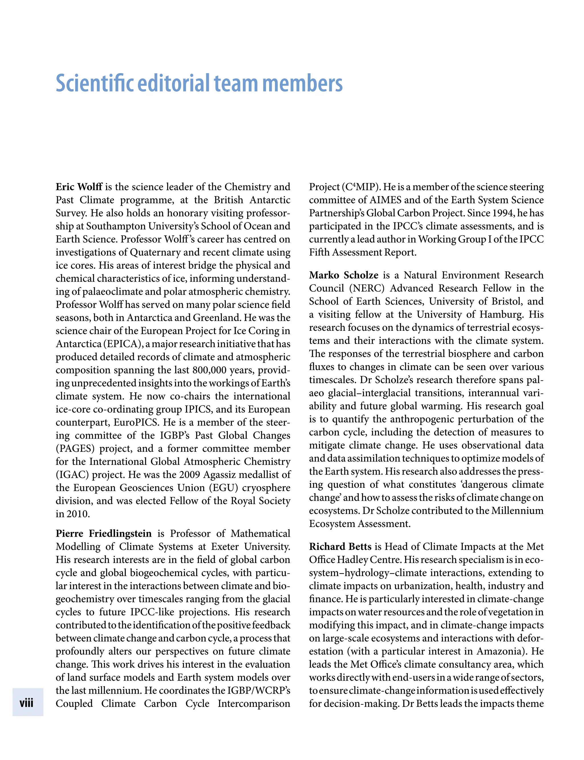 viii
Project(C4
MIP).Heisamemberofthesciencesteering
committee of AIMES and of the Earth System Science
Partnership’s Global Carbon Project. Since 1994, he has
participated in the IPCC’s climate assessments, and is
currently a lead author in Working Group I of the IPCC
Fifth Assessment Report.
Marko Scholze is a Natural Environment Research
Council (NERC) Advanced Research Fellow in the
School of Earth Sciences, University of Bristol, and
a visiting fellow at the University of Hamburg. His
research focuses on the dynamics of terrestrial ecosys-
tems and their interactions with the climate system.
The responses of the terrestrial biosphere and carbon
fluxes to changes in climate can be seen over various
timescales. Dr Scholze’s research therefore spans pal-
aeo glacial–interglacial transitions, interannual vari-
ability and future global warming. His research goal
is to quantify the anthropogenic perturbation of the
carbon cycle, including the detection of measures to
mitigate climate change. He uses observational data
anddataassimilationtechniquestooptimizemodelsof
theEarthsystem.Hisresearchalsoaddressesthepress-
ing question of what constitutes ‘dangerous climate
change’andhowtoassesstherisksofclimatechangeon
ecosystems. Dr Scholze contributed to the Millennium
Ecosystem Assessment.
Richard Betts is Head of Climate Impacts at the Met
OfficeHadleyCentre.Hisresearchspecialismisineco-
system–hydrology–climate interactions, extending to
climate impacts on urbanization, health, industry and
finance. He is particularly interested in climate-change
impactsonwaterresourcesandtheroleofvegetationin
modifying this impact, and in climate-change impacts
on large-scale ecosystems and interactions with defor-
estation (with a particular interest in Amazonia). He
leads the Met Office’s climate consultancy area, which
worksdirectlywithend-usersinawiderangeofsectors,
toensureclimate-changeinformationisusedeffectively
for decision-making. Dr Betts leads the impacts theme
Eric Wolff is the science leader of the Chemistry and
Past Climate programme, at the British Antarctic
Survey. He also holds an honorary visiting professor-
ship at Southampton University’s School of Ocean and
Earth Science. Professor Wolff’s career has centred on
investigations of Quaternary and recent climate using
ice cores. His areas of interest bridge the physical and
chemical characteristics of ice, informing understand-
ing of palaeoclimate and polar atmospheric chemistry.
Professor Wolff has served on many polar science field
seasons, both in Antarctica and Greenland. He was the
science chair of the European Project for Ice Coring in
Antarctica(EPICA),amajorresearchinitiativethathas
produced detailed records of climate and atmospheric
composition spanning the last 800,000 years, provid-
ingunprecedentedinsightsintotheworkingsofEarth’s
climate system. He now co-chairs the international
ice-core co-ordinating group IPICS, and its European
counterpart, EuroPICS. He is a member of the steer-
ing committee of the IGBP’s Past Global Changes
(PAGES) project, and a former committee member
for the International Global Atmospheric Chemistry
(IGAC) project. He was the 2009 Agassiz medallist of
the European Geosciences Union (EGU) cryosphere
division, and was elected Fellow of the Royal Society
in 2010.
Pierre Friedlingstein is Professor of Mathematical
Modelling of Climate Systems at Exeter University.
His research interests are in the field of global carbon
cycle and global biogeochemical cycles, with particu-
lar interest in the interactions between climate and bio-
geochemistry over timescales ranging from the glacial
cycles to future IPCC-like projections. His research
contributedtotheidentificationofthepositivefeedback
betweenclimatechangeandcarboncycle,aprocessthat
profoundly alters our perspectives on future climate
change. This work drives his interest in the evaluation
of land surface models and Earth system models over
the last millennium. He coordinates the IGBP/WCRP’s
Coupled Climate Carbon Cycle Intercomparison
Scientificeditorialteammembers
9781107009363pre_pi-xxvi.indd 8 4/2/2012 6:41:06 PM
 
