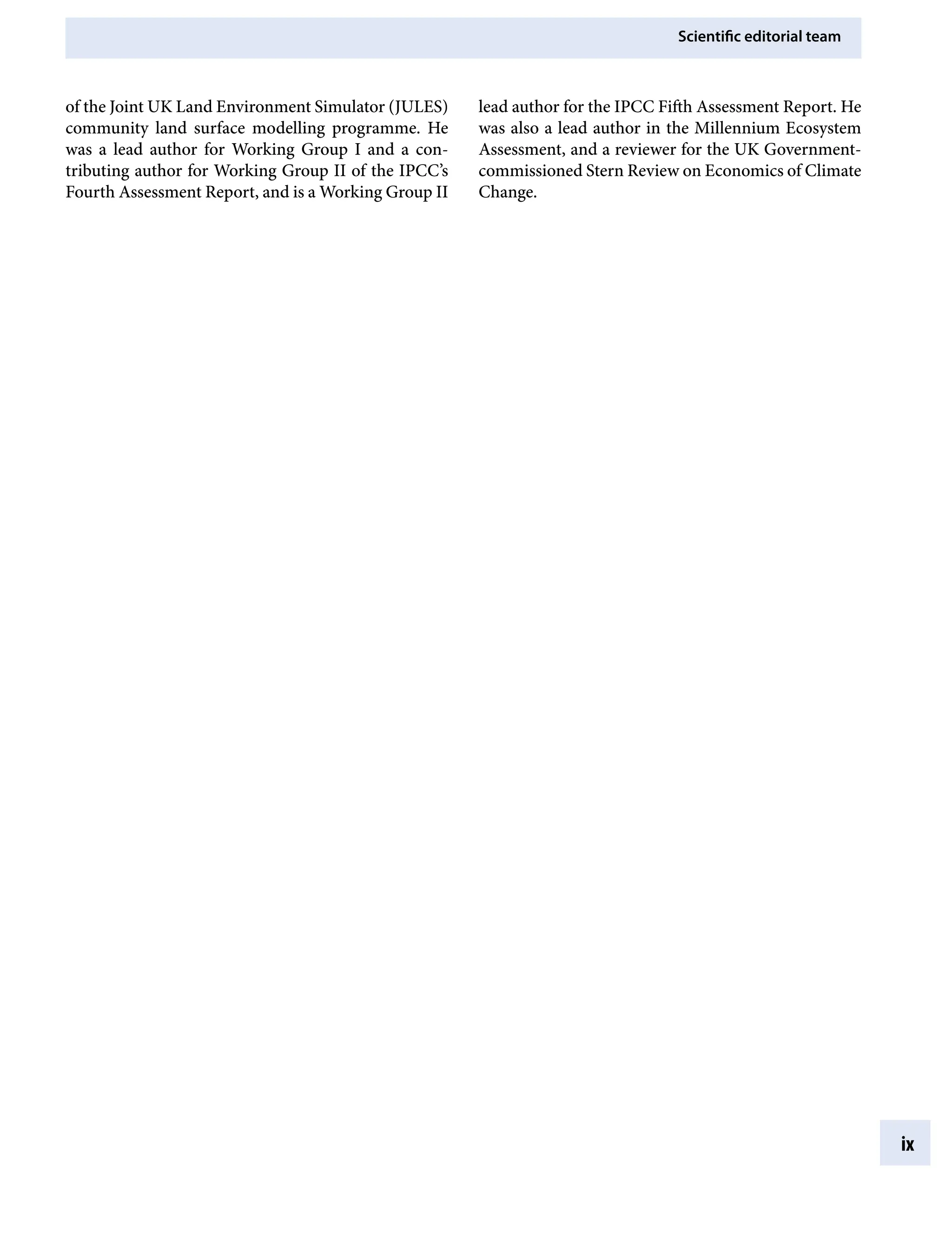 Scientific editorial team
ix
of the Joint UK Land Environment Simulator (JULES)
community land surface modelling programme. He
was a lead author for Working Group I and a con-
tributing author for Working Group II of the IPCC’s
Fourth Assessment Report, and is a Working Group II
lead author for the IPCC Fifth Assessment Report. He
was also a lead author in the Millennium Ecosystem
Assessment, and a reviewer for the UK Government-
commissioned Stern Review on Economics of Climate
Change.
9781107009363pre_pi-xxvi.indd 9 4/2/2012 6:41:07 PM
 