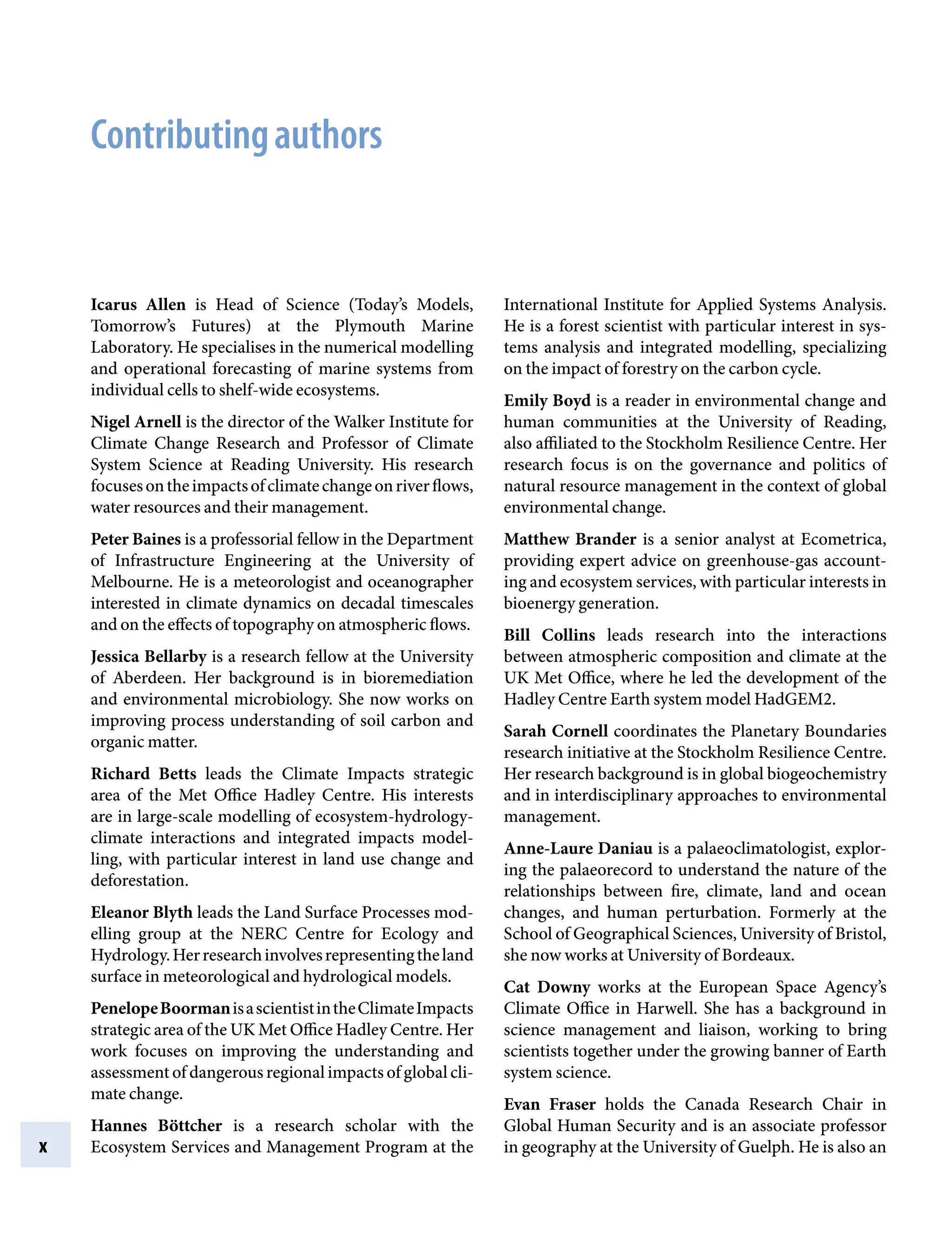 x
International Institute for Applied Systems Analysis.
He is a forest scientist with particular interest in sys-
tems analysis and integrated modelling, specializing
on the impact of forestry on the carbon cycle.
Emily Boyd is a reader in environmental change and
human communities at the University of Reading,
also affiliated to the Stockholm Resilience Centre. Her
research focus is on the governance and politics of
natural resource management in the context of global
environmental change.
Matthew Brander is a senior analyst at Ecometrica,
providing expert advice on greenhouse-gas account-
ing and ecosystem services, with particular interests in
bioenergy generation.
Bill Collins leads research into the interactions
between atmospheric composition and climate at the
UK Met Office, where he led the development of the
Hadley Centre Earth system model HadGEM2.
Sarah Cornell coordinates the Planetary Boundaries
research initiative at the Stockholm Resilience Centre.
Her research background is in global biogeochemistry
and in interdisciplinary approaches to environmental
management.
Anne-Laure Daniau is a palaeoclimatologist, explor-
ing the palaeorecord to understand the nature of the
relationships between fire, climate, land and ocean
changes, and human perturbation. Formerly at the
School of Geographical Sciences, University of Bristol,
she now works at University of Bordeaux.
Cat Downy works at the European Space Agency’s
Climate Office in Harwell. She has a background in
science management and liaison, working to bring
scientists together under the growing banner of Earth
system science.
Evan Fraser holds the Canada Research Chair in
Global Human Security and is an associate professor
in geography at the University of Guelph. He is also an
Icarus Allen is Head of Science (Today’s Models,
Tomorrow’s Futures) at the Plymouth Marine
Laboratory. He specialises in the numerical modelling
and operational forecasting of marine systems from
individual cells to shelf-wide ecosystems.
Nigel Arnell is the director of the Walker Institute for
Climate Change Research and Professor of Climate
System Science at Reading University. His research
focusesontheimpactsofclimatechangeonriverflows,
water resources and their management.
Peter Baines is a professorial fellow in the Department
of Infrastructure Engineering at the University of
Melbourne. He is a meteorologist and oceanographer
interested in climate dynamics on decadal timescales
and on the effects of topography on atmospheric flows.
Jessica Bellarby is a research fellow at the University
of Aberdeen. Her background is in bioremediation
and environmental microbiology. She now works on
improving process understanding of soil carbon and
organic matter.
Richard Betts leads the Climate Impacts strategic
area of the Met Office Hadley Centre. His interests
are in large-scale modelling of ecosystem-hydrology-
climate interactions and integrated impacts model-
ling, with particular interest in land use change and
deforestation.
Eleanor Blyth leads the Land Surface Processes mod-
elling group at the NERC Centre for Ecology and
Hydrology.Herresearchinvolvesrepresentingtheland
surface in meteorological and hydrological models.
PenelopeBoormanisascientistintheClimateImpacts
strategic area of the UK Met Office Hadley Centre. Her
work focuses on improving the understanding and
assessment of dangerous regional impacts of global cli-
mate change.
Hannes Böttcher is a research scholar with the
Ecosystem Services and Management Program at the
Contributingauthors
9781107009363pre_pi-xxvi.indd 10 4/2/2012 6:41:07 PM
 