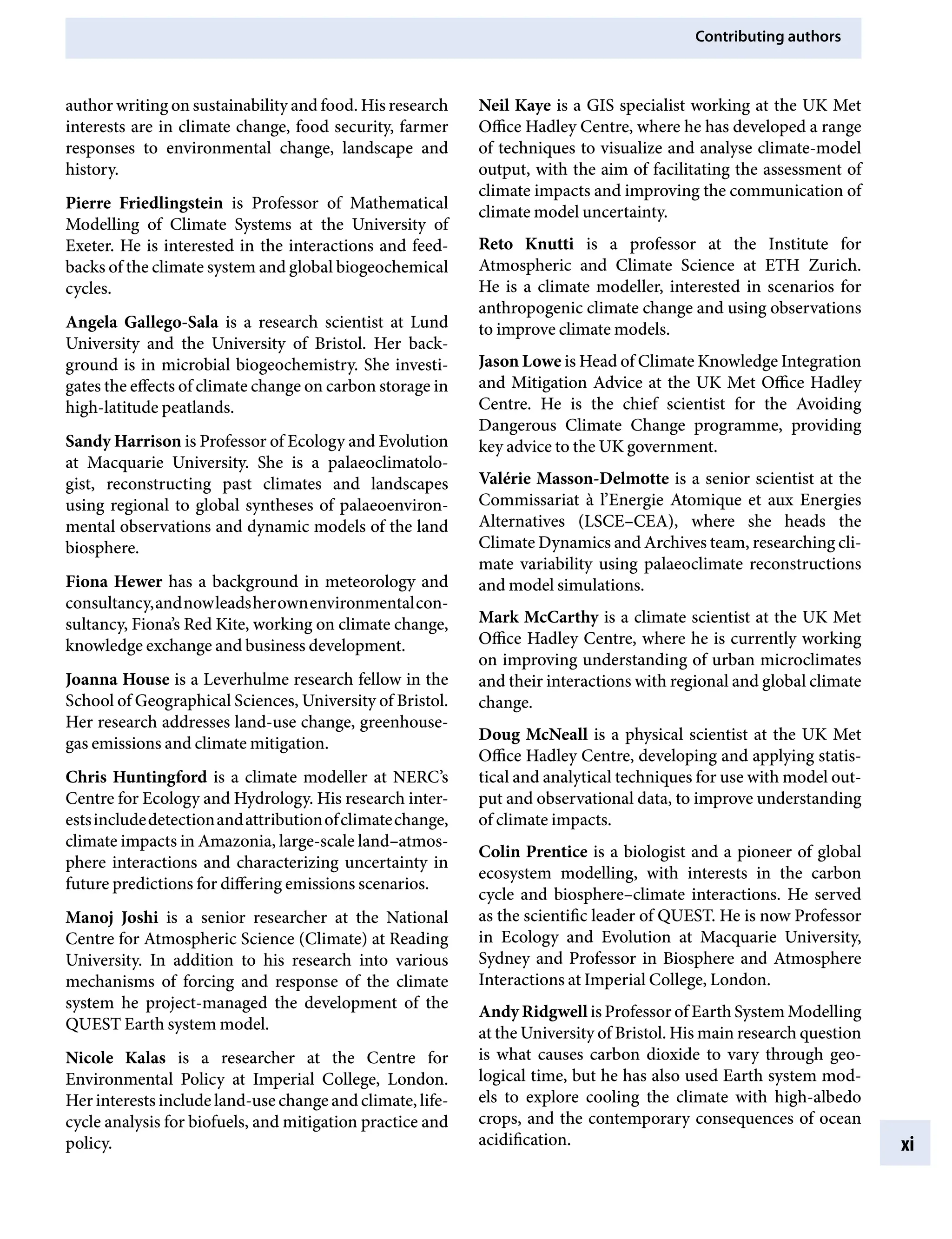 Contributing authors
xi
Neil Kaye is a GIS specialist working at the UK Met
Office Hadley Centre, where he has developed a range
of techniques to visualize and analyse climate-model
output, with the aim of facilitating the assessment of
climate impacts and improving the communication of
climate model uncertainty.
Reto Knutti is a professor at the Institute for
Atmospheric and Climate Science at ETH Zurich.
He is a climate modeller, interested in scenarios for
anthropogenic climate change and using observations
to improve climate models.
Jason Lowe is Head of Climate Knowledge Integration
and Mitigation Advice at the UK Met Office Hadley
Centre. He is the chief scientist for the Avoiding
Dangerous Climate Change programme, providing
key advice to the UK government.
Valérie Masson-Delmotte is a senior scientist at the
Commissariat à l’Energie Atomique et aux Energies
Alternatives (LSCE–CEA), where she heads the
Climate Dynamics and Archives team, researching cli-
mate variability using palaeoclimate reconstructions
and model simulations.
Mark McCarthy is a climate scientist at the UK Met
Office Hadley Centre, where he is currently working
on improving understanding of urban microclimates
and their interactions with regional and global climate
change.
Doug McNeall is a physical scientist at the UK Met
Office Hadley Centre, developing and applying statis-
tical and analytical techniques for use with model out-
put and observational data, to improve understanding
of climate impacts.
Colin Prentice is a biologist and a pioneer of global
ecosystem modelling, with interests in the carbon
cycle and biosphere–climate interactions. He served
as the scientific leader of QUEST. He is now Professor
in Ecology and Evolution at Macquarie University,
Sydney and Professor in Biosphere and Atmosphere
Interactions at Imperial College, London.
Andy Ridgwell is Professor of Earth System Modelling
at the University of Bristol. His main research question
is what causes carbon dioxide to vary through geo-
logical time, but he has also used Earth system mod-
els to explore cooling the climate with high-albedo
crops, and the contemporary consequences of ocean
acidification.
author writing on sustainability and food. His research
interests are in climate change, food security, farmer
responses to environmental change, landscape and
history.
Pierre Friedlingstein is Professor of Mathematical
Modelling of Climate Systems at the University of
Exeter. He is interested in the interactions and feed-
backs of the climate system and global biogeochemical
cycles.
Angela Gallego-Sala is a research scientist at Lund
University and the University of Bristol. Her back-
ground is in microbial biogeochemistry. She investi-
gates the effects of climate change on carbon storage in
high-latitude peatlands.
Sandy Harrison is Professor of Ecology and Evolution
at Macquarie University. She is a palaeoclimatolo-
gist, reconstructing past climates and landscapes
using regional to global syntheses of palaeoenviron-
mental observations and dynamic models of the land
biosphere.
Fiona Hewer has a background in meteorology and
consultancy,andnowleadsherownenvironmentalcon-
sultancy, Fiona’s Red Kite, working on climate change,
knowledge exchange and business development.
Joanna House is a Leverhulme research fellow in the
School of Geographical Sciences, University of Bristol.
Her research addresses land-use change, greenhouse-
gas emissions and climate mitigation.
Chris Huntingford is a climate modeller at NERC’s
Centre for Ecology and Hydrology. His research inter-
estsincludedetectionandattributionofclimatechange,
climate impacts in Amazonia, large-scale land–atmos-
phere interactions and characterizing uncertainty in
future predictions for differing emissions scenarios.
Manoj Joshi is a senior researcher at the National
Centre for Atmospheric Science (Climate) at Reading
University. In addition to his research into various
mechanisms of forcing and response of the climate
system he project-managed the development of the
QUEST Earth system model.
Nicole Kalas is a researcher at the Centre for
Environmental Policy at Imperial College, London.
Her interests include land-use change and climate, life-
cycle analysis for biofuels, and mitigation practice and
policy.
9781107009363pre_pi-xxvi.indd 11 4/2/2012 6:41:07 PM
 