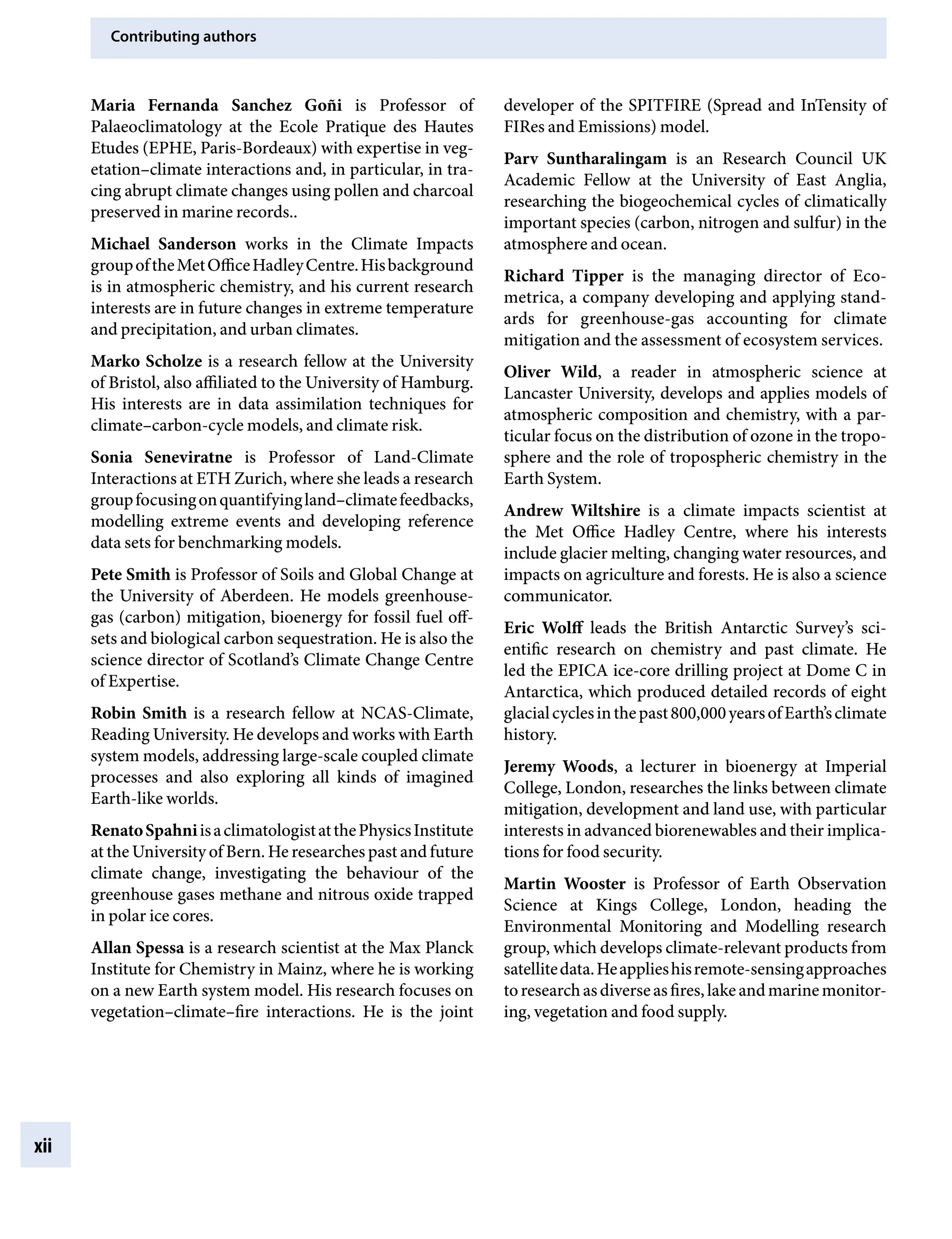 Contributing authors
xii
developer of the SPITFIRE (Spread and InTensity of
FIRes and Emissions) model.
Parv Suntharalingam is an Research Council UK
Academic Fellow at the University of East Anglia,
researching the biogeochemical cycles of climatically
important species (carbon, nitrogen and sulfur) in the
atmosphere and ocean.
Richard Tipper is the managing director of EcoÂ�
metrica, a company developing and applying stand-
ards for greenhouse-gas accounting for climate
mitigation and the assessment of ecosystem services.
Oliver Wild, a reader in atmospheric science at
Lancaster University, develops and applies models of
atmospheric composition and chemistry, with a par-
ticular focus on the distribution of ozone in the tropo-
sphere and the role of tropospheric chemistry in the
Earth System.
Andrew Wiltshire is a climate impacts scientist at
the Met Office Hadley Centre, where his interests
include glacier melting, changing water resources, and
impacts on agriculture and forests. He is also a science
communicator.
Eric Wolff leads the British Antarctic Survey’s sci-
entific research on chemistry and past climate. He
led the EPICA ice-core drilling project at Dome C in
Antarctica, which produced detailed records of eight
glacialcyclesinthepast800,000yearsofEarth’sclimate
history.
Jeremy Woods, a lecturer in bioenergy at Imperial
College, London, researches the links between climate
mitigation, development and land use, with particular
interests in advanced biorenewables and their implica-
tions for food security.
Martin Wooster is Professor of Earth Observation
Science at Kings College, London, heading the
Environmental Monitoring and Modelling research
group, which develops climate-relevant products from
satellitedata.Heapplieshisremote-sensingapproaches
toresearchasdiverseasfires,lakeandmarinemonitor-
ing, vegetation and food supply.
Maria Fernanda Sanchez Goñi is Professor of
Palaeoclimatology at the Ecole Pratique des Hautes
Etudes (EPHE, Paris-Bordeaux) with expertise in veg-
etation–climate interactions and, in particular, in tra-
cing abrupt climate changes using pollen and charcoal
preserved in marine records..
Michael Sanderson works in the Climate Impacts
groupoftheMetOfficeHadleyCentre.Hisbackground
is in atmospheric chemistry, and his current research
interests are in future changes in extreme temperature
and precipitation, and urban climates.
Marko Scholze is a research fellow at the University
of Bristol, also affiliated to the University of Hamburg.
His interests are in data assimilation techniques for
climate–carbon-cycle models, and climate risk.
Sonia Seneviratne is Professor of Land-Climate
Interactions at ETH Zurich, where she leads a research
groupfocusingonquantifyingland–climatefeedbacks,
modelling extreme events and developing reference
data sets for benchmarking models.
Pete Smith is Professor of Soils and Global Change at
the University of Aberdeen. He models greenhouse-
gas (carbon) mitigation, bioenergy for fossil fuel off-
sets and biological carbon sequestration. He is also the
science director of Scotland’s Climate Change Centre
of Expertise.
Robin Smith is a research fellow at NCAS-Climate,
Reading University. He develops and works with Earth
system models, addressing large-scale coupled climate
processes and also exploring all kinds of imagined
Earth-like worlds.
RenatoSpahniisaclimatologistatthePhysicsInstitute
at the University of Bern. He researches past and future
climate change, investigating the behaviour of the
greenhouse gases methane and nitrous oxide trapped
in polar ice cores.
Allan Spessa is a research scientist at the Max Planck
Institute for Chemistry in Mainz, where he is working
on a new Earth system model. His research focuses on
vegetation–climate–fire interactions. He is the joint
9781107009363pre_pi-xxvi.indd 12 4/2/2012 6:41:07 PM
 