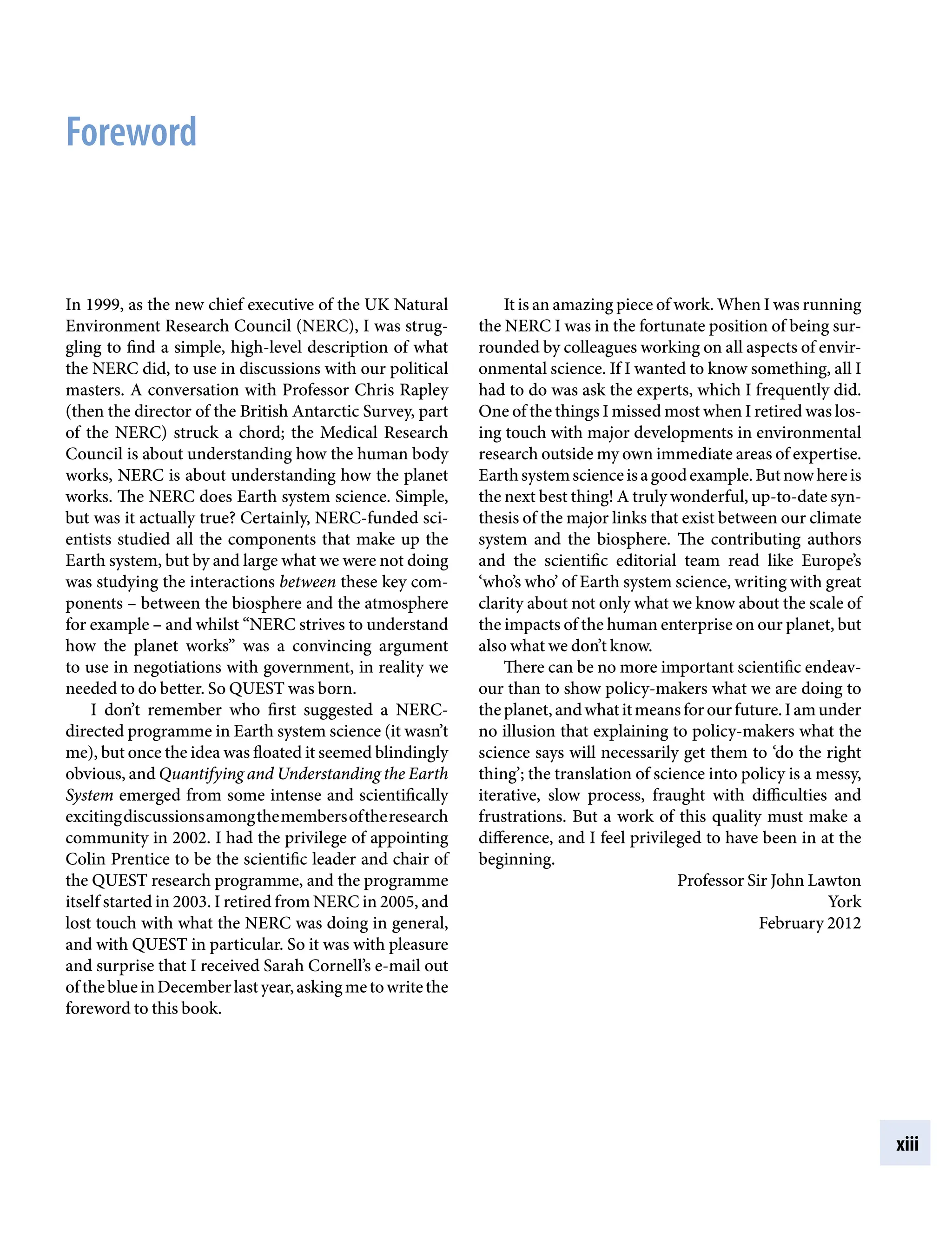 xiii
Foreword
It is an amazing piece of work. When I was running
the NERC I was in the fortunate position of being sur-
rounded by colleagues working on all aspects of envir-
onmental science. If I wanted to know something, all I
had to do was ask the experts, which I frequently did.
One of the things I missed most when I retired was los-
ing touch with major developments in environmental
research outside my own immediate areas of expertise.
Earthsystemscienceisagoodexample.Butnowhereis
the next best thing! A truly wonderful, up-to-date syn-
thesis of the major links that exist between our climate
system and the biosphere. The contributing authors
and the scientific editorial team read like Europe’s
‘who’s who’ of Earth system science, writing with great
clarity about not only what we know about the scale of
the impacts of the human enterprise on our planet, but
also what we don’t know.
There can be no more important scientific endeav-
our than to show policy-makers what we are doing to
theplanet,andwhatitmeansforourfuture.Iamunder
no illusion that explaining to policy-makers what the
science says will necessarily get them to ‘do the right
thing’; the translation of science into policy is a messy,
iterative, slow process, fraught with difficulties and
frustrations. But a work of this quality must make a
difference, and I feel privileged to have been in at the
beginning.
Professor Sir John Lawton
York
February 2012
In 1999, as the new chief executive of the UK Natural
Environment Research Council (NERC), I was strug-
gling to find a simple, high-level description of what
the NERC did, to use in discussions with our political
masters. A conversation with Professor Chris Rapley
(then the director of the British Antarctic Survey, part
of the NERC) struck a chord; the Medical Research
Council is about understanding how the human body
works, NERC is about understanding how the planet
works. The NERC does Earth system science. Simple,
but was it actually true? Certainly, NERC-funded sci-
entists studied all the components that make up the
Earth system, but by and large what we were not doing
was studying the interactions between these key com-
ponentsÂ€– between the biosphere and the atmosphere
for exampleÂ€– and whilst “NERC strives to understand
how the planet works” was a convincing argument
to use in negotiations with government, in reality we
needed to do better. So QUEST was born.
I don’t remember who first suggested a NERC-
directed programme in Earth system science (it wasn’t
me), but once the idea was floated it seemed blindingly
obvious, and Quantifying and Understanding the Earth
System emerged from some intense and scientifically
excitingdiscussionsamongthemembersoftheresearch
community in 2002. I had the privilege of appointing
Colin Prentice to be the scientific leader and chair of
the QUEST research programme, and the programme
itself started in 2003. I retired from NERC in 2005, and
lost touch with what the NERC was doing in general,
and with QUEST in particular. So it was with pleasure
and surprise that I received Sarah Cornell’s e-mail out
oftheblueinDecemberlastyear,askingmetowritethe
foreword to this book.
9781107009363pre_pi-xxvi.indd 13 4/2/2012 6:41:07 PM
 