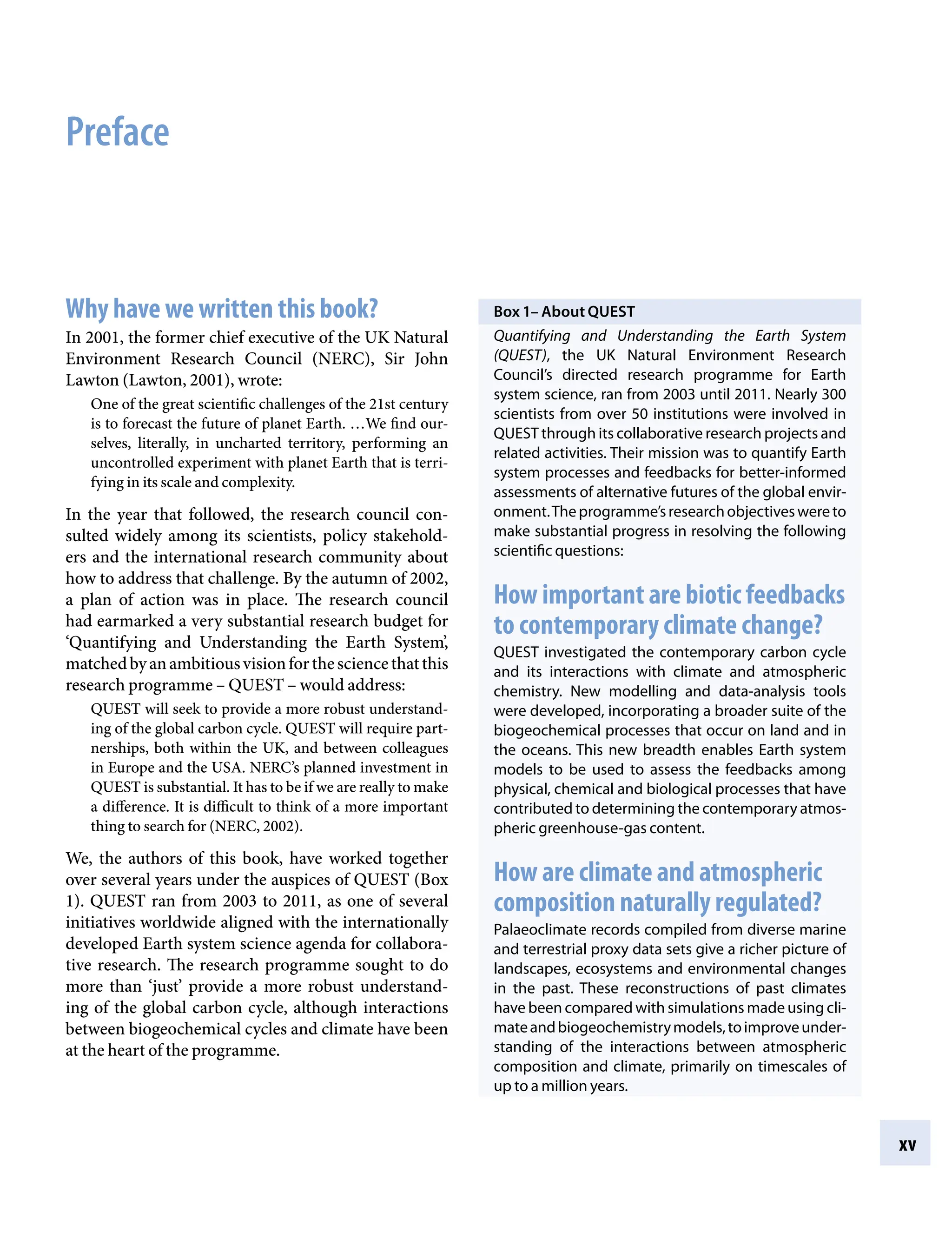 xv
Box 1– About QUEST
Quantifying and Understanding the Earth System
(QUEST), the UK Natural Environment Research
Council’s directed research programme for Earth
system science, ran from 2003 until 2011. Nearly 300
scientists from over 50 institutions were involved in
QUEST through its collaborative research projects and
related activities. Their mission was to quantify Earth
system processes and feedbacks for better-informed
assessments of alternative futures of the global envir-
onment.Theprogramme’sresearchobjectiveswereto
make substantial progress in resolving the following
scientific questions:
How important are biotic feedbacks
to contemporary climate change?
QUEST investigated the contemporary carbon cycle
and its interactions with climate and atmospheric
chemistry. New modelling and data-analysis tools
were developed, incorporating a broader suite of the
biogeochemical processes that occur on land and in
the oceans. This new breadth enables Earth system
models to be used to assess the feedbacks among
physical, chemical and biological processes that have
contributed to determining the contemporary atmos-
pheric greenhouse-gas content.
How are climate and atmospheric
composition naturally regulated?
Palaeoclimate records compiled from diverse marine
and terrestrial proxy data sets give a richer picture of
landscapes, ecosystems and environmental changes
in the past. These reconstructions of past climates
have been compared with simulations made using cli-
mateandbiogeochemistrymodels,toimproveunder-
standing of the interactions between atmospheric
composition and climate, primarily on timescales of
up to a million years.
Preface
Why have we written this book?
In 2001, the former chief executive of the UK Natural
Environment Research Council (NERC), Sir John
Lawton (Lawton, 2001), wrote:
One of the great scientific challenges of the 21st century
is to forecast the future of planet Earth. …We find our-
selves, literally, in uncharted territory, performing an
uncontrolled experiment with planet Earth that is terri-
fying in its scale and complexity.
In the year that followed, the research council con-
sulted widely among its scientists, policy stakehold-
ers and the international research community about
how to address that challenge. By the autumn of 2002,
a plan of action was in place. The research council
had earmarked a very substantial research budget for
‘Quantifying and Understanding the Earth System’,
matchedbyanambitiousvisionforthesciencethatthis
research programmeÂ€– QUESTÂ€– would address:
QUEST will seek to provide a more robust understand-
ing of the global carbon cycle. QUEST will require part-
nerships, both within the UK, and between colleagues
in Europe and the USA. NERC’s planned investment in
QUEST is substantial. It has to be if we are really to make
a difference. It is difficult to think of a more important
thing to search for (NERC, 2002).
We, the authors of this book, have worked together
over several years under the auspices of QUEST (Box
1). QUEST ran from 2003 to 2011, as one of several
initiatives worldwide aligned with the internationally
developed Earth system science agenda for collabora-
tive research. The research programme sought to do
more than ‘just’ provide a more robust understand-
ing of the global carbon cycle, although interactions
between biogeochemical cycles and climate have been
at the heart of the programme.
9781107009363pre_pi-xxvi.indd 15 4/2/2012 6:41:08 PM
 
