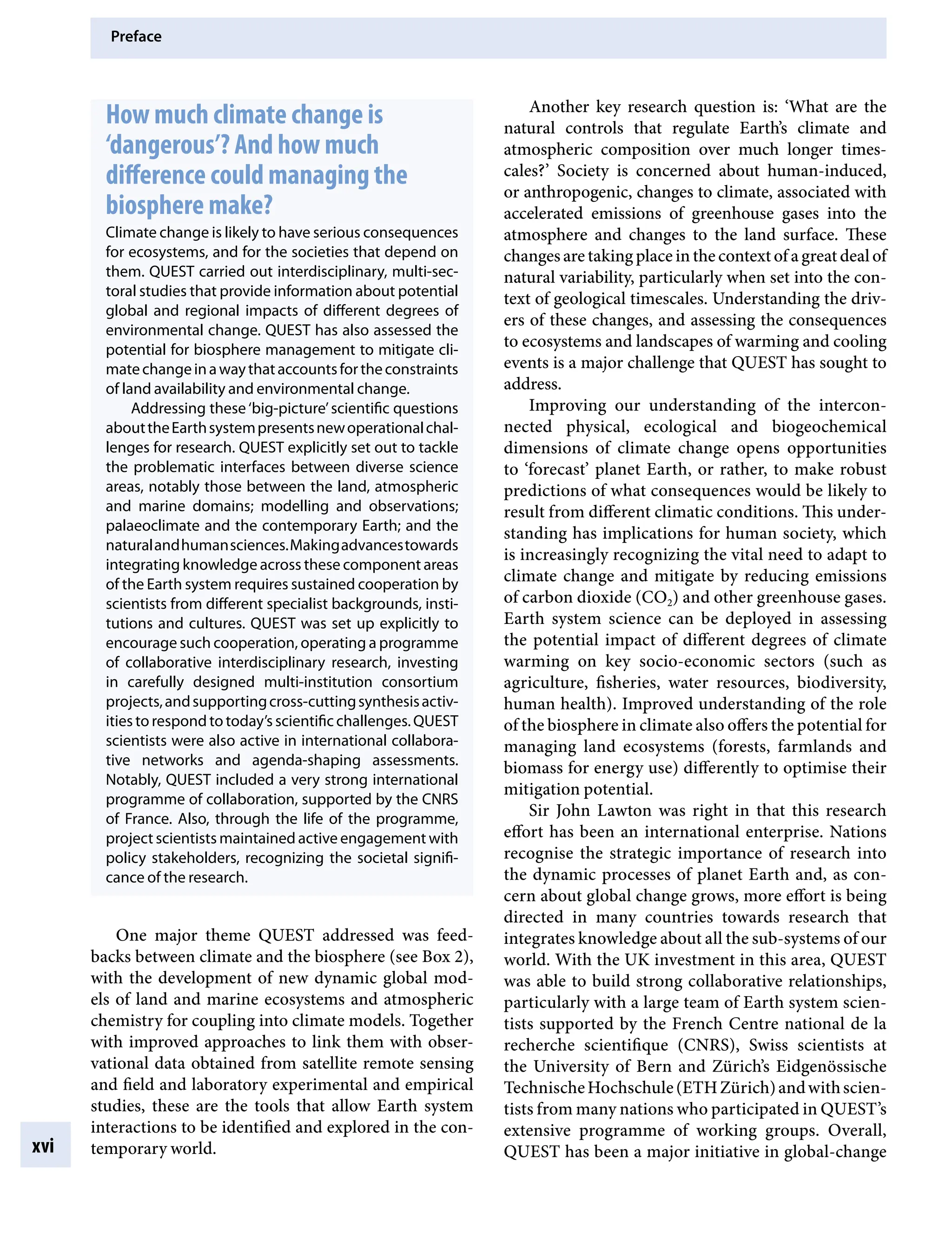 Preface
xvi
How much climate change is
‘dangerous’? And how much
difference could managing the
biosphere make?
Climate change is likely to have serious consequences
for ecosystems, and for the societies that depend on
them. QUEST carried out interdisciplinary, multi-sec-
toral studies that provide information about potential
global and regional impacts of different degrees of
environmental change. QUEST has also assessed the
potential for biosphere management to mitigate cli-
matechangeinawaythataccountsfortheconstraints
of land availability and environmental change.
Addressing these‘big-picture’scientific questions
abouttheEarthsystempresentsnewoperationalchal-
lenges for research. QUEST explicitly set out to tackle
the problematic interfaces between diverse science
areas, notably those between the land, atmospheric
and marine domains; modelling and observations;
palaeoclimate and the contemporary Earth; and the
naturalandhumansciences.Makingadvancestowards
integrating knowledge across these component areas
of the Earth system requires sustained cooperation by
scientists from different specialist backgrounds, insti-
tutions and cultures. QUEST was set up explicitly to
encourage such cooperation, operating a programme
of collaborative interdisciplinary research, investing
in carefully designed multi-institution consortium
projects,andsupportingcross-cuttingsynthesisactiv-
ities to respond to today’s scientific challenges. QUEST
scientists were also active in international collabora-
tive networks and agenda-shaping assessments.
Notably, QUEST included a very strong international
programme of collaboration, supported by the CNRS
of France. Also, through the life of the programme,
project scientists maintained active engagement with
policy stakeholders, recognizing the societal signifi-
cance of the research.
One major theme QUEST addressed was feed-
backs between climate and the biosphere (see Box 2),
with the development of new dynamic global mod-
els of land and marine ecosystems and atmospheric
chemistry for coupling into climate models. Together
with improved approaches to link them with obser-
vational data obtained from satellite remote sensing
and field and laboratory experimental and empirical
studies, these are the tools that allow Earth system
interactions to be identified and explored in the con-
temporary world.
Another key research question is: ‘What are the
natural controls that regulate Earth’s climate and
atmospheric composition over much longer times-
cales?’ Society is concerned about human-induced,
or anthropogenic, changes to climate, associated with
accelerated emissions of greenhouse gases into the
atmosphere and changes to the land surface. These
changes are taking place in the context of a great deal of
natural variability, particularly when set into the con-
text of geological timescales. Understanding the driv-
ers of these changes, and assessing the consequences
to ecosystems and landscapes of warming and cooling
events is a major challenge that QUEST has sought to
address.
Improving our understanding of the intercon-
nected physical, ecological and biogeochemical
dimensions of climate change opens opportunities
to ‘forecast’ planet Earth, or rather, to make robust
predictions of what consequences would be likely to
result from different climatic conditions. This under-
standing has implications for human society, which
is increasingly recognizing the vital need to adapt to
climate change and mitigate by reducing emissions
of carbon dioxide (CO2) and other greenhouse gases.
Earth system science can be deployed in assessing
the potential impact of different degrees of climate
warming on key socio-economic sectors (such as
agriculture, fisheries, water resources, biodiversity,
human health). Improved understanding of the role
of the biosphere in climate also offers the potential for
managing land ecosystems (forests, farmlands and
biomass for energy use) differently to optimise their
mitigation potential.
Sir John Lawton was right in that this research
effort has been an international enterprise. Nations
recognise the strategic importance of research into
the dynamic processes of planet Earth and, as con-
cern about global change grows, more effort is being
directed in many countries towards research that
integrates knowledge about all the sub-systems of our
world. With the UK investment in this area, QUEST
was able to build strong collaborative relationships,
particularly with a large team of Earth system scien-
tists supported by the French Centre national de la
recherche scientifique (CNRS), Swiss scientists at
the University of Bern and Zürich’s Eidgenössische
TechnischeHochschule(ETHZürich)andwithscien-
tists from many nations who participated in QUEST’s
extensive programme of working groups. Overall,
QUEST has been a major initiative in global-change
9781107009363pre_pi-xxvi.indd 16 4/2/2012 6:41:08 PM
 