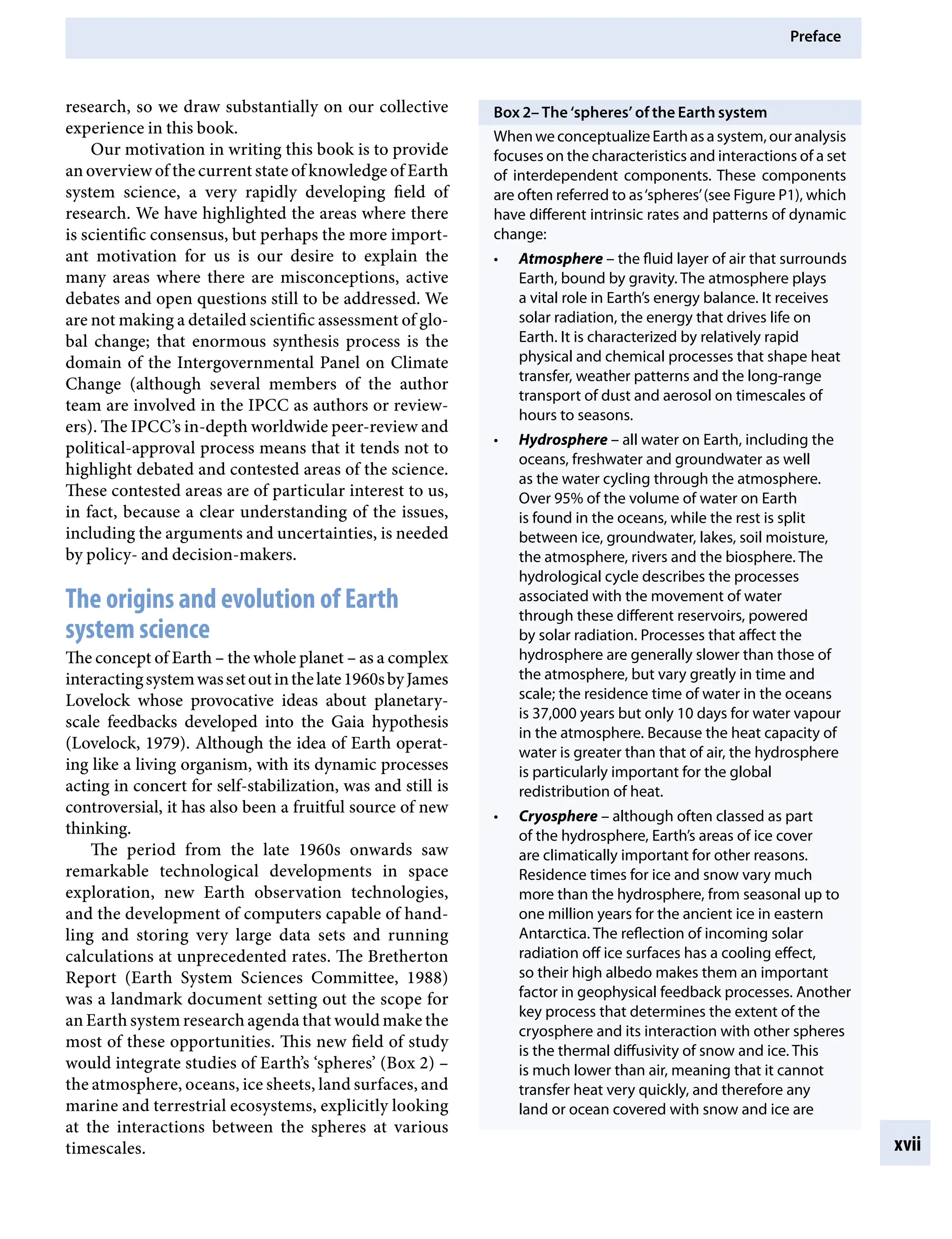 Preface
xvii
Box 2– The ‘spheres’ of the Earth system
WhenweconceptualizeEarthasasystem,ouranalysis
focuses on the characteristics and interactions of a set
of interdependent components. These components
are often referred to as‘spheres’(see Figure P1), which
have different intrinsic rates and patterns of dynamic
change:
• AtmosphereÂ€– the fluid layer of air that surrounds
Earth, bound by gravity. The atmosphere plays
a vital role in Earth’s energy balance. It receives
solar radiation, the energy that drives life on
Earth. It is characterized by relatively rapid
physical and chemical processes that shape heat
transfer, weather patterns and the long-range
transport of dust and aerosol on timescales of
hours to seasons.
• HydrosphereÂ€– all water on Earth, including the
oceans, freshwater and groundwater as well
as the water cycling through the atmosphere.
Over 95% of the volume of water on Earth
is found in the oceans, while the rest is split
between ice, groundwater, lakes, soil moisture,
the atmosphere, rivers and the biosphere. The
hydrological cycle describes the processes
associated with the movement of water
through these different reservoirs, powered
by solar radiation. Processes that affect the
hydrosphere are generally slower than those of
the atmosphere, but vary greatly in time and
scale; the residence time of water in the oceans
is 37,000 years but only 10 days for water vapour
in the atmosphere. Because the heat capacity of
water is greater than that of air, the hydrosphere
is particularly important for the global
redistribution of heat.
• CryosphereÂ€– although often classed as part
of the hydrosphere, Earth’s areas of ice cover
are climatically important for other reasons.
Residence times for ice and snow vary much
more than the hydrosphere, from seasonal up to
one million years for the ancient ice in eastern
Antarctica. The reflection of incoming solar
radiation off ice surfaces has a cooling effect,
so their high albedo makes them an important
factor in geophysical feedback processes. Another
key process that determines the extent of the
cryosphere and its interaction with other spheres
is the thermal diffusivity of snow and ice. This
is much lower than air, meaning that it cannot
transfer heat very quickly, and therefore any
land or ocean covered with snow and ice are
research, so we draw substantially on our collective
experience in this book.
Our motivation in writing this book is to provide
an overview of the current state of knowledge of Earth
system science, a very rapidly developing field of
research. We have highlighted the areas where there
is scientific consensus, but perhaps the more import-
ant motivation for us is our desire to explain the
many areas where there are misconceptions, active
debates and open questions still to be addressed. We
are not making a detailed scientific assessment of glo-
bal change; that enormous synthesis process is the
domain of the Intergovernmental Panel on Climate
Change (although several members of the author
team are involved in the IPCC as authors or review-
ers). The IPCC’s in-depth worldwide peer-review and
political-approval process means that it tends not to
highlight debated and contested areas of the science.
These contested areas are of particular interest to us,
in fact, because a clear understanding of the issues,
including the arguments and uncertainties, is needed
by policy- and decision-makers.
The origins and evolution of Earth
system science
The concept of EarthÂ€– the whole planetÂ€– as a complex
interactingsystemwassetoutinthelate1960sbyJames
Lovelock whose provocative ideas about planetary-
scale feedbacks developed into the Gaia hypothesis
(Lovelock, 1979). Although the idea of Earth operat-
ing like a living organism, with its dynamic processes
acting in concert for self-stabilization, was and still is
controversial, it has also been a fruitful source of new
thinking.
The period from the late 1960s onwards saw
remarkable technological developments in space
exploration, new Earth observation technologies,
and the development of computers capable of hand-
ling and storing very large data sets and running
calculations at unprecedented rates. The Bretherton
Report (Earth System Sciences Committee, 1988)
was a landmark document setting out the scope for
an Earth system research agenda that would make the
most of these opportunities. This new field of study
would integrate studies of Earth’s ‘spheres’ (Box 2)Â€–
the atmosphere, oceans, ice sheets, land surfaces, and
marine and terrestrial ecosystems, explicitly looking
at the interactions between the spheres at various
timescales.
9781107009363pre_pi-xxvi.indd 17 4/2/2012 6:41:08 PM
 