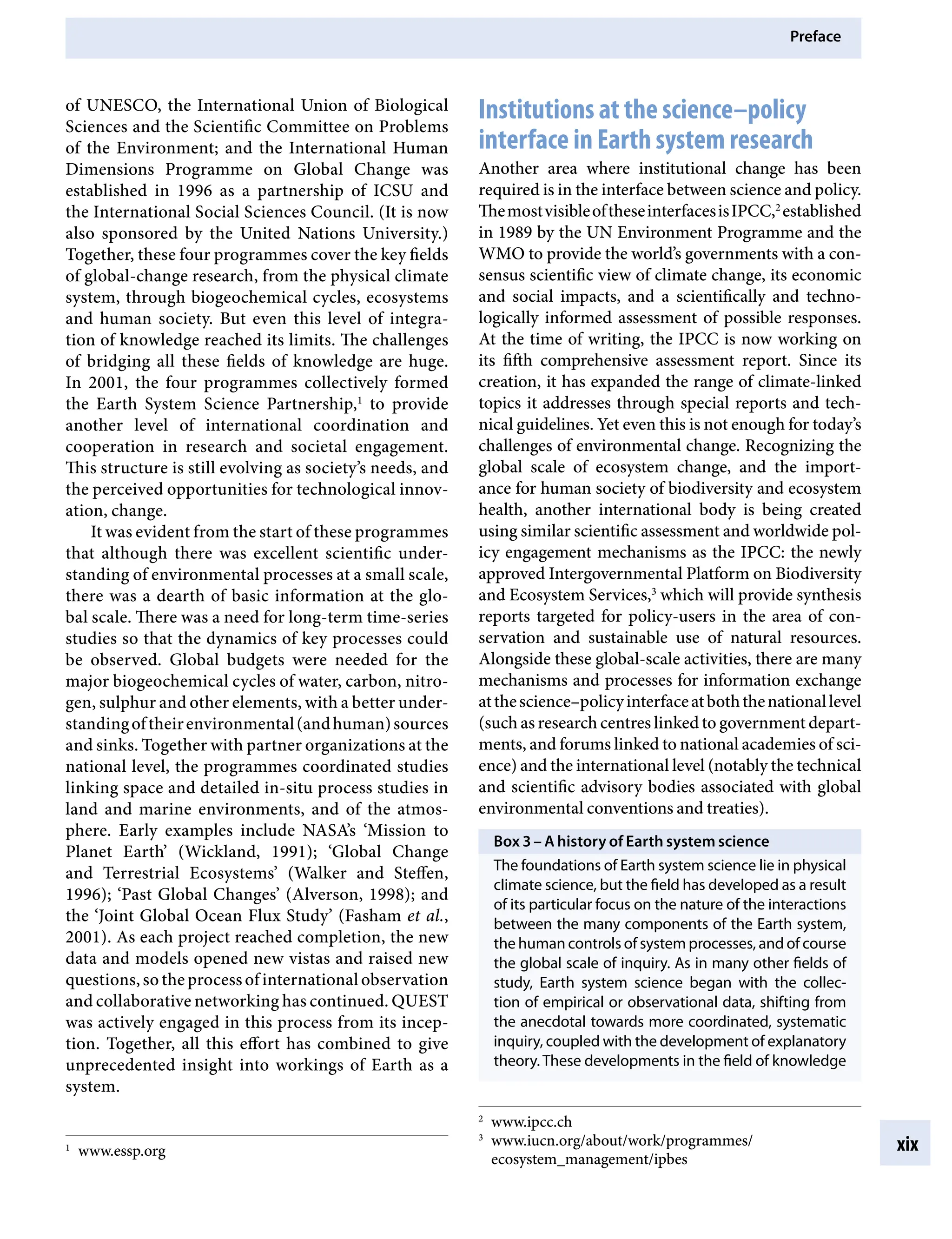 Preface
xix
Institutions at the science–policy
interface in Earth system research
Another area where institutional change has been
required is in the interface between science and policy.
ThemostvisibleoftheseinterfacesisIPCC,2
established
in 1989 by the UN Environment Programme and the
WMO to provide the world’s governments with a con-
sensus scientific view of climate change, its economic
and social impacts, and a scientifically and techno-
logically informed assessment of possible responses.
At the time of writing, the IPCC is now working on
its fifth comprehensive assessment report. Since its
creation, it has expanded the range of climate-linked
topics it addresses through special reports and tech-
nical guidelines. Yet even this is not enough for today’s
challenges of environmental change. Recognizing the
global scale of ecosystem change, and the import-
ance for human society of biodiversity and ecosystem
health, another international body is being created
using similar scientific assessment and worldwide pol-
icy engagement mechanisms as the IPCC: the newly
approved Intergovernmental Platform on Biodiversity
and Ecosystem Services,3
which will provide synthesis
reports targeted for policy-users in the area of con-
servation and sustainable use of natural resources.
Alongside these global-scale activities, there are many
mechanisms and processes for information exchange
atthescience–policyinterfaceatboththenationallevel
(such as research centres linked to government depart-
ments, and forums linked to national academies of sci-
ence) and the international level (notably the technical
and scientific advisory bodies associated with global
environmental conventions and treaties).
Box 3 – A history of Earth system science
The foundations of Earth system science lie in physical
climate science, but the field has developed as a result
of its particular focus on the nature of the interactions
between the many components of the Earth system,
the human controls of system processes, and of course
the global scale of inquiry. As in many other fields of
study, Earth system science began with the collec-
tion of empirical or observational data, shifting from
the anecdotal towards more coordinated, systematic
inquiry, coupled with the development of explanatory
theory. These developments in the field of knowledge
of UNESCO, the International Union of Biological
Sciences and the Scientific Committee on Problems
of the Environment; and the International Human
Dimensions Programme on Global Change was
established in 1996 as a partnership of ICSU and
the International Social Sciences Council. (It is now
also sponsored by the United Nations University.)
Together, these four programmes cover the key fields
of global-change research, from the physical climate
system, through biogeochemical cycles, ecosystems
and human society. But even this level of integra-
tion of knowledge reached its limits. The challenges
of bridging all these fields of knowledge are huge.
In 2001, the four programmes collectively formed
the Earth System Science Partnership,1
to provide
another level of international coordination and
cooperation in research and societal engagement.
This structure is still evolving as society’s needs, and
the perceived opportunities for technological innov-
ation, change.
It was evident from the start of these programmes
that although there was excellent scientific under-
standing of environmental processes at a small scale,
there was a dearth of basic information at the glo-
bal scale. There was a need for long-term time-series
studies so that the dynamics of key processes could
be observed. Global budgets were needed for the
major biogeochemical cycles of water, carbon, nitro-
gen, sulphur and other elements, with a better under-
standingoftheirenvironmental(andhuman)sources
and sinks. Together with partner organizations at the
national level, the programmes coordinated studies
linking space and detailed in-situ process studies in
land and marine environments, and of the atmos-
phere. Early examples include NASA’s ‘Mission to
Planet Earth’ (Wickland, 1991); ‘Global Change
and Terrestrial Ecosystems’ (Walker and Steffen,
1996); ‘Past Global Changes’ (Alverson, 1998); and
the ‘Joint Global Ocean Flux Study’ (Fasham et al.,
2001). As each project reached completion, the new
data and models opened new vistas and raised new
questions, so the processofinternationalobservation
and collaborative networking has continued. QUEST
was actively engaged in this process from its incep-
tion. Together, all this effort has combined to give
unprecedented insight into workings of Earth as a
system.
1
www.essp.org
2
www.ipcc.ch
3
www.iucn.org/about/work/programmes/
ecosystem_management/ipbes
9781107009363pre_pi-xxvi.indd 19 4/2/2012 6:41:10 PM
 