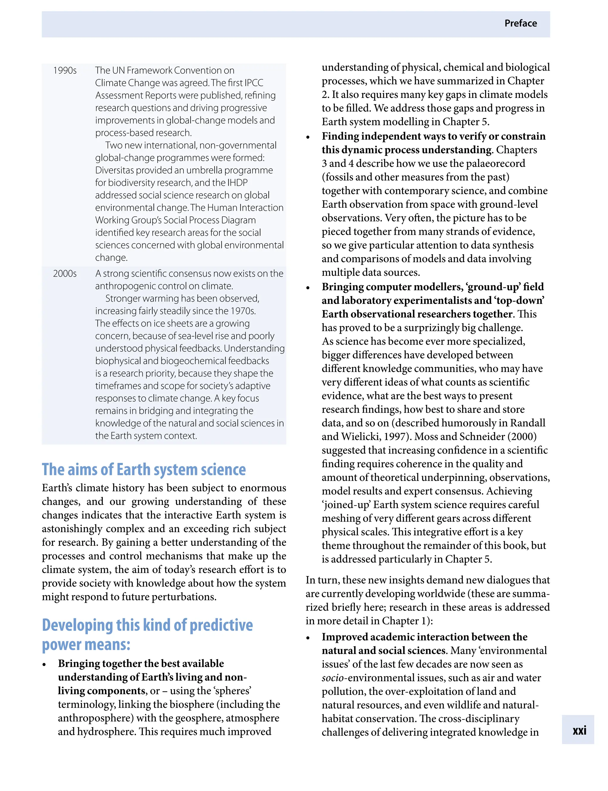 Preface
xxi
understanding of physical, chemical and biological
processes, which we have summarized in Chapter
2. It also requires many key gaps in climate models
to be filled. We address those gaps and progress in
Earth system modelling in Chapter 5.
• Finding independent ways to verify or constrain
this dynamic process understanding. Chapters
3 and 4 describe how we use the palaeorecord
(fossils and other measures from the past)
together with contemporary science, and combine
Earth observation from space with ground-level
observations. Very often, the picture has to be
pieced together from many strands of evidence,
so we give particular attention to data synthesis
and comparisons of models and data involving
multiple data sources.
• Bringing computer modellers, ‘ground-up’ field
and laboratory experimentalists and ‘top-down’
Earth observational researchers together. This
has proved to be a surprizingly big challenge.
As science has become ever more specialized,
bigger differences have developed between
different knowledge communities, who may have
very different ideas of what counts as scientific
evidence, what are the best ways to present
research findings, how best to share and store
data, and so on (described humorously in Randall
and Wielicki, 1997). Moss and Schneider (2000)
suggested that increasing confidence in a scientific
finding requires coherence in the quality and
amount of theoretical underpinning, observations,
model results and expert consensus. Achieving
‘joined-up’ Earth system science requires careful
meshing of very different gears across different
physical scales. This integrative effort is a key
theme throughout the remainder of this book, but
is addressed particularly in Chapter 5.
In turn, these new insights demand new dialogues that
are currently developing worldwide (these are summa-
rized briefly here; research in these areas is addressed
in more detail in Chapter 1):
• Improved academic interaction between the
natural and social sciences. Many ‘environmental
issues’ of the last few decades are now seen as
socio-environmental issues, such as air and water
pollution, the over-exploitation of land and
natural resources, and even wildlife and natural-
habitat conservation. The cross-disciplinary
challenges of delivering integrated knowledge in
1990s The UN Framework Convention on
Climate Change was agreed.The first IPCC
Assessment Reports were published, refining
research questions and driving progressive
improvements in global-change models and
process-based research.
Two new international, non-governmental
global-change programmes were formed:
Diversitas provided an umbrella programme
for biodiversity research, and the IHDP
addressed social science research on global
environmental change.The Human Interaction
Working Group’s Social Process Diagram
identified key research areas for the social
sciences concerned with global environmental
change.
2000s A strong scientific consensus now exists on the
anthropogenic control on climate.
Stronger warming has been observed,
increasing fairly steadily since the 1970s.
The effects on ice sheets are a growing
concern, because of sea-level rise and poorly
understood physical feedbacks. Understanding
biophysical and biogeochemical feedbacks
is a research priority, because they shape the
timeframes and scope for society’s adaptive
responses to climate change. A key focus
remains in bridging and integrating the
knowledge of the natural and social sciences in
the Earth system context.
The aims of Earth system science
Earth’s climate history has been subject to enormous
changes, and our growing understanding of these
changes indicates that the interactive Earth system is
astonishingly complex and an exceeding rich subject
for research. By gaining a better understanding of the
processes and control mechanisms that make up the
climate system, the aim of today’s research effort is to
provide society with knowledge about how the system
might respond to future perturbations.
Developing this kind of predictive
power means:
• Bringing together the best available
understanding of Earth’s living and non-
living components, orÂ€– using the ‘spheres’
terminology, linking the biosphere (including the
anthroposphere) with the geosphere, atmosphere
and hydrosphere. This requires much improved
9781107009363pre_pi-xxvi.indd 21 4/2/2012 6:41:11 PM
 