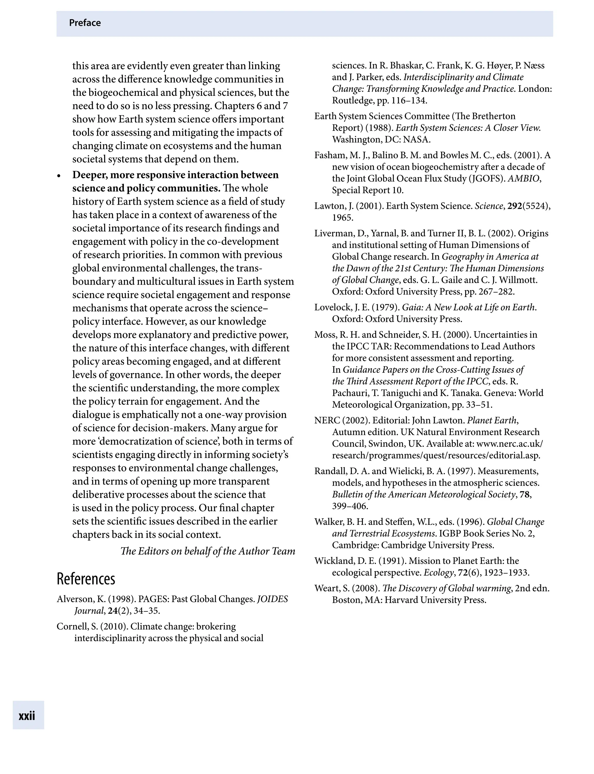 Preface
xxii
sciences. In R. Bhaskar, C. Frank, K. G. Høyer, P. Næss
and J. Parker, eds. Interdisciplinarity and Climate
Change: Transforming Knowledge and Practice. London:
Routledge, pp.Â€116–134.
Earth System Sciences Committee (The Bretherton
Report) (1988). Earth System Sciences: A Closer View.
Washington, DC: NASA.
Fasham, M. J., Balino B. M. and Bowles M. C., eds. (2001). A
new vision of ocean biogeochemistry after a decade of
the Joint Global Ocean Flux Study (JGOFS). AMBIO,
Special Report 10.
Lawton, J. (2001). Earth System Science. Science, 292(5524),
1965.
Liverman, D., Yarnal, B. and Turner II, B. L. (2002). Origins
and institutional setting of Human Dimensions of
Global Change research. In Geography in America at
the Dawn of the 21st Century: The Human Dimensions
of Global Change, eds. G. L. Gaile and C. J. Willmott.
Oxford: Oxford University Press, pp.Â€267–282.
Lovelock, J. E. (1979). Gaia: A New Look at Life on Earth.
Oxford: Oxford University Press.
Moss, R. H. and Schneider, S. H. (2000). Uncertainties in
the IPCC TAR: Recommendations to Lead Authors
for more consistent assessment and reporting.
In Guidance Papers on the Cross-Cutting Issues of
the Third Assessment Report of the IPCC, eds. R.
Pachauri, T. Taniguchi and K. Tanaka. Geneva: World
Meteorological Organization, pp.Â€33–51.
NERC (2002). Editorial: John Lawton. Planet Earth,
Autumn edition. UK Natural Environment Research
Council, Swindon, UK. Available at: www.nerc.ac.uk/
research/programmes/quest/resources/editorial.asp.
Randall, D. A. and Wielicki, B. A. (1997). Measurements,
models, and hypotheses in the atmospheric sciences.
Bulletin of the American Meteorological Society, 78,
399–406.
Walker, B. H. and Steffen, W.L., eds. (1996). Global Change
and Terrestrial Ecosystems. IGBP Book Series No. 2,
Cambridge: Cambridge University Press.
Wickland, D. E. (1991). Mission to Planet Earth: the
ecological perspective. Ecology, 72(6), 1923–1933.
Weart, S. (2008). The Discovery of Global warming, 2nd edn.
Boston, MA: Harvard University Press.
this area are evidently even greater than linking
across the difference knowledge communities in
the biogeochemical and physical sciences, but the
need to do so is no less pressing. Chapters 6 and 7
show how Earth system science offers important
tools for assessing and mitigating the impacts of
changing climate on ecosystems and the human
societal systems that depend on them.
• Deeper, more responsive interaction between
science and policy communities. The whole
history of Earth system science as a field of study
has taken place in a context of awareness of the
societal importance of its research findings and
engagement with policy in the co-development
of research priorities. In common with previous
global environmental challenges, the trans-
boundary and multicultural issues in Earth system
science require societal engagement and response
mechanisms that operate across the science–
policy interface. However, as our knowledge
develops more explanatory and predictive power,
the nature of this interface changes, with different
policy areas becoming engaged, and at different
levels of governance. In other words, the deeper
the scientific understanding, the more complex
the policy terrain for engagement. And the
dialogue is emphatically not a one-way provision
of science for decision-makers. Many argue for
more ‘democratization of science’, both in terms of
scientists engaging directly in informing society’s
responses to environmental change challenges,
and in terms of opening up more transparent
deliberative processes about the science that
is used in the policy process. Our final chapter
sets the scientific issues described in the earlier
chapters back in its social context.
The Editors on behalf of the Author Team
References
Alverson, K. (1998). PAGES: Past Global Changes. JOIDES
Journal, 24(2), 34–35.
Cornell, S. (2010). Climate change: brokering
interdisciplinarity across the physical and social
9781107009363pre_pi-xxvi.indd 22 4/2/2012 6:41:11 PM
 