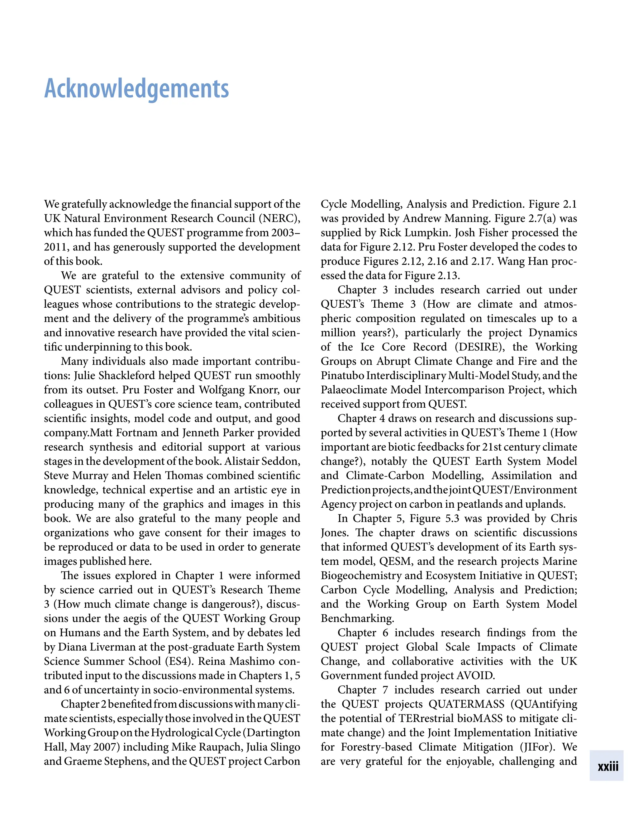 xxiii
Acknowledgements
Cycle Modelling, Analysis and Prediction. Figure 2.1
was provided by Andrew Manning. Figure 2.7(a) was
supplied by Rick Lumpkin. Josh Fisher processed the
data for Figure 2.12. Pru Foster developed the codes to
produce Figures 2.12, 2.16 and 2.17. Wang Han proc-
essed the data for Figure 2.13.
Chapter 3 includes research carried out under
QUEST’s Theme 3 (How are climate and atmos-
pheric composition regulated on timescales up to a
million years?), particularly the project Dynamics
of the Ice Core Record (DESIRE), the Working
Groups on Abrupt Climate Change and Fire and the
PinatuboInterdisciplinaryMulti-ModelStudy,andthe
Palaeoclimate Model Intercomparison Project, which
received support from QUEST.
Chapter 4 draws on research and discussions sup-
ported by several activities in QUEST’s Theme 1 (How
important are biotic feedbacks for 21st century climate
change?), notably the QUEST Earth System Model
and Climate-Carbon Modelling, Assimilation and
Predictionprojects,andthejointQUEST/Environment
Agency project on carbon in peatlands and uplands.
In Chapter 5, Figure 5.3 was provided by Chris
Jones. The chapter draws on scientific discussions
that informed QUEST’s development of its Earth sys-
tem model, QESM, and the research projects Marine
Biogeochemistry and Ecosystem Initiative in QUEST;
Carbon Cycle Modelling, Analysis and Prediction;
and the Working Group on Earth System Model
Benchmarking.
Chapter 6 includes research findings from the
QUEST project Global Scale Impacts of Climate
Change, and collaborative activities with the UK
Government funded project AVOID.
Chapter 7 includes research carried out under
the QUEST projects QUATERMASS (QUAntifying
the potential of TERrestrial bioMASS to mitigate cli-
mate change) and the Joint Implementation Initiative
for Forestry-based Climate Mitigation (JIFor). We
are very grateful for the enjoyable, challenging and
We gratefully acknowledge the financial support of the
UK Natural Environment Research Council (NERC),
which has funded the QUEST programme from 2003–
2011, and has generously supported the development
of this book.
We are grateful to the extensive community of
QUEST scientists, external advisors and policy col-
leagues whose contributions to the strategic develop-
ment and the delivery of the programme’s ambitious
and innovative research have provided the vital scien-
tific underpinning to this book.
Many individuals also made important contribu-
tions: Julie Shackleford helped QUEST run smoothly
from its outset. Pru Foster and Wolfgang Knorr, our
colleagues in QUEST’s core science team, contributed
scientific insights, model code and output, and good
company.Matt Fortnam and Jenneth Parker provided
research synthesis and editorial support at various
stages in the development of the book. Alistair Seddon,
Steve Murray and Helen Thomas combined scientific
knowledge, technical expertise and an artistic eye in
producing many of the graphics and images in this
book. We are also grateful to the many people and
organizations who gave consent for their images to
be reproduced or data to be used in order to generate
images published here.
The issues explored in Chapter 1 were informed
by science carried out in QUEST’s Research Theme
3 (How much climate change is dangerous?), discus-
sions under the aegis of the QUEST Working Group
on Humans and the Earth System, and by debates led
by Diana Liverman at the post-graduate Earth System
Science Summer School (ES4). Reina Mashimo con-
tributed input to the discussions made in Chapters 1, 5
and 6 of uncertainty in socio-environmental systems.
Chapter2benefitedfromdiscussionswithmanycli-
matescientists,especiallythoseinvolvedintheQUEST
WorkingGroupontheHydrologicalCycle(Dartington
Hall, May 2007) including Mike Raupach, Julia Slingo
and Graeme Stephens, and the QUEST project Carbon
9781107009363pre_pi-xxvi.indd 23 4/2/2012 6:41:11 PM
 