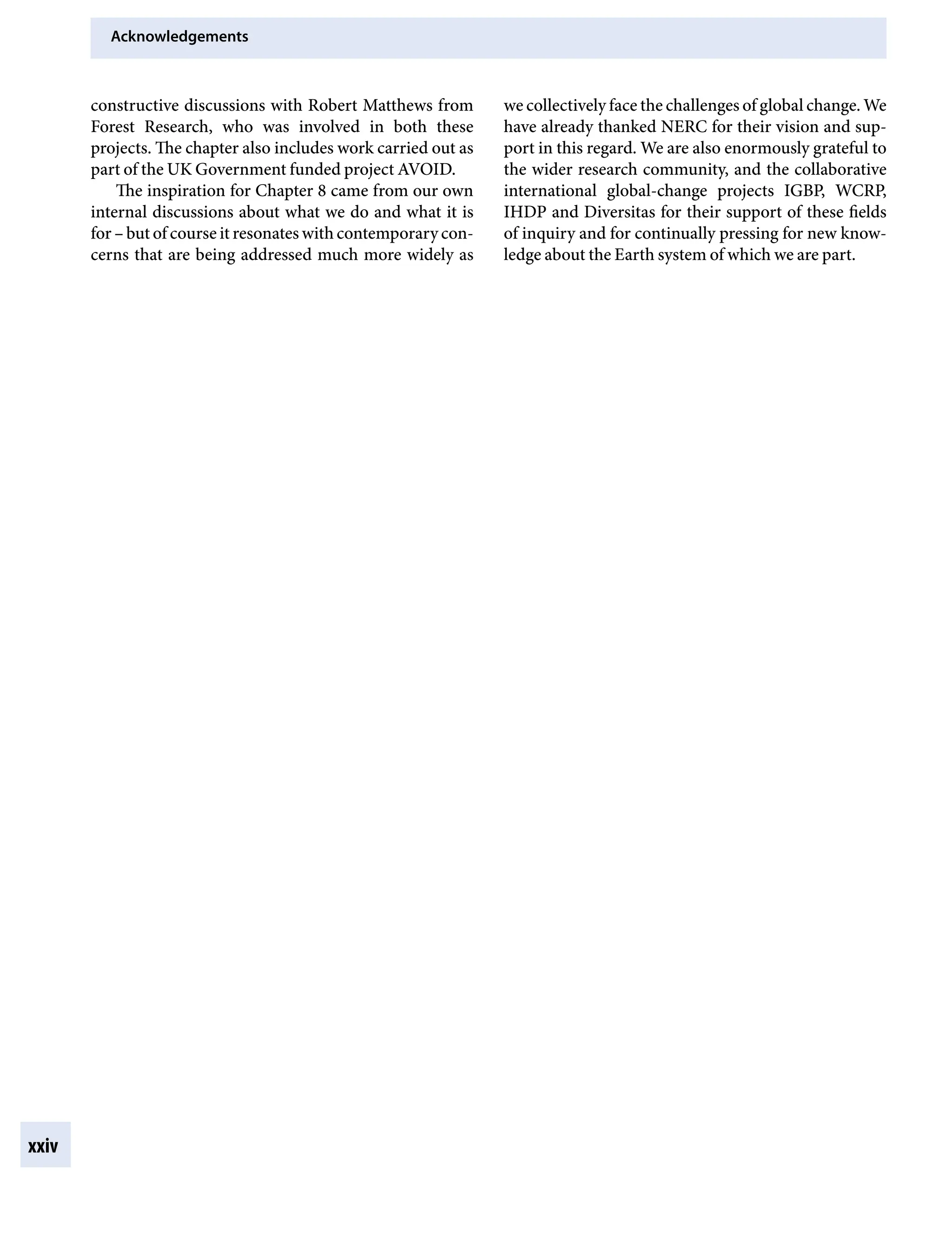 Acknowledgements
xxiv
we collectively face the challenges of global change. We
have already thanked NERC for their vision and sup-
port in this regard. We are also enormously grateful to
the wider research community, and the collaborative
international global-change projects IGBP, WCRP,
IHDP and Diversitas for their support of these fields
of inquiry and for continually pressing for new know-
ledge about the Earth system of which we are part.
constructive discussions with Robert Matthews from
Forest Research, who was involved in both these
projects. The chapter also includes work carried out as
part of the UK Government funded project AVOID.
The inspiration for Chapter 8 came from our own
internal discussions about what we do and what it is
forÂ€– but of course it resonates with contemporary con-
cerns that are being addressed much more widely as
9781107009363pre_pi-xxvi.indd 24 4/2/2012 6:41:11 PM
 