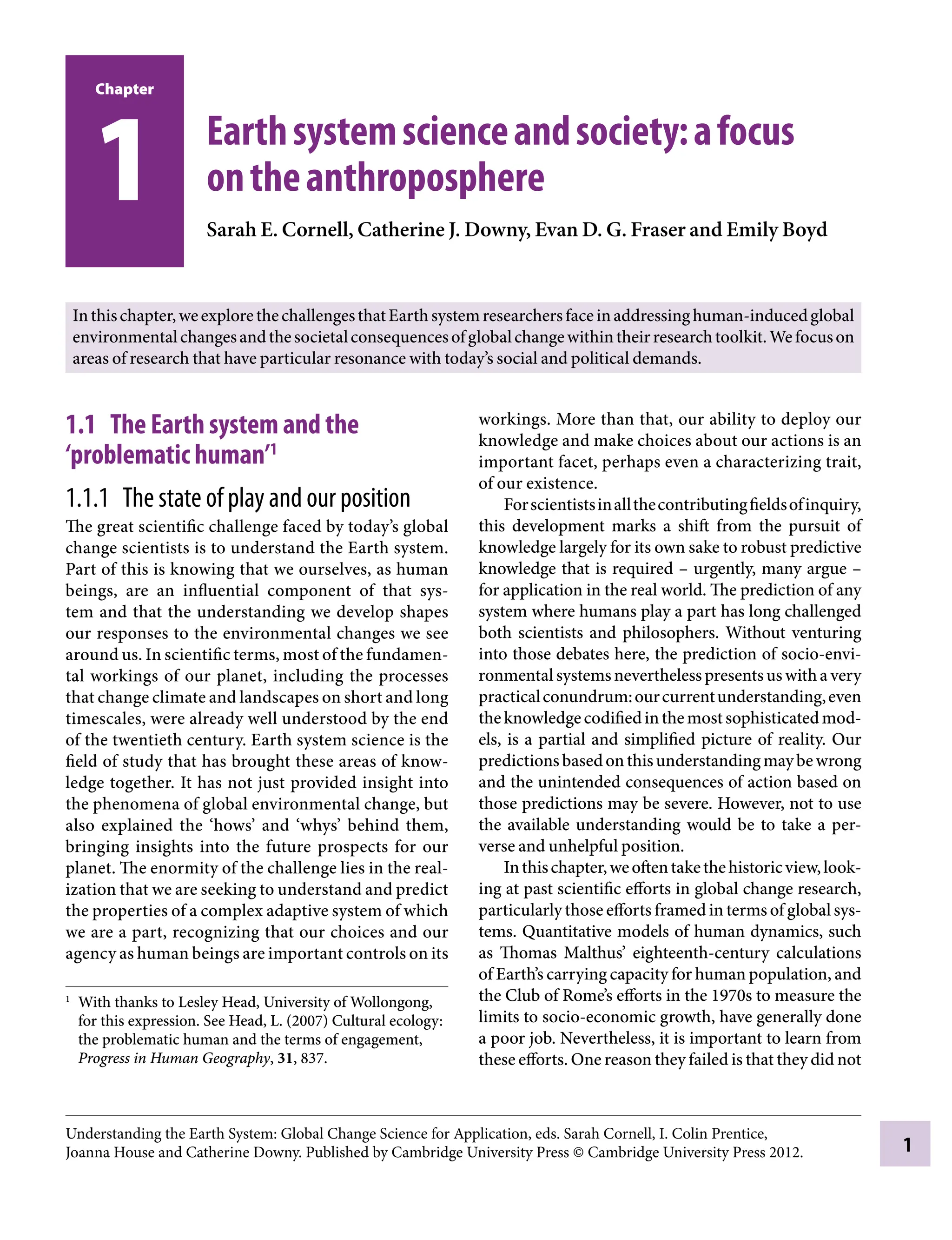 Chapter
1
1 Earthsystemscienceandsociety:afocus
ontheanthroposphere
Sarah E. Cornell, Catherine J. Downy, Evan D.Â€G. Fraser and Emily Boyd
1.1â•‡ The Earth system and the
‘problematic human’1
1.1.1â•‡ The state of play and our position
The great scientific challenge faced by today’s global
change scientists is to understand the Earth system.
Part of this is knowing that we ourselves, as human
beings, are an influential component of that sys-
tem and that the understanding we develop shapes
our responses to the environmental changes we see
around us. In scientific terms, most of the fundamen-
tal workings of our planet, including the processes
that change climate and landscapes on short and long
timescales, were already well understood by the end
of the twentieth century. Earth system science is the
field of study that has brought these areas of know-
ledge together. It has not just provided insight into
the phenomena of global environmental change, but
also explained the ‘hows’ and ‘whys’ behind them,
bringing insights into the future prospects for our
planet. The enormity of the challenge lies in the real-
ization that we are seeking to understand and predict
the properties of a complex adaptive system of which
we are a part, recognizing that our choices and our
agency as human beings are important controls on its
workings. More than that, our ability to deploy our
knowledge and make choices about our actions is an
important facet, perhaps even a characterizing trait,
of our existence.
Forscientistsinallthecontributingfieldsofinquiry,
this development marks a shift from the pursuit of
knowledge largely for its own sake to robust predictive
knowledge that is requiredÂ€– urgently, many argueÂ€–
for application in the real world. The prediction of any
system where humans play a part has long challenged
both scientists and philosophers. Without venturing
into those debates here, the prediction of socio-envi-
ronmentalsystemsneverthelesspresentsuswithavery
practicalconundrum:ourcurrentunderstanding,even
theknowledgecodifiedinthemostsophisticatedmod-
els, is a partial and simplified picture of reality. Our
predictionsbasedonthisunderstandingmaybewrong
and the unintended consequences of action based on
those predictions may be severe. However, not to use
the available understanding would be to take a per-
verse and unhelpful position.
Inthischapter,weoftentakethehistoricview,look-
ing at past scientific efforts in global change research,
particularly those efforts framed in terms of global sys-
tems. Quantitative models of human dynamics, such
as Thomas Malthus’ eighteenth-century calculations
of Earth’s carrying capacity for human population, and
the Club of Rome’s efforts in the 1970s to measure the
limits to socio-economic growth, have generally done
a poor job. Nevertheless, it is important to learn from
these efforts. One reason they failed is that they did not
1
With thanks to Lesley Head, University of Wollongong,
for this expression. See Head, L. (2007) Cultural ecology:
the problematic human and the terms of engagement,
Progress in Human Geography, 31, 837.
Inthischapter,weexplorethechallengesthatEarthsystemresearchersfaceinaddressinghuman-inducedglobal
environmentalchangesandthesocietalconsequencesofglobalchangewithintheirresearchtoolkit.Wefocuson
areas of research that have particular resonance with today’s social and political demands.
Understanding the Earth System: Global Change Science for Application, eds. Sarah Cornell, I. Colin Prentice,
Joanna House and Catherine Downy. Published by Cambridge University Press © Cambridge University Press 2012.
9781107009363c01_p1-38.indd 1 4/2/2012 6:41:54 PM
 