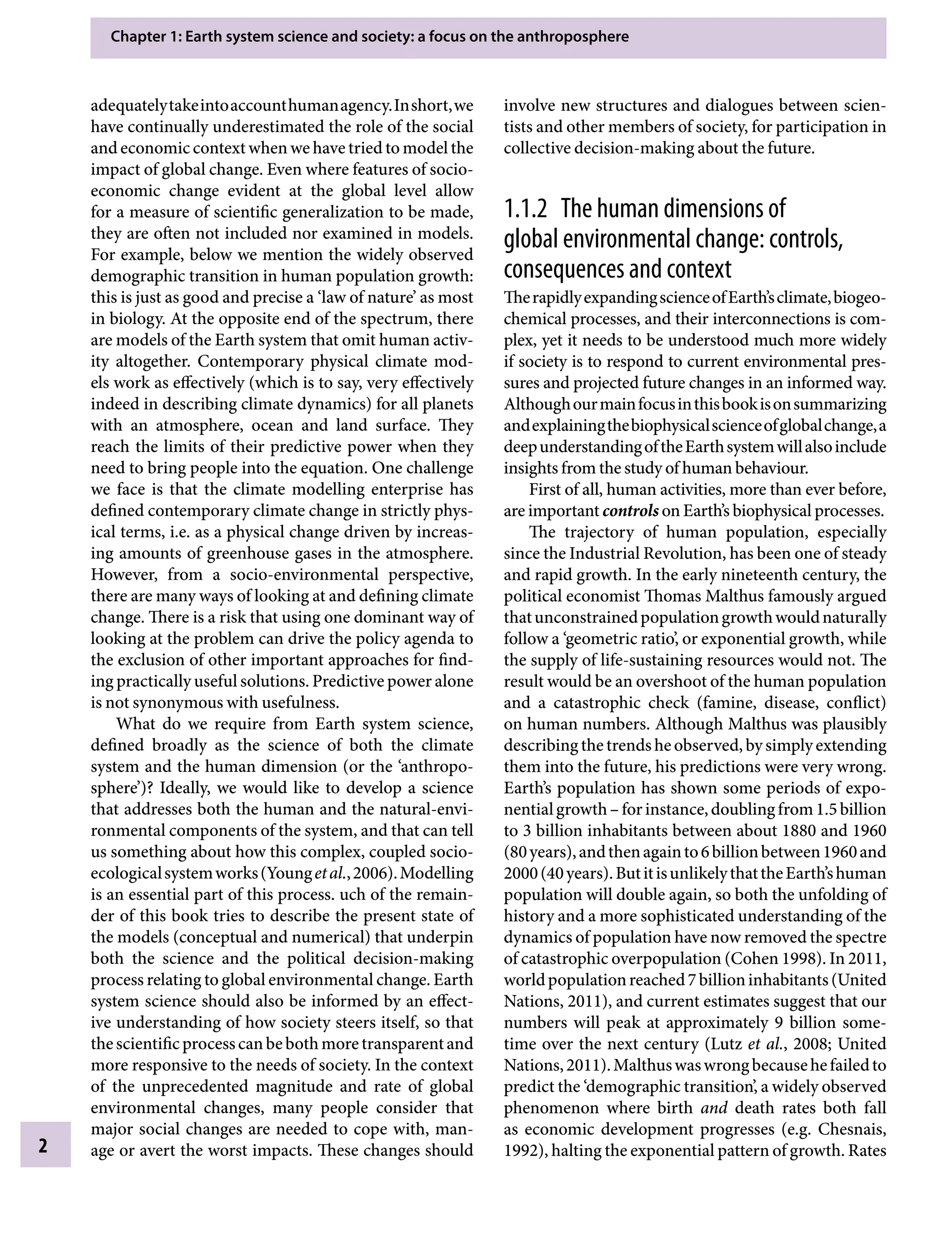 Chapter 1: Earth system science and society: a focus on the anthroposphere
2
involve new structures and dialogues between scien-
tists and other members of society, for participation in
collective decision-making about the future.
1.1.2â•‡ The human dimensions of
global environmental change: controls,
consequences and context
TherapidlyexpandingscienceofEarth’sclimate,biogeo-
chemical processes, and their interconnections is com-
plex, yet it needs to be understood much more widely
if society is to respond to current environmental pres-
sures and projected future changes in an informed way.
Althoughourmainfocusinthisbookisonsummarizing
andexplainingthebiophysicalscienceofglobalchange,a
deepunderstandingoftheEarthsystemwillalsoinclude
insights from the study of human behaviour.
First of all, human activities, more than ever before,
are important controls on Earth’s biophysical processes.
The trajectory of human population, especially
since the Industrial Revolution, has been one of steady
and rapid growth. In the early nineteenth century, the
political economist Thomas Malthus famously argued
thatunconstrainedpopulationgrowthwouldnaturally
follow a ‘geometric ratio’, or exponential growth, while
the supply of life-sustaining resources would not. The
result would be an overshoot of the human population
and a catastrophic check (famine, disease, conflict)
on human numbers. Although Malthus was plausibly
describingthetrendsheobserved,bysimplyextending
them into the future, his predictions were very wrong.
Earth’s population has shown some periods of expo-
nentialgrowthÂ€–forinstance,doublingfrom1.5billion
to 3 billion inhabitants between about 1880 and 1960
(80years),andthenagainto6billionbetween1960and
2000(40years).ButitisunlikelythattheEarth’shuman
population will double again, so both the unfolding of
history and a more sophisticated understanding of the
dynamics of population have now removed the spectre
of catastrophic overpopulation (Cohen 1998). In 2011,
worldpopulationreached7billioninhabitants(United
Nations, 2011), and current estimates suggest that our
numbers will peak at approximately 9 billion some-
time over the next century (Lutz etÂ€al., 2008; United
Nations,2011).Malthuswaswrongbecausehefailedto
predict the ‘demographic transition’, a widely observed
phenomenon where birth and death rates both fall
as economic development progresses (e.g. Chesnais,
1992), halting the exponential pattern of growth. Rates
adequatelytakeintoaccounthumanagency.Inshort,we
have continually underestimated the role of the social
and economic context when we have tried to model the
impact of global change. Even where features of socio-
economic change evident at the global level allow
for a measure of scientific generalization to be made,
they are often not included nor examined in models.
For example, below we mention the widely observed
demographic transition in human population growth:
this is just as good and precise a ‘law of nature’ as most
in biology. At the opposite end of the spectrum, there
are models of the Earth system that omit human activ-
ity altogether. Contemporary physical climate mod-
els work as effectively (which is to say, very effectively
indeed in describing climate dynamics) for all planets
with an atmosphere, ocean and land surface. They
reach the limits of their predictive power when they
need to bring people into the equation. One challenge
we face is that the climate modelling enterprise has
defined contemporary climate change in strictly phys-
ical terms, i.e. as a physical change driven by increas-
ing amounts of greenhouse gases in the atmosphere.
However, from a socio-environmental perspective,
there are many ways of looking at and defining climate
change. There is a risk that using one dominant way of
looking at the problem can drive the policy agenda to
the exclusion of other important approaches for find-
ing practically useful solutions. Predictive power alone
is not synonymous with usefulness.
What do we require from Earth system science,
defined broadly as the science of both the climate
system and the human dimension (or the ‘anthropo-
sphere’)? Ideally, we would like to develop a science
that addresses both the human and the natural-envi-
ronmental components of the system, and that can tell
us something about how this complex, coupled socio-
ecologicalsystemworks(YoungetÂ€al.,2006).Modelling
is an essential part of this process. uch of the remain-
der of this book tries to describe the present state of
the models (conceptual and numerical) that underpin
both the science and the political decision-making
process relating to global environmental change. Earth
system science should also be informed by an effect-
ive understanding of how society steers itself, so that
thescientificprocesscanbebothmoretransparentand
more responsive to the needs of society. In the context
of the unprecedented magnitude and rate of global
environmental changes, many people consider that
major social changes are needed to cope with, man-
age or avert the worst impacts. These changes should
9781107009363c01_p1-38.indd 2 4/2/2012 6:41:54 PM
 