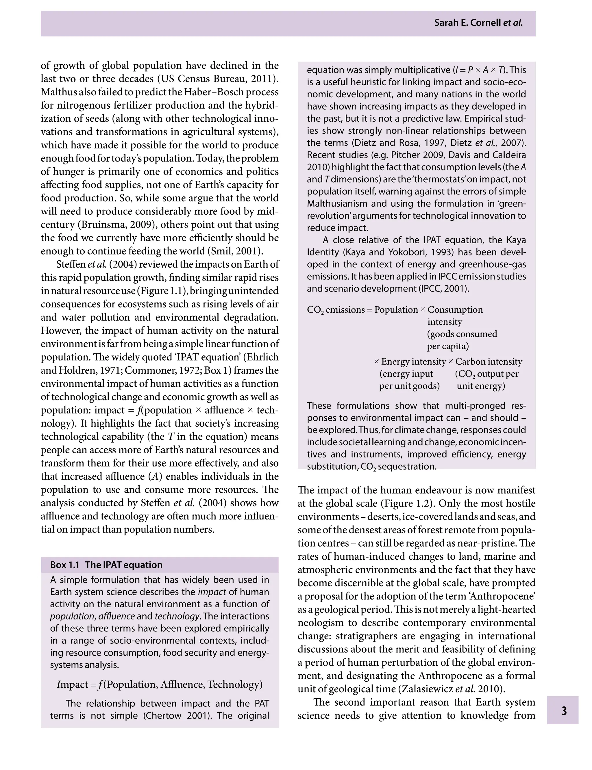 Sarah E. Cornell etÂ€al.
3
equation was simply multiplicative (I = P × A × T). This
is a useful heuristic for linking impact and socio-eco-
nomic development, and many nations in the world
have shown increasing impacts as they developed in
the past, but it is not a predictive law. Empirical stud-
ies show strongly non-linear relationships between
the terms (Dietz and Rosa, 1997, Dietz etÂ€al., 2007).
Recent studies (e.g. Pitcher 2009, Davis and Caldeira
2010)highlightthefactthatconsumptionlevels(theA
and T dimensions) are the‘thermostats’on impact, not
population itself, warning against the errors of simple
Malthusianism and using the formulation in ‘green-
revolution’arguments for technological innovation to
reduce impact.
A close relative of the IPAT equation, the Kaya
Identity (Kaya and Yokobori, 1993) has been devel-
oped in the context of energy and greenhouse-gas
emissions.IthasbeenappliedinIPCCemissionstudies
and scenario development (IPCC, 2001).
CO2 emissions = Population × 
Consumption
intensity
(goods consumed
per capita)
× Energy intensity × Carbon intensity
(energy input â•…â•… (CO2 output per
per unit goods) unit energy)
These formulations show that multi-pronged resÂ�
ponses to environmental impact canÂ€– and shouldÂ€–
beexplored.Thus,forclimatechange,responsescould
includesocietallearningandchange,economicincen-
tives and instruments, improved efficiency, energy
substitution, CO2 sequestration.
The impact of the human endeavour is now manifest
at the global scale (Figure 1.2). Only the most hostile
environmentsÂ€–deserts,ice-coveredlandsandseas,and
someofthedensestareasofforestremotefrompopula-
tion centresÂ€– can still be regarded as near-pristine. The
rates of human-induced changes to land, marine and
atmospheric environments and the fact that they have
become discernible at the global scale, have prompted
a proposal for the adoption of the term ‘Anthropocene’
asageologicalperiod.Thisisnotmerelyalight-hearted
neologism to describe contemporary environmental
change: stratigraphers are engaging in international
discussions about the merit and feasibility of defining
a period of human perturbation of the global environ-
ment, and designating the Anthropocene as a formal
unit of geological time (Zalasiewicz etÂ€al. 2010).
The second important reason that Earth system
science needs to give attention to knowledge from
of growth of global population have declined in the
last two or three decades (US Census Bureau, 2011).
MalthusalsofailedtopredicttheHaber–Boschprocess
for nitrogenous fertilizer production and the hybrid-
ization of seeds (along with other technological inno-
vations and transformations in agricultural systems),
which have made it possible for the world to produce
enoughfoodfortoday’spopulation.Today,theproblem
of hunger is primarily one of economics and politics
affecting food supplies, not one of Earth’s capacity for
food production. So, while some argue that the world
will need to produce considerably more food by mid-
century (Bruinsma, 2009), others point out that using
the food we currently have more efficiently should be
enough to continue feeding the world (Smil, 2001).
SteffenetÂ€al.(2004)reviewedtheimpactsonEarthof
this rapid population growth, finding similar rapid rises
innaturalresourceuse(Figure1.1),bringingunintended
consequences for ecosystems such as rising levels of air
and water pollution and environmental degradation.
However, the impact of human activity on the natural
environmentisfarfrombeingasimplelinearfunctionof
population. The widely quoted ‘IPAT equation’ (Ehrlich
andHoldren,1971;Commoner,1972;Box1)framesthe
environmental impact of human activities as a function
of technological change and economic growth as well as
population: impact = f(population × affluence × tech-
nology). It highlights the fact that society’s increasing
technological capability (the T in the equation) means
people can access more of Earth’s natural resources and
transform them for their use more effectively, and also
that increased affluence (A) enables individuals in the
population to use and consume more resources. The
analysis conducted by Steffen etÂ€al. (2004) shows how
affluence and technology are often much more influen-
tial on impact than population numbers.
Box 1.1â•‡ The IPAT equation
A simple formulation that has widely been used in
Earth system science describes the impact of human
activity on the natural environment as a function of
population, affluence and technology. The interactions
of these three terms have been explored empirically
in a range of socio-environmental contexts, includ-
ing resource consumption, food security and energy-
Â�
systems analysis.
Impact = fâ•›(Population, Affluence, Technology)
The relationship between impact and the PAT
terms is not simple (Chertow 2001). The original
9781107009363c01_p1-38.indd 3 4/2/2012 6:41:54 PM
 