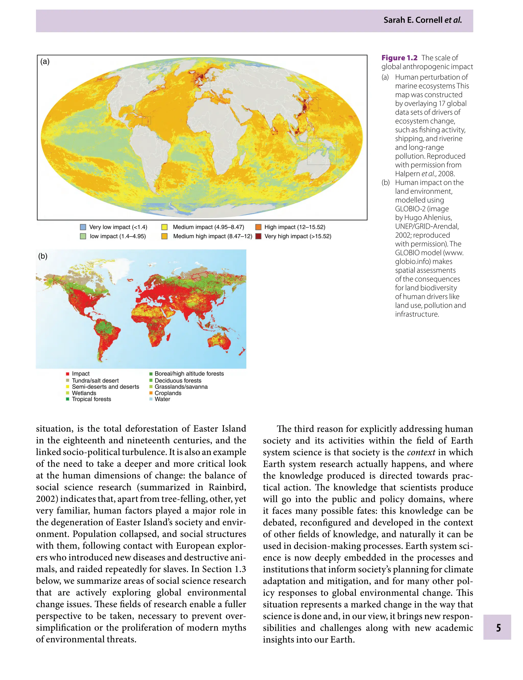 Sarah E. Cornell etÂ€al.
5
The third reason for explicitly addressing human
society and its activities within the field of Earth
system science is that society is the context in which
Earth system research actually happens, and where
the knowledge produced is directed towards prac-
tical action. The knowledge that scientists produce
will go into the public and policy domains, where
it faces many possible fates: this knowledge can be
debated, reconfigured and developed in the context
of other fields of knowledge, and naturally it can be
used in decision-making processes. Earth system sci-
ence is now deeply embedded in the processes and
institutions that inform society’s planning for climate
adaptation and mitigation, and for many other pol-
icy responses to global environmental change. This
situation represents a marked change in the way that
science is done and, in our view, it brings new respon-
sibilities and challenges along with new academic
insights into our Earth.
situation, is the total deforestation of Easter Island
in the eighteenth and nineteenth centuries, and the
linked socio-political turbulence. It is also an example
of the need to take a deeper and more critical look
at the human dimensions of change: the balance of
social science research (summarized in Rainbird,
2002) indicates that, apart from tree-felling, other, yet
very familiar, human factors played a major role in
the degeneration of Easter Island’s society and envir-
onment. Population collapsed, and social structures
with them, following contact with European explor-
ers who introduced new diseases and destructive ani-
mals, and raided repeatedly for slaves. In Section 1.3
below, we summarize areas of social science research
that are actively exploring global environmental
change issues. These fields of research enable a fuller
perspective to be taken, necessary to prevent over-
simplification or the proliferation of modern myths
of environmental threats.
Very low impact (1.4)
low impact (1.4–4.95)
Medium impact (4.95–8.47)
Medium high impact (8.47–12)
High impact (12–15.52)
Very high impact (15.52)
(a)
Impact Boreal/high altitude forests
Deciduous forests
Grasslands/savanna
Croplands
Water
Tundra/salt desert
Semi-deserts and deserts
Wetlands
Tropical forests
(b)
Figure 1.2â•‡ The scale of
global anthropogenic impact
(a) Human perturbation of
marine ecosystems This
map was constructed
by overlaying 17 global
data sets of drivers of
ecosystem change,
such as fishing activity,
shipping, and riverine
and long-range
pollution. Reproduced
with permission from
Halpern etÂ€al., 2008.
(b) Human impact on the
land environment,
modelled using
GLOBIO-2 (image
by Hugo Ahlenius,
UNEP/GRID-Arendal,
2002; reproduced
with permission). The
GLOBIO model (www.
globio.info) makes
spatial assessments
of the consequences
for land biodiversity
of human drivers like
land use, pollution and
infrastructure.
9781107009363c01_p1-38.indd 5 4/2/2012 6:41:59 PM
 