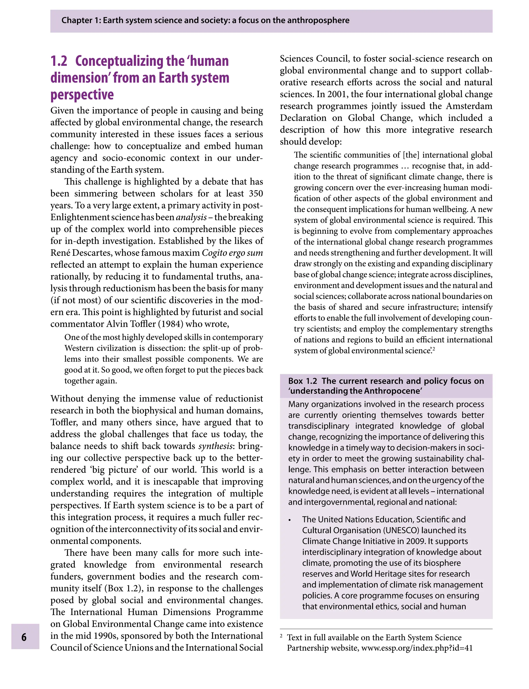 Chapter 1: Earth system science and society: a focus on the anthroposphere
6
Sciences Council, to foster social-science research on
global environmental change and to support collab-
orative research efforts across the social and natural
sciences. In 2001, the four international global change
research programmes jointly issued the Amsterdam
Declaration on Global Change, which included a
description of how this more integrative research
should develop:
The scientific communities of [the] international global
change research programmes … recognise that, in add-
ition to the threat of significant climate change, there is
growing concern over the ever-increasing human modi-
fication of other aspects of the global environment and
the consequent implications for human wellbeing. A new
system of global environmental science is required. This
is beginning to evolve from complementary approaches
of the international global change research programmes
and needs strengthening and further development. It will
draw strongly on the existing and expanding disciplinary
base of global change science; integrate across disciplines,
environment and development issues and the natural and
social sciences; collaborate across national boundaries on
the basis of shared and secure infrastructure; intensify
efforts to enable the full involvement of developing coun-
try scientists; and employ the complementary strengths
of nations and regions to build an efficient international
system of global environmental science’.2
Box 1.2â•‡ The current research and policy focus on
‘understanding the Anthropocene’
Many organizations involved in the research process
are currently orienting themselves towards better
transdisciplinary integrated knowledge of global
change, recognizing the importance of delivering this
knowledge in a timely way to decision-makers in soci-
ety in order to meet the growing sustainability chal-
lenge. This emphasis on better interaction between
naturalandhumansciences,andontheurgencyofthe
knowledge need, is evident at all levelsÂ€– international
and intergovernmental, regional and national:
The United Nations Education, Scientific and
•
Cultural Organisation (UNESCO) launched its
Climate Change Initiative in 2009. It supports
interdisciplinary integration of knowledge about
climate, promoting the use of its biosphere
reserves and World Heritage sites for research
and implementation of climate risk management
policies. A core programme focuses on ensuring
that environmental ethics, social and human
1.2â•‡ Conceptualizing the‘human
dimension’from an Earth system
perspective
Given the importance of people in causing and being
affected by global environmental change, the research
community interested in these issues faces a serious
challenge: how to conceptualize and embed human
agency and socio-economic context in our under-
standing of the Earth system.
This challenge is highlighted by a debate that has
been simmering between scholars for at least 350
years. To a very large extent, a primary activity in post-
EnlightenmentsciencehasbeenanalysisÂ€–thebreaking
up of the complex world into comprehensible pieces
for in-depth investigation. Established by the likes of
René Descartes, whose famous maxim Cogito ergo sum
reflected an attempt to explain the human experience
rationally, by reducing it to fundamental truths, ana-
lysis through reductionism has been the basis for many
(if not most) of our scientific discoveries in the mod-
ern era. This point is highlighted by futurist and social
commentator Alvin Toffler (1984) who wrote,
One of the most highly developed skills in contemporary
Western civilization is dissection: the split-up of prob-
lems into their smallest possible components. We are
good at it. So good, we often forget to put the pieces back
together again.
Without denying the immense value of reductionist
research in both the biophysical and human domains,
Toffler, and many others since, have argued that to
address the global challenges that face us today, the
balance needs to shift back towards synthesis: bring-
ing our collective perspective back up to the better-
rendered ‘big picture’ of our world. This world is a
complex world, and it is inescapable that improving
understanding requires the integration of multiple
perspectives. If Earth system science is to be a part of
this integration process, it requires a much fuller rec-
ognitionoftheinterconnectivityofitssocialandenvir-
onmental components.
There have been many calls for more such inte-
grated knowledge from environmental research
funders, government bodies and the research com-
munity itself (BoxÂ€1.2), in response to the challenges
posed by global social and environmental changes.
The International Human Dimensions Programme
on Global Environmental Change came into existence
in the mid 1990s, sponsored by both the International
Council of Science Unions and the International Social
2
Text in full available on the Earth System Science
Partnership website, www.essp.org/index.php?id=41
9781107009363c01_p1-38.indd 6 4/2/2012 6:41:59 PM
 