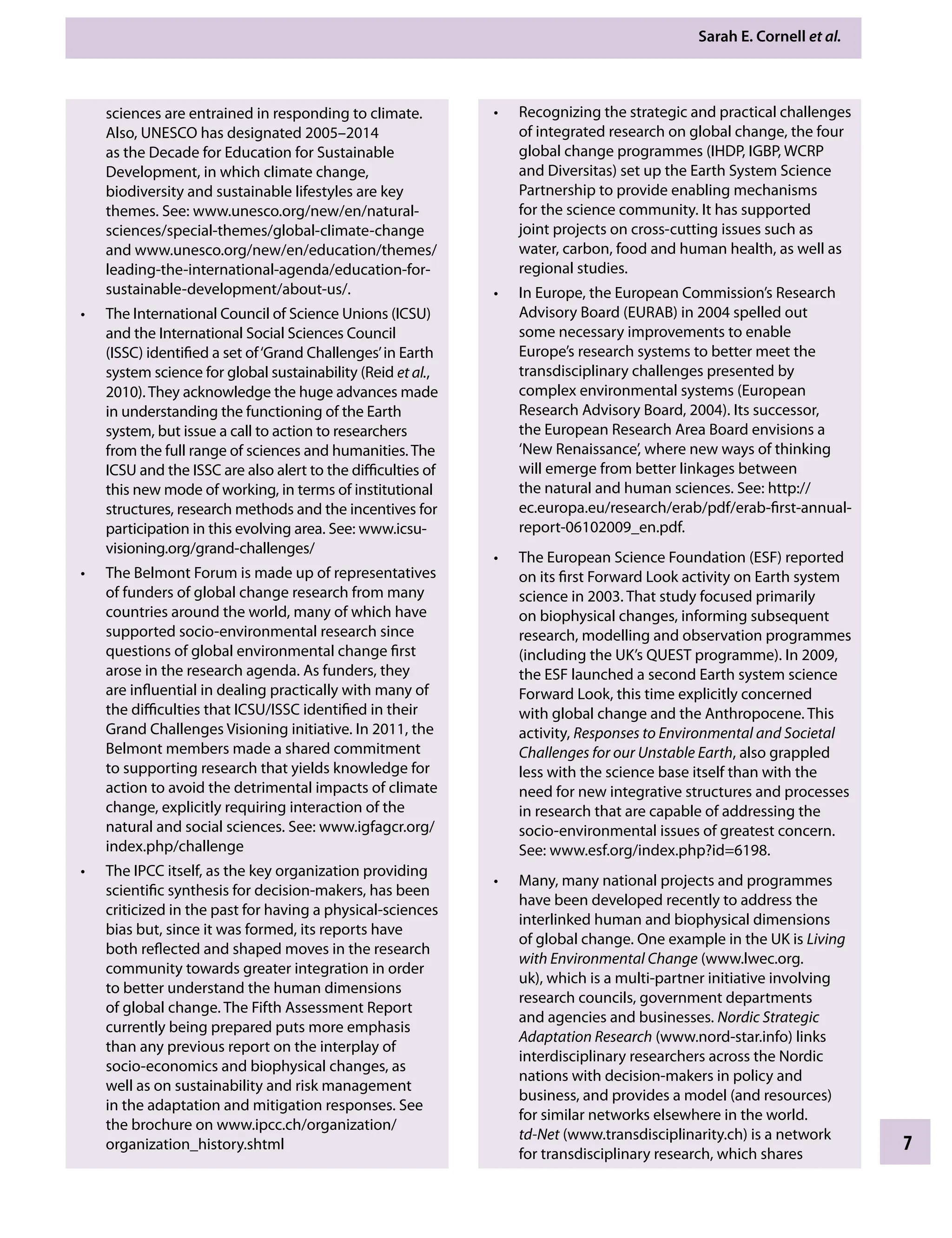 Sarah E. Cornell etÂ€al.
7
Recognizing the strategic and practical challenges
•
of integrated research on global change, the four
global change programmes (IHDP, IGBP, WCRP
and Diversitas) set up the Earth System Science
Partnership to provide enabling mechanisms
for the science community. It has supported
joint projects on cross-cutting issues such as
water, carbon, food and human health, as well as
regional studies.
In Europe, the European Commission’s Research
•
Advisory Board (EURAB) in 2004 spelled out
some necessary improvements to enable
Europe’s research systems to better meet the
transdisciplinary challenges presented by
complex environmental systems (European
Research Advisory Board, 2004). Its successor,
the European Research Area Board envisions a
‘New Renaissance’, where new ways of thinking
will emerge from better linkages between
the natural and human sciences. See: http://
ec.europa.eu/research/erab/pdf/erab-first-annual-
report-06102009_en.pdf.
The European Science Foundation (ESF) reported
•
on its first Forward Look activity on Earth system
science in 2003. That study focused primarily
on biophysical changes, informing subsequent
research, modelling and observation programmes
(including the UK’s QUEST programme). In 2009,
the ESF launched a second Earth system science
Forward Look, this time explicitly concerned
with global change and the Anthropocene. This
activity, Responses to Environmental and Societal
Challenges for our Unstable Earth, also grappled
less with the science base itself than with the
need for new integrative structures and processes
in research that are capable of addressing the
socio-environmental issues of greatest concern.
See: www.esf.org/index.php?id=6198.
Many, many national projects and programmes
•
have been developed recently to address the
interlinked human and biophysical dimensions
of global change. One example in the UK is Living
with Environmental Change (www.lwec.org.
uk), which is a multi-partner initiative involving
research councils, government departments
and agencies and businesses. Nordic Strategic
Adaptation Research (www.nord-star.info) links
interdisciplinary researchers across the Nordic
nations with decision-makers in policy and
business, and provides a model (and resources)
for similar networks elsewhere in the world.
td-Net (www.transdisciplinarity.ch) is a network
for transdisciplinary research, which shares
sciences are entrained in responding to climate.
Also, UNESCO has designated 2005–2014
as the Decade for Education for Sustainable
Development, in which climate change,
biodiversity and sustainable lifestyles are key
themes. See: www.unesco.org/new/en/natural-
sciences/special-themes/global-climate-change
and www.unesco.org/new/en/education/themes/
leading-the-international-agenda/education-for-
sustainable-development/about-us/.
The International Council of Science Unions (ICSU)
•
and the International Social Sciences Council
(ISSC) identified a set of‘Grand Challenges’in Earth
system science for global sustainability (Reid etÂ€al.,
2010). They acknowledge the huge advances made
in understanding the functioning of the Earth
system, but issue a call to action to researchers
from the full range of sciences and humanities. The
ICSU and the ISSC are also alert to the difficulties of
this new mode of working, in terms of institutional
structures, research methods and the incentives for
participation in this evolving area. See: www.icsu-
visioning.org/grand-challenges/
The Belmont Forum is made up of representatives
•
of funders of global change research from many
countries around the world, many of which have
supported socio-environmental research since
questions of global environmental change first
arose in the research agenda. As funders, they
are influential in dealing practically with many of
the difficulties that ICSU/ISSC identified in their
Grand Challenges Visioning initiative. In 2011, the
Belmont members made a shared commitment
to supporting research that yields knowledge for
action to avoid the detrimental impacts of climate
change, explicitly requiring interaction of the
natural and social sciences. See: www.igfagcr.org/
index.php/challenge
The IPCC itself, as the key organization providing
•
scientific synthesis for decision-makers, has been
criticized in the past for having a physical-sciences
bias but, since it was formed, its reports have
both reflected and shaped moves in the research
community towards greater integration in order
to better understand the human dimensions
of global change. The Fifth Assessment Report
currently being prepared puts more emphasis
than any previous report on the interplay of
socio-economics and biophysical changes, as
well as on sustainability and risk management
in the adaptation and mitigation responses. See
the brochure on www.ipcc.ch/organization/
organization_history.shtml
9781107009363c01_p1-38.indd 7 4/2/2012 6:42:00 PM
 