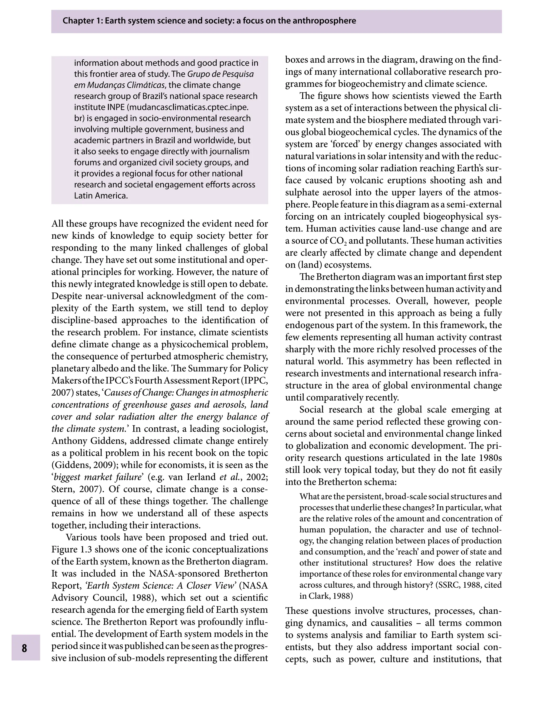 Chapter 1: Earth system science and society: a focus on the anthroposphere
8
information about methods and good practice in
this frontier area of study. The Grupo de Pesquisa
em Mudanças Climáticas, the climate change
research group of Brazil’s national space research
institute INPE (mudancasclimaticas.cptec.inpe.
br) is engaged in socio-environmental research
involving multiple government, business and
academic partners in Brazil and worldwide, but
it also seeks to engage directly with journalism
forums and organized civil society groups, and
it provides a regional focus for other national
research and societal engagement efforts across
Latin America.
All these groups have recognized the evident need for
new kinds of knowledge to equip society better for
responding to the many linked challenges of global
change. They have set out some institutional and oper-
ational principles for working. However, the nature of
this newly integrated knowledge is still open to debate.
Despite near-universal acknowledgment of the com-
plexity of the Earth system, we still tend to deploy
discipline-based approaches to the identification of
the research problem. For instance, climate scientists
define climate change as a physicochemical problem,
the consequence of perturbed atmospheric chemistry,
planetary albedo and the like. The Summary for Policy
MakersoftheIPCC’sFourthAssessmentReport(IPPC,
2007)states,‘CausesofChange:Changesinatmospheric
concentrations of greenhouse gases and aerosols, land
cover and solar radiation alter the energy balance of
the climate system.’ In contrast, a leading sociologist,
Anthony Giddens, addressed climate change entirely
as a political problem in his recent book on the topic
(Giddens, 2009); while for economists, it is seen as the
‘biggest market failure’ (e.g. van Ierland etÂ€al., 2002;
Stern, 2007). Of course, climate change is a conse-
quence of all of these things together. The challenge
remains in how we understand all of these aspects
together, including their interactions.
Various tools have been proposed and tried out.
Figure 1.3 shows one of the iconic conceptualizations
of the Earth system, known as the Bretherton diagram.
It was included in the NASA-sponsored Bretherton
Report, ‘Earth System Science: A Closer View’ (NASA
Advisory Council, 1988), which set out a scientific
research agenda for the emerging field of Earth system
science. The Bretherton Report was profoundly influ-
ential. The development of Earth system models in the
periodsinceitwaspublishedcanbeseenastheprogres-
sive inclusion of sub-models representing the different
boxes and arrows in the diagram, drawing on the find-
ings of many international collaborative research pro-
grammes for biogeochemistry and climate science.
The figure shows how scientists viewed the Earth
system as a set of interactions between the physical cli-
mate system and the biosphere mediated through vari-
ous global biogeochemical cycles. The dynamics of the
system are ‘forced’ by energy changes associated with
naturalvariationsinsolarintensityandwiththereduc-
tions of incoming solar radiation reaching Earth’s sur-
face caused by volcanic eruptions shooting ash and
sulphate aerosol into the upper layers of the atmos-
phere.Peoplefeatureinthisdiagramasasemi-external
forcing on an intricately coupled biogeophysical sys-
tem. Human activities cause land-use change and are
a source of CO2 and pollutants. These human activities
are clearly affected by climate change and dependent
on (land) ecosystems.
The Bretherton diagram was an important first step
indemonstratingthelinksbetweenhumanactivityand
environmental processes. Overall, however, people
were not presented in this approach as being a fully
endogenous part of the system. In this framework, the
few elements representing all human activity contrast
sharply with the more richly resolved processes of the
natural world. This asymmetry has been reflected in
research investments and international research infra-
structure in the area of global environmental change
until comparatively recently.
Social research at the global scale emerging at
around the same period reflected these growing con-
cerns about societal and environmental change linked
to globalization and economic development. The pri-
ority research questions articulated in the late 1980s
still look very topical today, but they do not fit easily
into the Bretherton schema:
Whatarethepersistent,broad-scalesocialstructuresand
processesthatunderliethesechanges?Inparticular,what
are the relative roles of the amount and concentration of
human population, the character and use of technol-
ogy, the changing relation between places of production
and consumption, and the ‘reach’ and power of state and
other institutional structures? How does the relative
importance of these roles for environmental change vary
across cultures, and through history? (SSRC, 1988, cited
in Clark, 1988)
These questions involve structures, processes, chan-
ging dynamics, and causalitiesÂ€ – all terms common
to systems analysis and familiar to Earth system sci-
entists, but they also address important social con-
cepts, such as power, culture and institutions, that
9781107009363c01_p1-38.indd 8 4/2/2012 6:42:00 PM
 