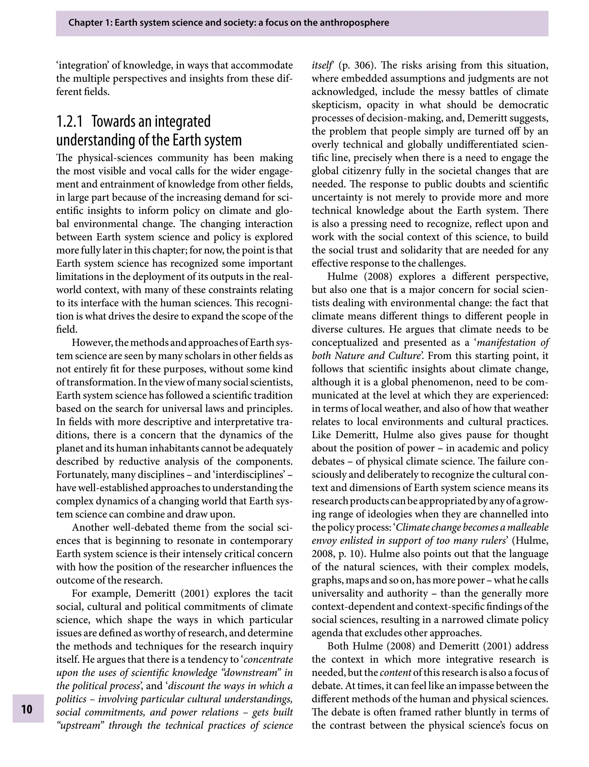 Chapter 1: Earth system science and society: a focus on the anthroposphere
10
itself’ (p. 306). The risks arising from this situation,
where embedded assumptions and judgments are not
acknowledged, include the messy battles of climate
skepticism, opacity in what should be democratic
processes of decision-making, and, Demeritt suggests,
the problem that people simply are turned off by an
overly technical and globally undifferentiated scien-
tific line, precisely when there is a need to engage the
global citizenry fully in the societal changes that are
needed. The response to public doubts and scientific
uncertainty is not merely to provide more and more
technical knowledge about the Earth system. There
is also a pressing need to recognize, reflect upon and
work with the social context of this science, to build
the social trust and solidarity that are needed for any
effective response to the challenges.
Hulme (2008) explores a different perspective,
but also one that is a major concern for social scien-
tists dealing with environmental change: the fact that
climate means different things to different people in
diverse cultures. He argues that climate needs to be
conceptualized and presented as a ‘manifestation of
both Nature and Culture’. From this starting point, it
follows that scientific insights about climate change,
although it is a global phenomenon, need to be com-
municated at the level at which they are experienced:
in terms of local weather, and also of how that weather
relates to local environments and cultural practices.
Like Demeritt, Hulme also gives pause for thought
about the position of powerÂ€– in academic and policy
debatesÂ€– of physical climate science. The failure con-
sciously and deliberately to recognize the cultural con-
text and dimensions of Earth system science means its
researchproductscanbeappropriatedbyanyofagrow-
ing range of ideologies when they are channelled into
thepolicyprocess:‘Climatechangebecomesamalleable
envoy enlisted in support of too many rulers’ (Hulme,
2008, p. 10). Hulme also points out that the language
of the natural sciences, with their complex models,
graphs,mapsandsoon,hasmorepowerÂ€–whathecalls
universality and authorityÂ€– than the generally more
context-dependentandcontext-specificfindingsofthe
social sciences, resulting in a narrowed climate policy
agenda that excludes other approaches.
Both Hulme (2008) and Demeritt (2001) address
the context in which more integrative research is
needed,butthecontentofthisresearchisalsoafocusof
debate. At times, it can feel like an impasse between the
different methods of the human and physical sciences.
The debate is often framed rather bluntly in terms of
the contrast between the physical science’s focus on
‘integration’ of knowledge, in ways that accommodate
the multiple perspectives and insights from these dif-
ferent fields.
1.2.1â•‡ Towards an integrated
understanding of the Earth system
The physical-sciences community has been making
the most visible and vocal calls for the wider engage-
ment and entrainment of knowledge from other fields,
in large part because of the increasing demand for sci-
entific insights to inform policy on climate and glo-
bal environmental change. The changing interaction
between Earth system science and policy is explored
more fully later in this chapter; for now, the point is that
Earth system science has recognized some important
limitations in the deployment of its outputs in the real-
world context, with many of these constraints relating
to its interface with the human sciences. This recogni-
tion is what drives the desire to expand the scope of the
field.
However,themethodsandapproachesofEarthsys-
tem science are seen by many scholars in other fields as
not entirely fit for these purposes, without some kind
oftransformation.Intheviewofmanysocialscientists,
Earth system science has followed a scientific tradition
based on the search for universal laws and principles.
In fields with more descriptive and interpretative tra-
ditions, there is a concern that the dynamics of the
planet and its human inhabitants cannot be adequately
described by reductive analysis of the components.
Fortunately, many disciplinesÂ€– and ‘interdisciplines’Â€–
have well-established approaches to understanding the
complex dynamics of a changing world that Earth sys-
tem science can combine and draw upon.
Another well-debated theme from the social sci-
ences that is beginning to resonate in contemporary
Earth system science is their intensely critical concern
with how the position of the researcher influences the
outcome of the research.
For example, Demeritt (2001) explores the tacit
social, cultural and political commitments of climate
science, which shape the ways in which particular
issues are defined as worthy of research, and determine
the methods and techniques for the research inquiry
itself. He argues that there is a tendency to ‘concentrate
upon the uses of scientific knowledge “downstream” in
the political process’, and ‘discount the ways in which a
politicsÂ€– involving particular cultural understandings,
social commitments, and power relationsÂ€ – gets built
“upstream” through the technical practices of science
9781107009363c01_p1-38.indd 10 4/2/2012 6:42:02 PM
 
