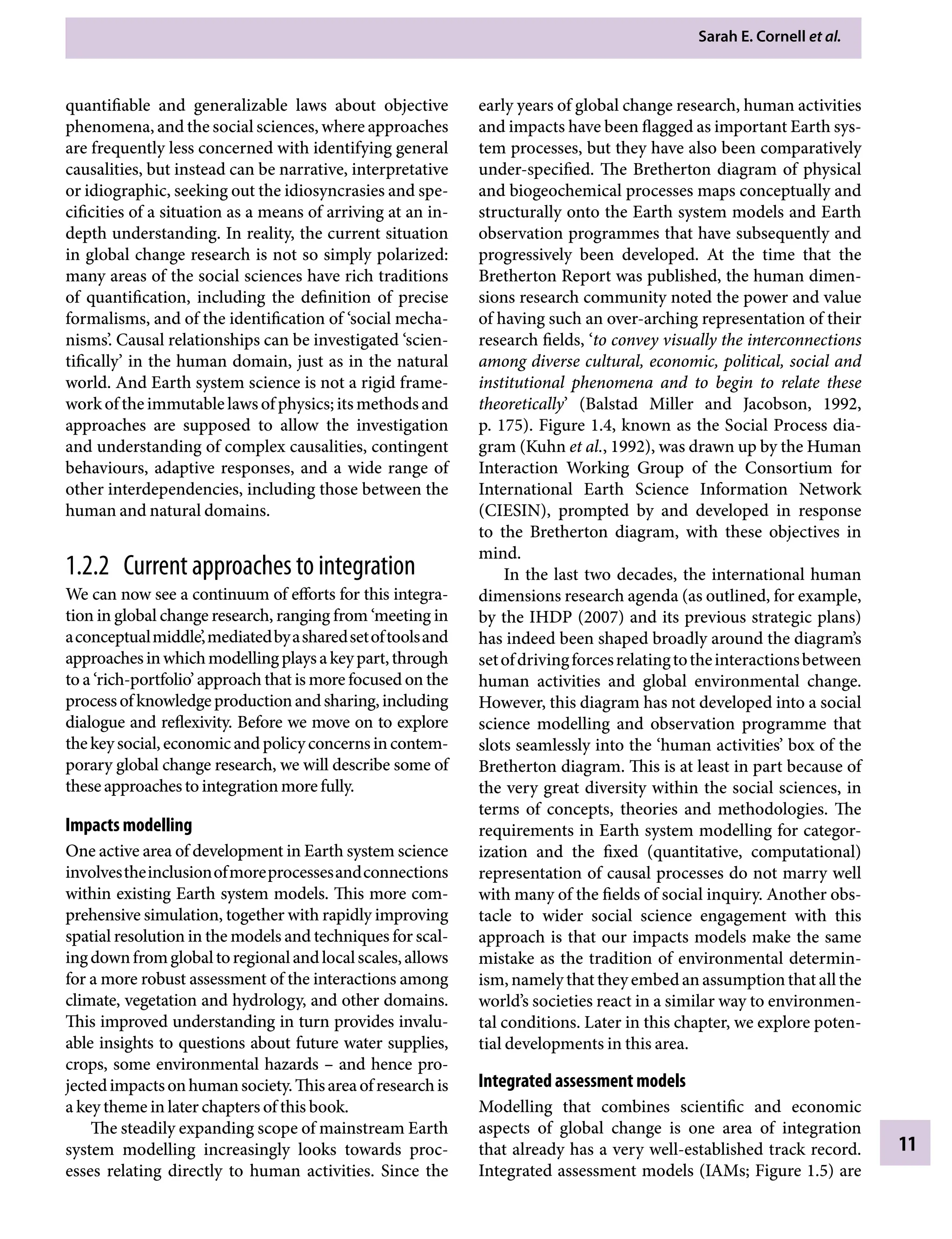 Sarah E. Cornell etÂ€al.
11
early years of global change research, human activities
and impacts have been flagged as important Earth sys-
tem processes, but they have also been comparatively
under-specified. The Bretherton diagram of physical
and biogeochemical processes maps conceptually and
structurally onto the Earth system models and Earth
observation programmes that have subsequently and
progressively been developed. At the time that the
Bretherton Report was published, the human dimen-
sions research community noted the power and value
of having such an over-arching representation of their
research fields, ‘to convey visually the interconnections
among diverse cultural, economic, political, social and
institutional phenomena and to begin to relate these
theoretically’ (Balstad Miller and Jacobson, 1992,
p. 175). Figure 1.4, known as the Social Process dia-
gram (Kuhn etÂ€al., 1992), was drawn up by the Human
Interaction Working Group of the Consortium for
International Earth Science Information Network
(CIESIN), prompted by and developed in response
to the Bretherton diagram, with these objectives in
mind.
In the last two decades, the international human
dimensions research agenda (as outlined, for example,
by the IHDP (2007) and its previous strategic plans)
has indeed been shaped broadly around the diagram’s
setofdrivingforcesrelatingtotheinteractionsbetween
human activities and global environmental change.
However, this diagram has not developed into a social
science modelling and observation programme that
slots seamlessly into the ‘human activities’ box of the
Bretherton diagram. This is at least in part because of
the very great diversity within the social sciences, in
terms of concepts, theories and methodologies. The
requirements in Earth system modelling for categor-
ization and the fixed (quantitative, computational)
representation of causal processes do not marry well
with many of the fields of social inquiry. Another obs-
tacle to wider social science engagement with this
approach is that our impacts models make the same
mistake as the tradition of environmental determin-
ism, namely that they embed an assumption that all the
world’s societies react in a similar way to environmen-
tal conditions. Later in this chapter, we explore poten-
tial developments in this area.
Integrated assessment models
Modelling that combines scientific and economic
aspects of global change is one area of integration
that already has a very well-established track record.
Integrated assessment models (IAMs; Figure 1.5) are
quantifiable and generalizable laws about objective
phenomena, and the social sciences, where approaches
are frequently less concerned with identifying general
causalities, but instead can be narrative, interpretative
or idiographic, seeking out the idiosyncrasies and spe-
cificities of a situation as a means of arriving at an in-
depth understanding. In reality, the current situation
in global change research is not so simply polarized:
many areas of the social sciences have rich traditions
of quantification, including the definition of precise
formalisms, and of the identification of ‘social mecha-
nisms’. Causal relationships can be investigated ‘scien-
tifically’ in the human domain, just as in the natural
world. And Earth system science is not a rigid frame-
work of the immutable laws of physics; its methods and
approaches are supposed to allow the investigation
and understanding of complex causalities, contingent
behaviours, adaptive responses, and a wide range of
other interdependencies, including those between the
human and natural domains.
1.2.2â•‡ Current approaches to integration
We can now see a continuum of efforts for this integra-
tion in global change research, ranging from ‘meeting in
aconceptualmiddle’,mediatedbyasharedsetoftoolsand
approachesinwhichmodellingplaysakeypart,through
to a ‘rich-portfolio’ approach that is more focused on the
processofknowledgeproductionandsharing,including
dialogue and reflexivity. Before we move on to explore
thekeysocial,economicandpolicyconcernsincontem-
porary global change research, we will describe some of
theseapproachestointegrationmorefully.
Impacts modelling
One active area of development in Earth system science
involvestheinclusionofmoreprocessesandconnections
within existing Earth system models. This more com-
prehensive simulation, together with rapidly improving
spatial resolution in the models and techniques for scal-
ingdownfromglobaltoregionalandlocalscales,allows
for a more robust assessment of the interactions among
climate, vegetation and hydrology, and other domains.
This improved understanding in turn provides invalu-
able insights to questions about future water supplies,
crops, some environmental hazardsÂ€– and hence pro-
jectedimpactsonhumansociety.Thisareaofresearchis
a key theme in later chapters of this book.
The steadily expanding scope of mainstream Earth
system modelling increasingly looks towards proc-
esses relating directly to human activities. Since the
9781107009363c01_p1-38.indd 11 4/2/2012 6:42:02 PM
 