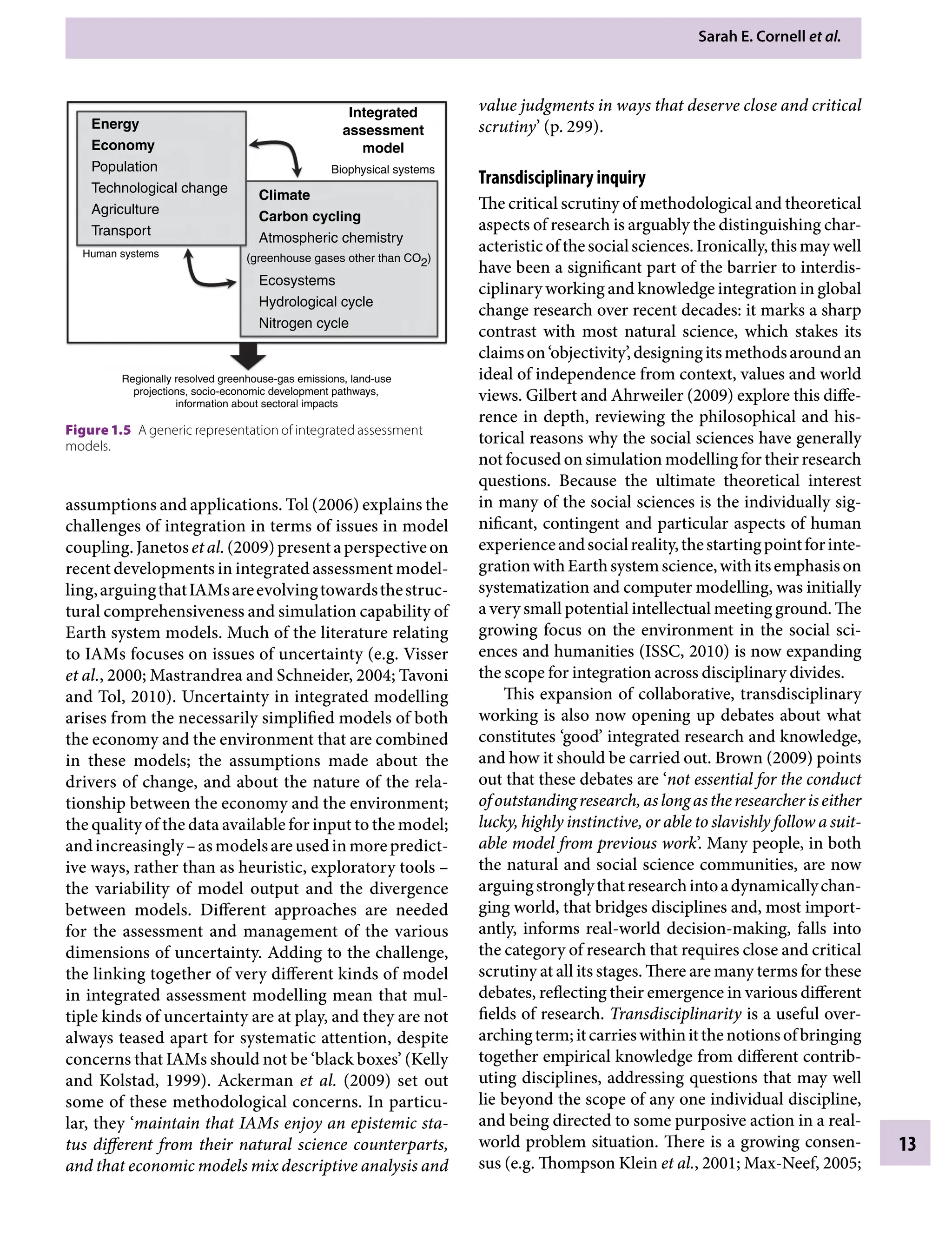Sarah E. Cornell etÂ€al.
13
value judgments in ways that deserve close and critical
scrutiny’ (p. 299).
Transdisciplinary inquiry
The critical scrutiny of methodological and theoretical
aspects of research is arguably the distinguishing char-
acteristicofthesocialsciences.Ironically,thismaywell
have been a significant part of the barrier to interdis-
ciplinary working and knowledge integration in global
change research over recent decades: it marks a sharp
contrast with most natural science, which stakes its
claimson‘objectivity’,designingitsmethodsaroundan
ideal of independence from context, values and world
views. Gilbert and Ahrweiler (2009) explore this diffe-
rence in depth, reviewing the philosophical and his-
torical reasons why the social sciences have generally
not focused on simulation modelling for their research
questions. Because the ultimate theoretical interest
in many of the social sciences is the individually sig-
nificant, contingent and particular aspects of human
experienceandsocialreality,thestartingpointforinte-
grationwithEarthsystemscience,withitsemphasison
systematization and computer modelling, was initially
a very small potential intellectual meeting ground. The
growing focus on the environment in the social sci-
ences and humanities (ISSC, 2010) is now expanding
the scope for integration across disciplinary divides.
This expansion of collaborative, transdisciplinary
working is also now opening up debates about what
constitutes ‘good’ integrated research and knowledge,
and how it should be carried out. Brown (2009) points
out that these debates are ‘not essential for the conduct
ofoutstandingresearch,aslongastheresearcheriseither
lucky, highly instinctive, or able to slavishly follow a suit-
able model from previous work’. Many people, in both
the natural and social science communities, are now
arguingstronglythatresearchintoadynamicallychan-
ging world, that bridges disciplines and, most import-
antly, informs real-world decision-making, falls into
the category of research that requires close and critical
scrutiny at all its stages. There are many terms for these
debates, reflecting their emergence in various different
fields of research. Transdisciplinarity is a useful over-
archingterm;itcarrieswithinitthenotionsofbringing
together empirical knowledge from different contrib-
uting disciplines, addressing questions that may well
lie beyond the scope of any one individual discipline,
and being directed to some purposive action in a real-
world problem situation. There is a growing consen-
sus (e.g. Thompson Klein etÂ€al., 2001; Max-Neef, 2005;
assumptions and applications. Tol (2006) explains the
challenges of integration in terms of issues in model
coupling.JanetosetÂ€al.(2009)presentaperspectiveon
recent developments in integrated assessment model-
ling,arguingthatIAMsareevolvingtowardsthestruc-
tural comprehensiveness and simulation capability of
Earth system models. Much of the literature relating
to IAMs focuses on issues of uncertainty (e.g. Visser
etÂ€al., 2000; Mastrandrea and Schneider, 2004; Tavoni
and Tol, 2010). Uncertainty in integrated modelling
arises from the necessarily simplified models of both
the economy and the environment that are combined
in these models; the assumptions made about the
drivers of change, and about the nature of the rela-
tionship between the economy and the environment;
the quality of the data available for input to the model;
andincreasinglyÂ€–asmodelsareusedinmorepredict-
ive ways, rather than as heuristic, exploratory toolsÂ€–
the variability of model output and the divergence
between models. Different approaches are needed
for the assessment and management of the various
dimensions of uncertainty. Adding to the challenge,
the linking together of very different kinds of model
in integrated assessment modelling mean that mul-
tiple kinds of uncertainty are at play, and they are not
always teased apart for systematic attention, despite
concerns that IAMs should not be ‘black boxes’ (Kelly
and Kolstad, 1999). Ackerman etÂ€al. (2009) set out
some of these methodological concerns. In particu-
lar, they ‘maintain that IAMs enjoy an epistemic sta-
tus different from their natural science counterparts,
and that economic models mix descriptive analysis and
Energy
Economy
Population
Technological change
Agriculture
Transport
Human systems
Climate
Carbon cycling
Atmospheric chemistry
Ecosystems
Hydrological cycle
Nitrogen cycle
Regionally resolved greenhouse-gas emissions, land-use
projections, socio-economic development pathways,
information about sectoral impacts
Integrated
assessment
model
(greenhouse gases other than CO2)
Biophysical systems
Figure 1.5â•‡ A generic representation of integrated assessment
models.
9781107009363c01_p1-38.indd 13 4/2/2012 6:42:05 PM
 