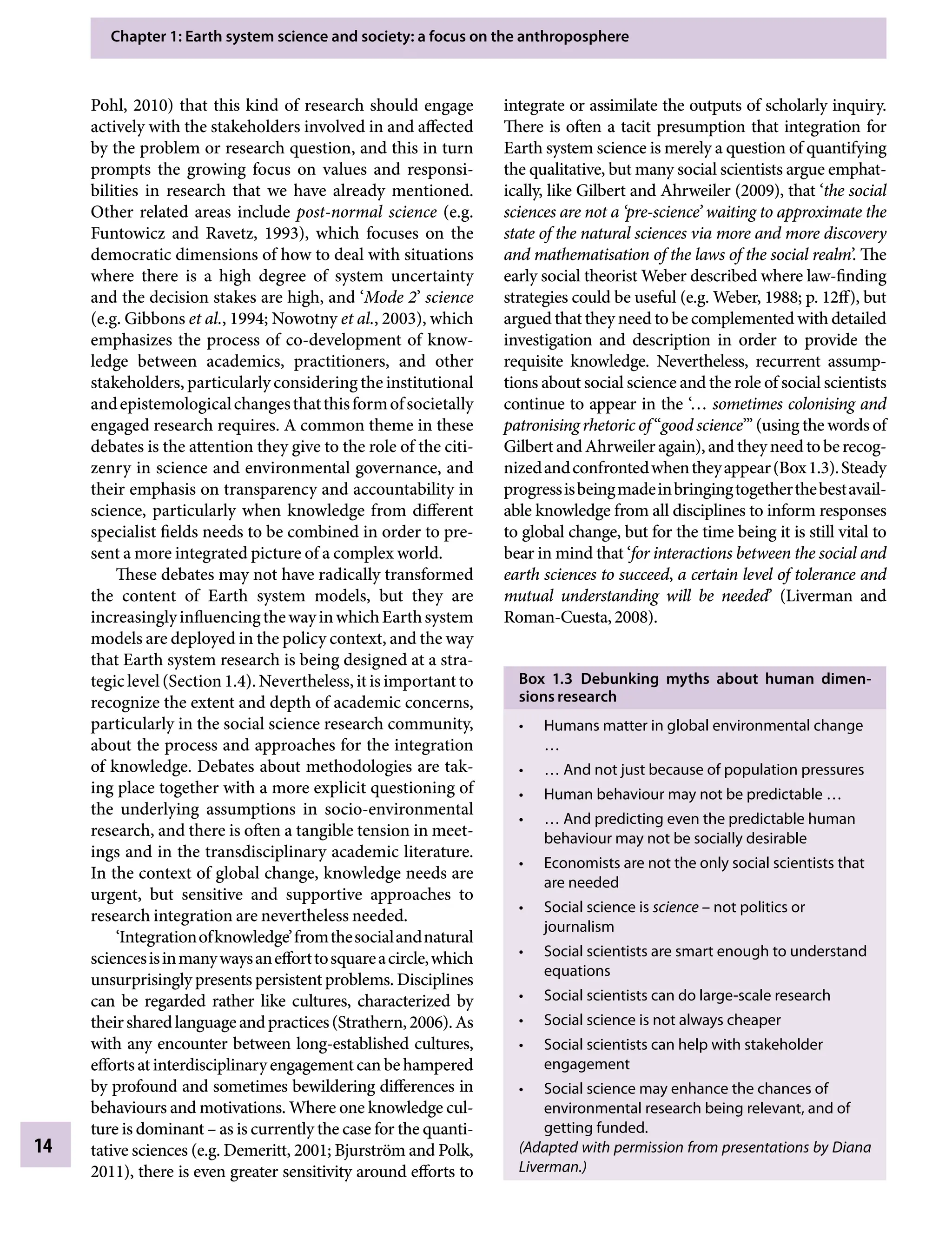 Chapter 1: Earth system science and society: a focus on the anthroposphere
14
integrate or assimilate the outputs of scholarly inquiry.
There is often a tacit presumption that integration for
Earth system science is merely a question of quantifying
the qualitative, but many social scientists argue emphat-
ically, like Gilbert and Ahrweiler (2009), that ‘the social
sciences are not a ‘pre-science’ waiting to approximate the
state of the natural sciences via more and more discovery
and mathematisation of the laws of the social realm’. The
early social theorist Weber described where law-finding
strategies could be useful (e.g. Weber, 1988; p. 12ff), but
argued that they need to be complemented with detailed
investigation and description in order to provide the
requisite knowledge. Nevertheless, recurrent assump-
tions about social science and the role of social scientists
continue to appear in the ‘… sometimes colonising and
patronising rhetoric of “good science”’ (using the words of
GilbertandAhrweileragain),andtheyneedtoberecog-
nizedandconfrontedwhentheyappear(Box1.3).Steady
progressisbeingmadeinbringingtogetherthebestavail-
able knowledge from all disciplines to inform responses
to global change, but for the time being it is still vital to
bear in mind that ‘for interactions between the social and
earth sciences to succeed, a certain level of tolerance and
mutual understanding will be needed’ (Liverman and
Roman-Cuesta, 2008).
Box 1.3â•‡ Debunking myths about human dimen­
sions research
Humans matter in global environmental change
•
…
… And not just because of population pressures
•
Human behaviour may not be predictable …
•
… And predicting even the predictable human
•
behaviour may not be socially desirable
Economists are not the only social scientists that
•
are needed
Social science is
• scienceÂ€– not politics or
journalism
Social scientists are smart enough to understand
•
equations
Social scientists can do large-scale research
•
Social science is not always cheaper
•
Social scientists can help with stakeholder
•
engagement
Social science may enhance the chances of
•
environmental research being relevant, and of
getting funded.
(Adapted with permission from presentations by Diana
Liverman.)
Pohl, 2010) that this kind of research should engage
actively with the stakeholders involved in and affected
by the problem or research question, and this in turn
prompts the growing focus on values and responsi-
bilities in research that we have already mentioned.
Other related areas include post-normal science (e.g.
Funtowicz and Ravetz, 1993), which focuses on the
democratic dimensions of how to deal with situations
where there is a high degree of system uncertainty
and the decision stakes are high, and ‘Mode 2’ science
(e.g. Gibbons etÂ€al., 1994; Nowotny etÂ€al., 2003), which
emphasizes the process of co-development of know-
ledge between academics, practitioners, and other
stakeholders, particularly considering the institutional
andepistemologicalchangesthatthisformofsocietally
engaged research requires. A common theme in these
debates is the attention they give to the role of the citi-
zenry in science and environmental governance, and
their emphasis on transparency and accountability in
science, particularly when knowledge from different
specialist fields needs to be combined in order to pre-
sent a more integrated picture of a complex world.
These debates may not have radically transformed
the content of Earth system models, but they are
increasinglyinfluencingthewayinwhichEarthsystem
models are deployed in the policy context, and the way
that Earth system research is being designed at a stra-
tegiclevel(Section1.4).Nevertheless,itisimportantto
recognize the extent and depth of academic concerns,
particularly in the social science research community,
about the process and approaches for the integration
of knowledge. Debates about methodologies are tak-
ing place together with a more explicit questioning of
the underlying assumptions in socio-environmental
research, and there is often a tangible tension in meet-
ings and in the transdisciplinary academic literature.
In the context of global change, knowledge needs are
urgent, but sensitive and supportive approaches to
research integration are nevertheless needed.
‘Integrationofknowledge’fromthesocialandnatural
sciencesisinmanywaysanefforttosquareacircle,which
unsurprisingly presents persistent problems. Disciplines
can be regarded rather like cultures, characterized by
theirsharedlanguageandpractices(Strathern,2006).As
with any encounter between long-established cultures,
effortsatinterdisciplinaryengagementcanbehampered
by profound and sometimes bewildering differences in
behaviours and motivations. Where one knowledge cul-
ture is dominantÂ€– as is currently the case for the quanti-
tative sciences (e.g. Demeritt, 2001; Bjurström and Polk,
2011), there is even greater sensitivity around efforts to
9781107009363c01_p1-38.indd 14 4/2/2012 6:42:05 PM
 