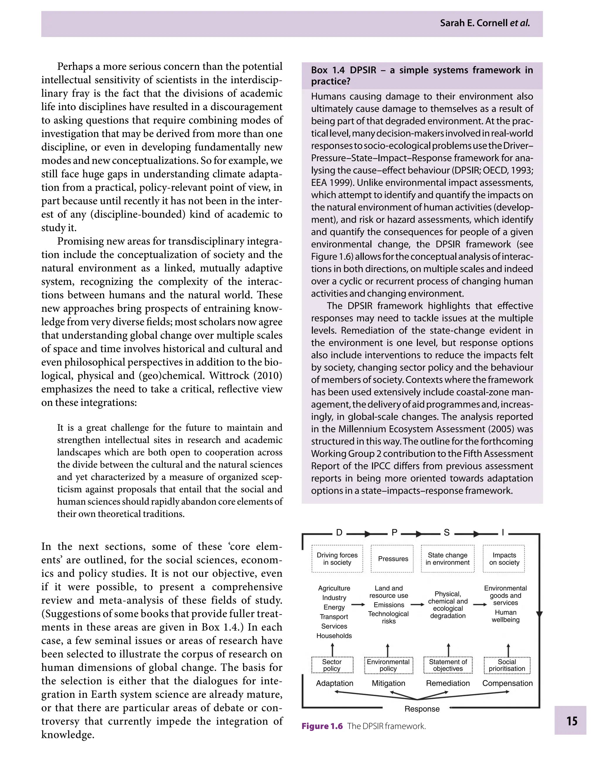 Sarah E. Cornell etÂ€al.
15
Box 1.4â•‡ DPSIRÂ€ – a simple systems framework in
practice?
Humans causing damage to their environment also
ultimately cause damage to themselves as a result of
being part of that degraded environment. At the prac-
ticallevel,manydecision-makersinvolvedinreal-world
responsestosocio-ecologicalproblemsusetheDriver–
Pressure–State–Impact–Response framework for ana-
lysing the cause–effect behaviour (DPSIR; OECD, 1993;
EEA 1999). Unlike environmental impact assessments,
which attempt to identify and quantify the impacts on
the natural environment of human activities (develop-
ment), and risk or hazard assessments, which identify
and quantify the consequences for people of a given
environmental change, the DPSIR framework (see
Figure1.6)allowsfortheconceptualanalysisofinterac-
tions in both directions, on multiple scales and indeed
over a cyclic or recurrent process of changing human
activities and changing environment.
The DPSIR framework highlights that effective
responses may need to tackle issues at the multiple
levels. Remediation of the state-change evident in
the environment is one level, but response options
also include interventions to reduce the impacts felt
by society, changing sector policy and the behaviour
of members of society. Contexts where the framework
has been used extensively include coastal-zone man-
agement,thedeliveryofaidprogrammesand,increas-
ingly, in global-scale changes. The analysis reported
in the Millennium Ecosystem Assessment (2005) was
structured in this way.The outline for the forthcoming
Working Group 2 contribution to the Fifth Assessment
Report of the IPCC differs from previous assessment
reports in being more oriented towards adaptation
options in a state–impacts–response framework.
Perhaps a more serious concern than the potential
intellectual sensitivity of scientists in the interdiscip-
linary fray is the fact that the divisions of academic
life into disciplines have resulted in a discouragement
to asking questions that require combining modes of
investigation that may be derived from more than one
discipline, or even in developing fundamentally new
modes and new conceptualizations. So for example, we
still face huge gaps in understanding climate adapta-
tion from a practical, policy-relevant point of view, in
part because until recently it has not been in the inter-
est of any (discipline-bounded) kind of academic to
study it.
Promising new areas for transdisciplinary integra-
tion include the conceptualization of society and the
natural environment as a linked, mutually adaptive
system, recognizing the complexity of the interac-
tions between humans and the natural world. These
new approaches bring prospects of entraining know-
ledge from very diverse fields; most scholars now agree
that understanding global change over multiple scales
of space and time involves historical and cultural and
even philosophical perspectives in addition to the bio-
logical, physical and (geo)chemical. Wittrock (2010)
emphasizes the need to take a critical, reflective view
on these integrations:
It is a great challenge for the future to maintain and
strengthen intellectual sites in research and academic
landscapes which are both open to cooperation across
the divide between the cultural and the natural sciences
and yet characterized by a measure of organized scep-
ticism against proposals that entail that the social and
humansciencesshouldrapidlyabandoncoreelementsof
their own theoretical traditions.
In the next sections, some of these ‘core elem-
ents’ are outlined, for the social sciences, econom-
ics and policy studies. It is not our objective, even
if it were possible, to present a comprehensive
review and meta-analysis of these fields of study.
(Suggestions of some books that provide fuller treat-
ments in these areas are given in Box 1.4.) In each
case, a few seminal issues or areas of research have
been selected to illustrate the corpus of research on
human dimensions of global change. The basis for
the selection is either that the dialogues for inte-
gration in Earth system science are already mature,
or that there are particular areas of debate or con-
troversy that currently impede the integration of
knowledge.
Driving forces
in society
D P S I
Pressures
State change
in environment
Impacts
on society
Environmental
goods and
services
Physical,
chemical and
ecological
degradation
Land and
resource use
Emissions
Technological
risks
Agriculture
Industry
Energy
Transport
Services
Households
Sector
policy
Environmental
policy
Statement of
objectives
Social
prioritisation
Compensation
Remediation
Mitigation
Response
Adaptation
Human
wellbeing
Figure 1.6â•‡ The DPSIR framework.
9781107009363c01_p1-38.indd 15 4/2/2012 6:42:06 PM
 