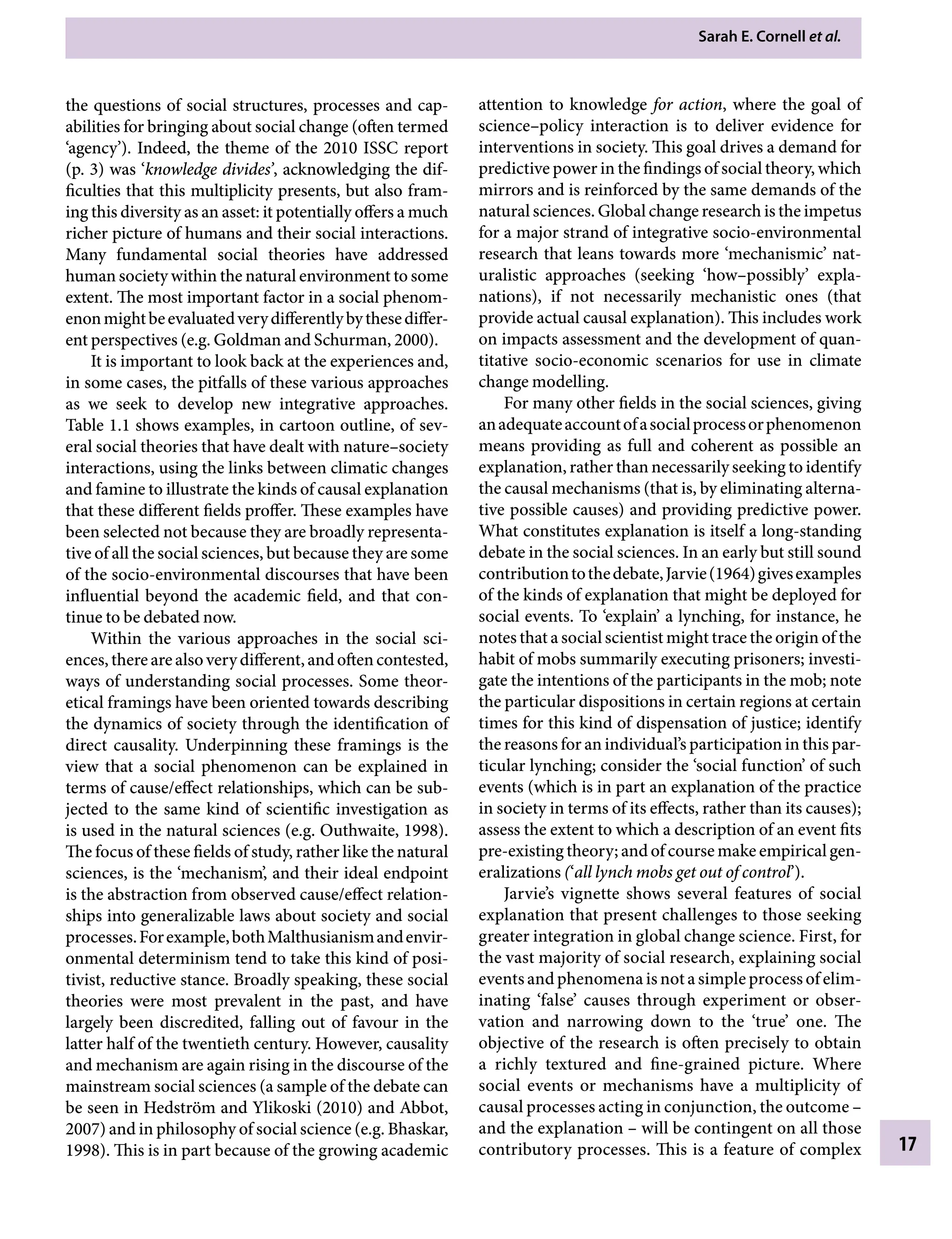 Sarah E. Cornell etÂ€al.
17
attention to knowledge for action, where the goal of
science–policy interaction is to deliver evidence for
interventions in society. This goal drives a demand for
predictive power in the findings of social theory, which
mirrors and is reinforced by the same demands of the
natural sciences. Global change research is the impetus
for a major strand of integrative socio-environmental
research that leans towards more ‘mechanismic’ nat-
uralistic approaches (seeking ‘how–possibly’ expla-
nations), if not necessarily mechanistic ones (that
provide actual causal explanation). This includes work
on impacts assessment and the development of quan-
titative socio-economic scenarios for use in climate
change modelling.
For many other fields in the social sciences, giving
anadequateaccountofasocialprocessorphenomenon
means providing as full and coherent as possible an
explanation, rather than necessarily seeking to identify
the causal mechanisms (that is, by eliminating alterna-
tive possible causes) and providing predictive power.
What constitutes explanation is itself a long-standing
debate in the social sciences. In an early but still sound
contributiontothedebate,Jarvie(1964)givesexamples
of the kinds of explanation that might be deployed for
social events. To ‘explain’ a lynching, for instance, he
notes that a social scientist might trace the origin of the
habit of mobs summarily executing prisoners; investi-
gate the intentions of the participants in the mob; note
the particular dispositions in certain regions at certain
times for this kind of dispensation of justice; identify
the reasons for an individual’s participation in this par-
ticular lynching; consider the ‘social function’ of such
events (which is in part an explanation of the practice
in society in terms of its effects, rather than its causes);
assess the extent to which a description of an event fits
pre-existing theory; and of course make empirical gen-
eralizations (‘all lynch mobs get out of control’).
Jarvie’s vignette shows several features of social
explanation that present challenges to those seeking
greater integration in global change science. First, for
the vast majority of social research, explaining social
events and phenomena is not a simple process of elim-
inating ‘false’ causes through experiment or obser-
vation and narrowing down to the ‘true’ one. The
objective of the research is often precisely to obtain
a richly textured and fine-grained picture. Where
social events or mechanisms have a multiplicity of
causal processes acting in conjunction, the outcomeÂ€–
and the explanationÂ€– will be contingent on all those
contributory processes. This is a feature of complex
the questions of social structures, processes and cap-
abilities for bringing about social change (often termed
‘agency’). Indeed, the theme of the 2010 ISSC report
(p.Â€3) was ‘knowledge divides’, acknowledging the dif-
ficulties that this multiplicity presents, but also fram-
ing this diversity as an asset: it potentially offers a much
richer picture of humans and their social interactions.
Many fundamental social theories have addressed
human society within the natural environment to some
extent. The most important factor in a social phenom-
enonmightbeevaluatedverydifferentlybythesediffer-
ent perspectives (e.g. Goldman and Schurman, 2000).
It is important to look back at the experiences and,
in some cases, the pitfalls of these various approaches
as we seek to develop new integrative approaches.
Table 1.1 shows examples, in cartoon outline, of sev-
eral social theories that have dealt with nature–society
interactions, using the links between climatic changes
and famine to illustrate the kinds of causal explanation
that these different fields proffer. These examples have
been selected not because they are broadly representa-
tive of all the social sciences, but because they are some
of the socio-environmental discourses that have been
influential beyond the academic field, and that con-
tinue to be debated now.
Within the various approaches in the social sci-
ences,therearealsoverydifferent,andoftencontested,
ways of understanding social processes. Some theor-
etical framings have been oriented towards describing
the dynamics of society through the identification of
direct causality. Underpinning these framings is the
view that a social phenomenon can be explained in
terms of cause/effect relationships, which can be sub-
jected to the same kind of scientific investigation as
is used in the natural sciences (e.g. Outhwaite, 1998).
The focus of these fields of study, rather like the natural
sciences, is the ‘mechanism’, and their ideal endpoint
is the abstraction from observed cause/effect relation-
ships into generalizable laws about society and social
processes.Forexample,bothMalthusianismandenvir-
onmental determinism tend to take this kind of posi-
tivist, reductive stance. Broadly speaking, these social
theories were most prevalent in the past, and have
largely been discredited, falling out of favour in the
latter half of the twentieth century. However, causality
and mechanism are again rising in the discourse of the
mainstream social sciences (a sample of the debate can
be seen in Hedström and Ylikoski (2010) and Abbot,
2007) and in philosophy of social science (e.g. Bhaskar,
1998). This is in part because of the growing academic
9781107009363c01_p1-38.indd 17 4/2/2012 6:42:07 PM
 