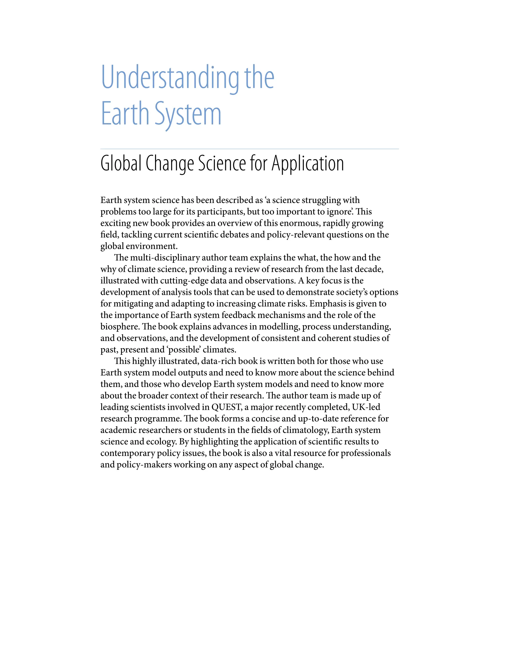 Understandingthe
EarthSystem
Global Change Science for Application
Earth system science has been described as ‘a science struggling with
problems too large for its participants, but too important to ignore’. This
exciting new book provides an overview of this enormous, rapidly growing
field, tackling current scientific debates and policy-relevant questions on the
global environment.
The multi-disciplinary author team explains the what, the how and the
why of climate science, providing a review of research from the last decade,
illustrated with cutting-edge data and observations. A key focus is the
development of analysis tools that can be used to demonstrate society’s options
for mitigating and adapting to increasing climate risks. Emphasis is given to
the importance of Earth system feedback mechanisms and the role of the
biosphere. The book explains advances in modelling, process understanding,
and observations, and the development of consistent and coherent studies of
past, present and ‘possible’ climates.
This highly illustrated, data-rich book is written both for those who use
Earth system model outputs and need to know more about the science behind
them, and those who develop Earth system models and need to know more
about the broader context of their research. The author team is made up of
leading scientists involved in QUEST, a major recently completed, UK-led
research programme. The book forms a concise and up-to-date reference for
academic researchers or students in the fields of climatology, Earth system
science and ecology. By highlighting the application of scientific results to
contemporary policy issues, the book is also a vital resource for professionals
and policy-makers working on any aspect of global change.
9781107009363pre_pi-xxvi.indd 1 4/2/2012 6:41:05 PM
 