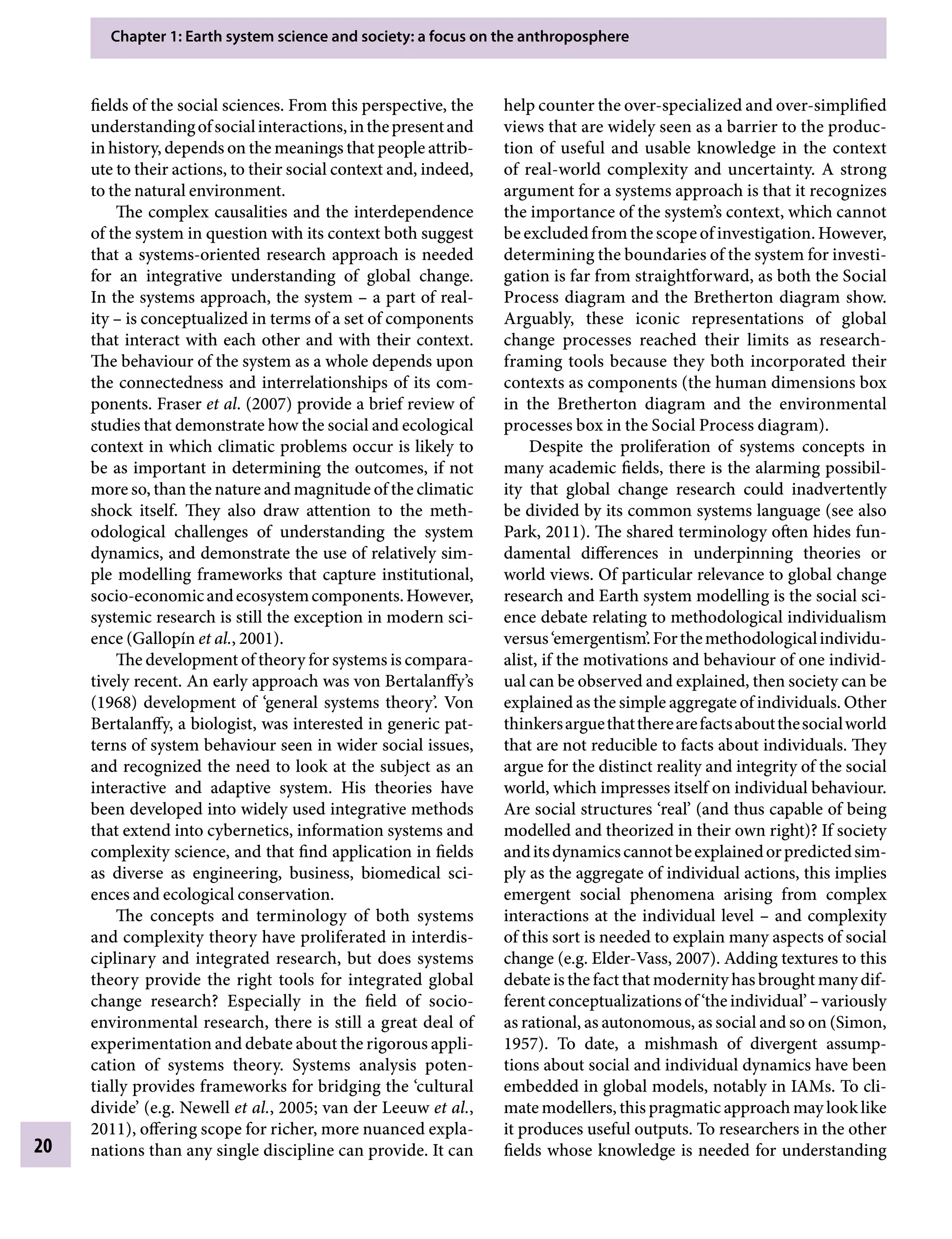 Chapter 1: Earth system science and society: a focus on the anthroposphere
20
help counter the over-specialized and over-simplified
views that are widely seen as a barrier to the produc-
tion of useful and usable knowledge in the context
of real-world complexity and uncertainty. A strong
argument for a systems approach is that it recognizes
the importance of the system’s context, which cannot
be excluded from the scope of investigation. However,
determining the boundaries of the system for investi-
gation is far from straightforward, as both the Social
Process diagram and the Bretherton diagram show.
Arguably, these iconic representations of global
change processes reached their limits as research-
framing tools because they both incorporated their
contexts as components (the human dimensions box
in the Bretherton diagram and the environmental
processes box in the Social Process diagram).
Despite the proliferation of systems concepts in
many academic fields, there is the alarming possibil-
ity that global change research could inadvertently
be divided by its common systems language (see also
Park, 2011). The shared terminology often hides fun-
damental differences in underpinning theories or
world views. Of particular relevance to global change
research and Earth system modelling is the social sci-
ence debate relating to methodological individualism
versus‘emergentism’.Forthemethodologicalindividu-
alist, if the motivations and behaviour of one individ-
ual can be observed and explained, then society can be
explained as the simple aggregate of individuals. Other
thinkersarguethattherearefactsaboutthesocialworld
that are not reducible to facts about individuals. They
argue for the distinct reality and integrity of the social
world, which impresses itself on individual behaviour.
Are social structures ‘real’ (and thus capable of being
modelled and theorized in their own right)? If society
anditsdynamicscannotbeexplainedorpredictedsim-
ply as the aggregate of individual actions, this implies
emergent social phenomena arising from complex
interactions at the individual levelÂ€– and complexity
of this sort is needed to explain many aspects of social
change (e.g. Elder-Vass, 2007). Adding textures to this
debate is the fact that modernity has brought many dif-
ferentconceptualizationsof‘theindividual’Â€–variously
as rational, as autonomous, as social and so on (Simon,
1957). To date, a mishmash of divergent assump-
tions about social and individual dynamics have been
embedded in global models, notably in IAMs. To cli-
mate modellers, this pragmatic approach may look like
it produces useful outputs. To researchers in the other
fields whose knowledge is needed for understanding
fields of the social sciences. From this perspective, the
understandingofsocialinteractions,inthepresentand
in history, depends on the meanings that people attrib-
ute to their actions, to their social context and, indeed,
to the natural environment.
The complex causalities and the interdependence
of the system in question with its context both suggest
that a systems-oriented research approach is needed
for an integrative understanding of global change.
In the systems approach, the systemÂ€– a part of real-
ityÂ€– is conceptualized in terms of a set of components
that interact with each other and with their context.
The behaviour of the system as a whole depends upon
the connectedness and interrelationships of its com-
ponents. Fraser etÂ€al. (2007) provide a brief review of
studies that demonstrate how the social and ecological
context in which climatic problems occur is likely to
be as important in determining the outcomes, if not
more so, than the nature and magnitude of the climatic
shock itself. They also draw attention to the meth-
odological challenges of understanding the system
dynamics, and demonstrate the use of relatively sim-
ple modelling frameworks that capture institutional,
socio-economicandecosystemcomponents.However,
systemic research is still the exception in modern sci-
ence (Gallopín etÂ€al., 2001).
The development of theory for systems is compara-
tively recent. An early approach was von Bertalanffy’s
(1968) development of ‘general systems theory’. Von
Bertalanffy, a biologist, was interested in generic pat-
terns of system behaviour seen in wider social issues,
and recognized the need to look at the subject as an
interactive and adaptive system. His theories have
been developed into widely used integrative methods
that extend into cybernetics, information systems and
complexity science, and that find application in fields
as diverse as engineering, business, biomedical sci-
ences and ecological conservation.
The concepts and terminology of both systems
and complexity theory have proliferated in interdis-
ciplinary and integrated research, but does systems
theory provide the right tools for integrated global
change research? Especially in the field of socio-
Â�
environmental research, there is still a great deal of
experimentation and debate about the rigorous appli-
cation of systems theory. Systems analysis poten-
tially provides frameworks for bridging the ‘cultural
divide’ (e.g. Newell etÂ€al., 2005; van der Leeuw etÂ€al.,
2011), offering scope for richer, more nuanced expla-
nations than any single discipline can provide. It can
9781107009363c01_p1-38.indd 20 4/2/2012 6:42:08 PM
 