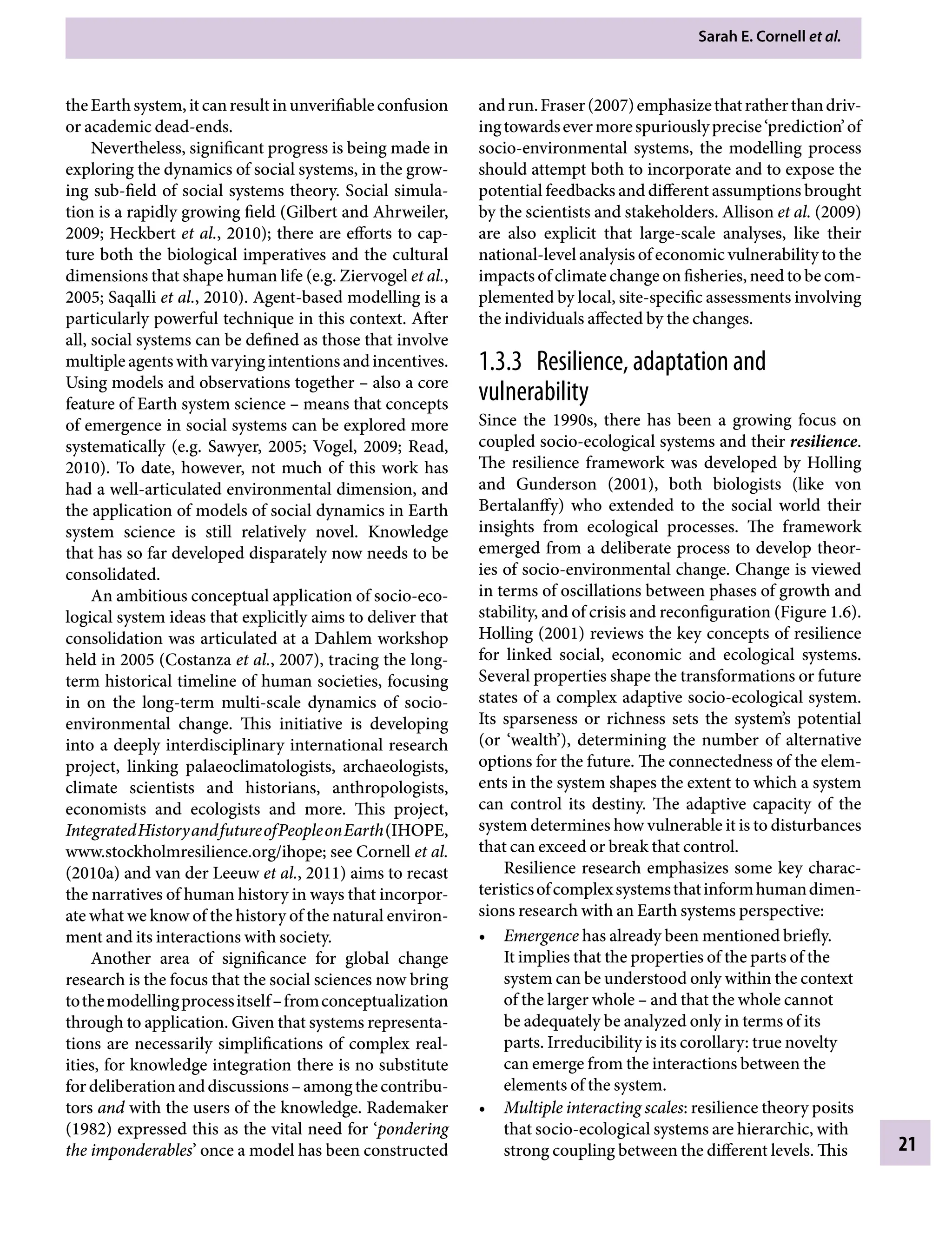 Sarah E. Cornell etÂ€al.
21
andrun.Fraser(2007)emphasizethatratherthandriv-
ingtowardsevermorespuriouslyprecise‘prediction’of
socio-environmental systems, the modelling process
should attempt both to incorporate and to expose the
potential feedbacks and different assumptions brought
by the scientists and stakeholders. Allison etÂ€al. (2009)
are also explicit that large-scale analyses, like their
national-level analysis of economic vulnerability to the
impacts of climate change on fisheries, need to be com-
plemented by local, site-specific assessments involving
the individuals affected by the changes.
1.3.3â•‡ Resilience, adaptation and
vulnerability
Since the 1990s, there has been a growing focus on
coupled socio-ecological systems and their resilience.
The resilience framework was developed by Holling
and Gunderson (2001), both biologists (like von
Bertalanffy) who extended to the social world their
insights from ecological processes. The framework
emerged from a deliberate process to develop theor-
ies of socio-environmental change. Change is viewed
in terms of oscillations between phases of growth and
stability, and of crisis and reconfiguration (Figure 1.6).
Holling (2001) reviews the key concepts of resilience
for linked social, economic and ecological systems.
Several properties shape the transformations or future
states of a complex adaptive socio-ecological system.
Its sparseness or richness sets the system’s potential
(or ‘wealth’), determining the number of alternative
options for the future. The connectedness of the elem-
ents in the system shapes the extent to which a system
can control its destiny. The adaptive capacity of the
system determines how vulnerable it is to disturbances
that can exceed or break that control.
Resilience research emphasizes some key charac-
teristicsofcomplexsystemsthatinformhumandimen-
sions research with an Earth systems perspective:
• Emergence has already been mentioned briefly.
It implies that the properties of the parts of the
system can be understood only within the context
of the larger wholeÂ€– and that the whole cannot
be adequately be analyzed only in terms of its
parts. Irreducibility is its corollary: true novelty
can emerge from the interactions between the
elements of the system.
• Multiple interacting scales: resilience theory posits
that socio-ecological systems are hierarchic, with
strong coupling between the different levels. This
theEarthsystem,itcanresultinunverifiableconfusion
or academic dead-ends.
Nevertheless, significant progress is being made in
exploring the dynamics of social systems, in the grow-
ing sub-field of social systems theory. Social simula-
tion is a rapidly growing field (Gilbert and Ahrweiler,
2009; Heckbert etÂ€al., 2010); there are efforts to cap-
ture both the biological imperatives and the cultural
dimensions that shape human life (e.g. Ziervogel etÂ€al.,
2005; Saqalli etÂ€al., 2010). Agent-based modelling is a
particularly powerful technique in this context. After
all, social systems can be defined as those that involve
multiple agents with varying intentions and incentives.
Using models and observations togetherÂ€– also a core
feature of Earth system scienceÂ€– means that concepts
of emergence in social systems can be explored more
systematically (e.g. Sawyer, 2005; Vogel, 2009; Read,
2010). To date, however, not much of this work has
had a well-articulated environmental dimension, and
the application of models of social dynamics in Earth
system science is still relatively novel. Knowledge
that has so far developed disparately now needs to be
consolidated.
An ambitious conceptual application of socio-eco-
logical system ideas that explicitly aims to deliver that
consolidation was articulated at a Dahlem workshop
held in 2005 (Costanza etÂ€al., 2007), tracing the long-
term historical timeline of human societies, focusing
in on the long-term multi-scale dynamics of socio-
Â�
environmental change. This initiative is developing
into a deeply interdisciplinary international research
project, linking palaeoclimatologists, archaeologists,
climate scientists and historians, anthropologists,
economists and ecologists and more. This project,
IntegratedHistoryandfutureofPeopleonEarth(IHOPE,
www.stockholmresilience.org/ihope; see Cornell etÂ€al.
(2010a) and van der Leeuw etÂ€al., 2011) aims to recast
the narratives of human history in ways that incorpor-
ate what we know of the history of the natural environ-
ment and its interactions with society.
Another area of significance for global change
research is the focus that the social sciences now bring
tothemodellingprocessitselfÂ€–fromconceptualization
through to application. Given that systems representa-
tions are necessarily simplifications of complex real-
ities, for knowledge integration there is no substitute
fordeliberationanddiscussionsÂ€–amongthecontribu-
tors and with the users of the knowledge. Rademaker
(1982) expressed this as the vital need for ‘pondering
the imponderables’ once a model has been constructed
9781107009363c01_p1-38.indd 21 4/2/2012 6:42:08 PM
 