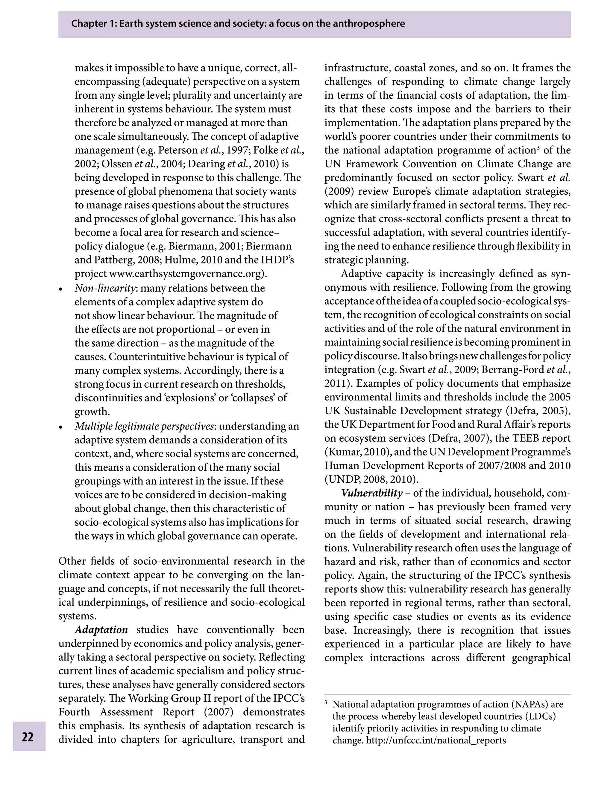 Chapter 1: Earth system science and society: a focus on the anthroposphere
22
infrastructure, coastal zones, and so on. It frames the
challenges of responding to climate change largely
in terms of the financial costs of adaptation, the lim-
its that these costs impose and the barriers to their
implementation. The adaptation plans prepared by the
world’s poorer countries under their commitments to
the national adaptation programme of action3
of the
UN Framework Convention on Climate Change are
predominantly focused on sector policy. Swart etÂ€al.
(2009) review Europe’s climate adaptation strategies,
which are similarly framed in sectoral terms. They rec-
ognize that cross-sectoral conflicts present a threat to
successful adaptation, with several countries identify-
ingtheneedtoenhanceresiliencethroughflexibility in
strategic planning.
Adaptive capacity is increasingly defined as syn-
onymous with resilience. Following from the growing
acceptanceoftheideaofacoupledsocio-ecologicalsys-
tem, the recognition of ecological constraints on social
activities and of the role of the natural environment in
maintainingsocialresilienceisbecomingprominentin
policydiscourse.Italsobringsnewchallengesforpolicy
integration (e.g. Swart etÂ€al., 2009; Berrang-Ford etÂ€al.,
2011). Examples of policy documents that emphasize
environmental limits and thresholds include the 2005
UK Sustainable Development strategy (Defra, 2005),
theUKDepartmentforFoodandRuralAffair’sreports
on ecosystem services (Defra, 2007), the TEEB report
(Kumar,2010),andtheUNDevelopmentProgramme’s
Human Development Reports of 2007/2008 and 2010
(UNDP, 2008, 2010).
VulnerabilityÂ€– of the individual, household, com-
munity or nationÂ€– has previously been framed very
much in terms of situated social research, drawing
on the fields of development and international rela-
tions. Vulnerability research often uses the language of
hazard and risk, rather than of economics and sector
policy. Again, the structuring of the IPCC’s synthesis
reports show this: vulnerability research has generally
been reported in regional terms, rather than sectoral,
using specific case studies or events as its evidence
base. Increasingly, there is recognition that issues
experienced in a particular place are likely to have
complex interactions across different geographical
makes it impossible to have a unique, correct, all-
encompassing (adequate) perspective on a system
from any single level; plurality and uncertainty are
inherent in systems behaviour. The system must
therefore be analyzed or managed at more than
one scale simultaneously. The concept of adaptive
management (e.g. Peterson etÂ€al., 1997; Folke etÂ€al.,
2002; Olssen etÂ€al., 2004; Dearing etÂ€al., 2010) is
being developed in response to this challenge. The
presence of global phenomena that society wants
to manage raises questions about the structures
and processes of global governance. This has also
become a focal area for research and science–
policy dialogue (e.g. Biermann, 2001; Biermann
and Pattberg, 2008; Hulme, 2010 and the IHDP’s
project www.earthsystemgovernance.org).
• Non-linearity: many relations between the
elements of a complex adaptive system do
not show linear behaviour. The magnitude of
the effects are not proportionalÂ€– or even in
the same directionÂ€– as the magnitude of the
causes. Counterintuitive behaviour is typical of
many complex systems. Accordingly, there is a
strong focus in current research on thresholds,
discontinuities and ‘explosions’ or ‘collapses’ of
growth.
• Multiple legitimate perspectives: understanding an
adaptive system demands a consideration of its
context, and, where social systems are concerned,
this means a consideration of the many social
groupings with an interest in the issue. If these
voices are to be considered in decision-making
about global change, then this characteristic of
socio-ecological systems also has implications for
the ways in which global governance can operate.
Other fields of socio-environmental research in the
climate context appear to be converging on the lan-
guage and concepts, if not necessarily the full theoret-
ical underpinnings, of resilience and socio-ecological
systems.
Adaptation studies have conventionally been
underpinned by economics and policy analysis, gener-
ally taking a sectoral perspective on society. Reflecting
current lines of academic specialism and policy struc-
tures, these analyses have generally considered sectors
separately. The Working Group II report of the IPCC’s
Fourth Assessment Report (2007) demonstrates
this emphasis. Its synthesis of adaptation research is
divided into chapters for agriculture, transport and
3
National adaptation programmes of action (NAPAs) are
the process whereby least developed countries (LDCs)
identify priority activities in responding to climate
change. http://unfccc.int/national_reports
9781107009363c01_p1-38.indd 22 4/2/2012 6:42:08 PM
 