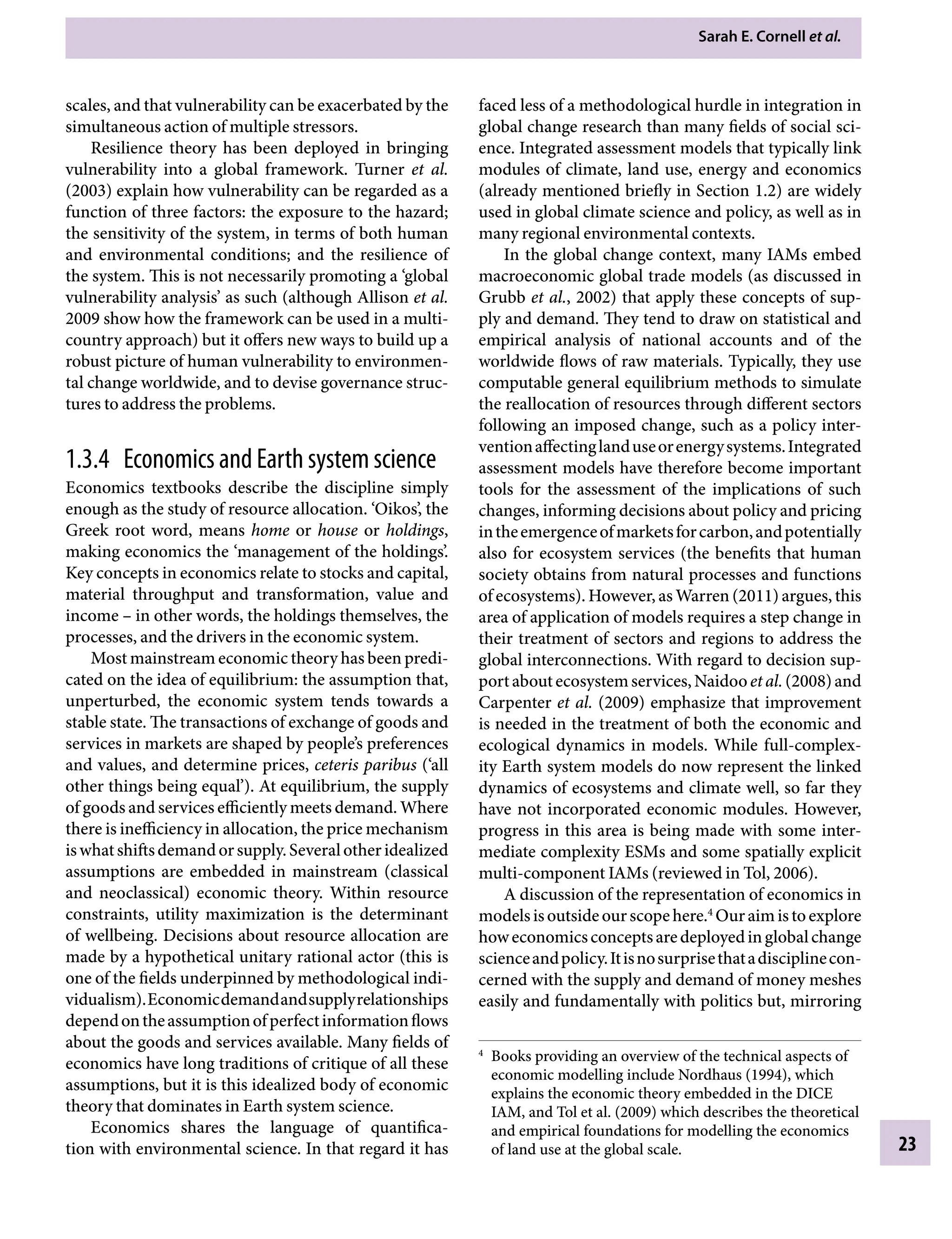 Sarah E. Cornell etÂ€al.
23
faced less of a methodological hurdle in integration in
global change research than many fields of social sci-
ence. Integrated assessment models that typically link
modules of climate, land use, energy and economics
(already mentioned briefly in Section 1.2) are widely
used in global climate science and policy, as well as in
many regional environmental contexts.
In the global change context, many IAMs embed
macroeconomic global trade models (as discussed in
Grubb etÂ€al., 2002) that apply these concepts of sup-
ply and demand. They tend to draw on statistical and
empirical analysis of national accounts and of the
worldwide flows of raw materials. Typically, they use
computable general equilibrium methods to simulate
the reallocation of resources through different sectors
following an imposed change, such as a policy inter-
ventionaffectinglanduseorenergysystems.Integrated
assessment models have therefore become important
tools for the assessment of the implications of such
changes, informing decisions about policy and pricing
intheemergenceofmarketsforcarbon,andpotentially
also for ecosystem services (the benefits that human
society obtains from natural processes and functions
of ecosystems). However, as Warren (2011) argues, this
area of application of models requires a step change in
their treatment of sectors and regions to address the
global interconnections. With regard to decision sup-
portaboutecosystemservices,NaidooetÂ€al.(2008)and
Carpenter etÂ€al. (2009) emphasize that improvement
is needed in the treatment of both the economic and
ecological dynamics in models. While full-complex-
ity Earth system models do now represent the linked
dynamics of ecosystems and climate well, so far they
have not incorporated economic modules. However,
progress in this area is being made with some inter-
mediate complexity ESMs and some spatially explicit
multi-component IAMs (reviewed in Tol, 2006).
A discussion of the representation of economics in
modelsisoutsideourscopehere.4
Ouraimistoexplore
howeconomicsconceptsaredeployedinglobalchange
scienceandpolicy.Itisnosurprisethatadisciplinecon-
cerned with the supply and demand of money meshes
easily and fundamentally with politics but, mirroring
scales, and that vulnerability can be exacerbated by the
simultaneous action of multiple stressors.
Resilience theory has been deployed in bringing
vulnerability into a global framework. Turner etÂ€ al.
(2003) explain how vulnerability can be regarded as a
function of three factors: the exposure to the hazard;
the sensitivity of the system, in terms of both human
and environmental conditions; and the resilience of
the system. This is not necessarily promoting a ‘global
vulnerability analysis’ as such (although Allison etÂ€al.
2009 show how the framework can be used in a multi-
country approach) but it offers new ways to build up a
robust picture of human vulnerability to environmen-
tal change worldwide, and to devise governance struc-
tures to address the problems.
1.3.4â•‡ Economics and Earth system science
Economics textbooks describe the discipline simply
enough as the study of resource allocation. ‘Oikos’, the
Greek root word, means home or house or holdings,
making economics the ‘management of the holdings’.
Key concepts in economics relate to stocks and capital,
material throughput and transformation, value and
incomeÂ€– in other words, the holdings themselves, the
processes, and the drivers in the economic system.
Most mainstream economic theory has been predi-
cated on the idea of equilibrium: the assumption that,
unperturbed, the economic system tends towards a
stable state. The transactions of exchange of goods and
services in markets are shaped by people’s preferences
and values, and determine prices, ceteris paribus (‘all
other things being equal’). At equilibrium, the supply
of goods and services efficiently meets demand. Where
there is inefficiency in allocation, the price mechanism
iswhatshiftsdemandorsupply.Severalotheridealized
assumptions are embedded in mainstream (classical
and neoclassical) economic theory. Within resource
constraints, utility maximization is the determinant
of wellbeing. Decisions about resource allocation are
made by a hypothetical unitary rational actor (this is
one of the fields underpinned by methodological indi-
vidualism).Economicdemandandsupplyrelationships
dependontheassumptionofperfectinformationflows
about the goods and services available. Many fields of
economics have long traditions of critique of all these
assumptions, but it is this idealized body of economic
theory that dominates in Earth system science.
Economics shares the language of quantifica-
tion with environmental science. In that regard it has
4
Books providing an overview of the technical aspects of
economic modelling include Nordhaus (1994), which
explains the economic theory embedded in the DICE
IAM, and Tol etÂ€al. (2009) which describes the theoretical
and empirical foundations for modelling the economics
of land use at the global scale.
9781107009363c01_p1-38.indd 23 4/2/2012 6:42:09 PM
 