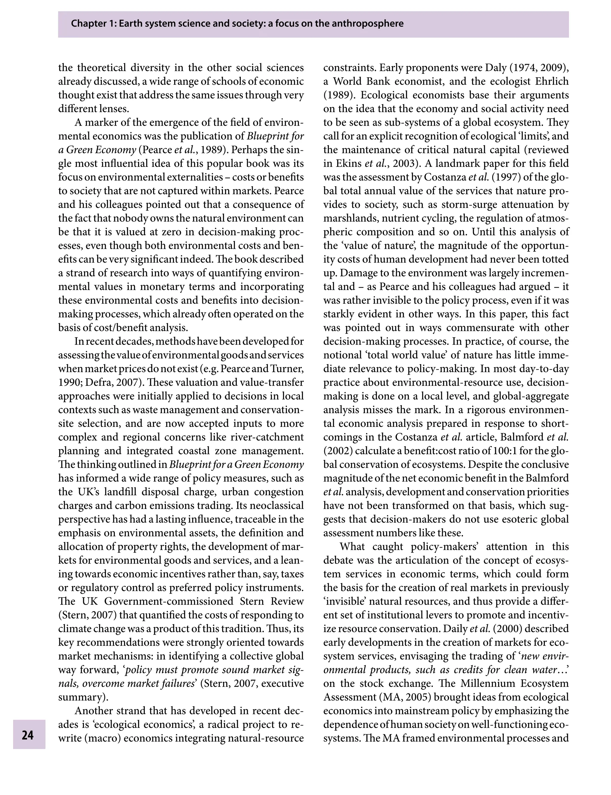 Chapter 1: Earth system science and society: a focus on the anthroposphere
24
constraints. Early proponents were Daly (1974, 2009),
a World Bank economist, and the ecologist Ehrlich
(1989). Ecological economists base their arguments
on the idea that the economy and social activity need
to be seen as sub-systems of a global ecosystem. They
call for an explicit recognition of ecological ‘limits’, and
the maintenance of critical natural capital (reviewed
in Ekins etÂ€al., 2003). A landmark paper for this field
was the assessment by Costanza etÂ€al. (1997) of the glo-
bal total annual value of the services that nature pro-
vides to society, such as storm-surge attenuation by
marshlands, nutrient cycling, the regulation of atmos-
pheric composition and so on. Until this analysis of
the ‘value of nature’, the magnitude of the opportun-
ity costs of human development had never been totted
up. Damage to the environment was largely incremen-
tal andÂ€– as Pearce and his colleagues had arguedÂ€– it
was rather invisible to the policy process, even if it was
starkly evident in other ways. In this paper, this fact
was pointed out in ways commensurate with other
decision-making processes. In practice, of course, the
notional ‘total world value’ of nature has little imme-
diate relevance to policy-making. In most day-to-day
practice about environmental-resource use, decision-
making is done on a local level, and global-aggregate
analysis misses the mark. In a rigorous environmen-
tal economic analysis prepared in response to short-
comings in the Costanza etÂ€al. article, Balmford etÂ€al.
(2002) calculate a benefit:cost ratio of 100:1 for the glo-
bal conservation of ecosystems. Despite the conclusive
magnitude of the net economic benefit in the Balmford
etÂ€al.analysis,developmentandconservationpriorities
have not been transformed on that basis, which sug-
gests that decision-makers do not use esoteric global
assessment numbers like these.
What caught policy-makers’ attention in this
debate was the articulation of the concept of ecosys-
tem services in economic terms, which could form
the basis for the creation of real markets in previously
‘invisible’ natural resources, and thus provide a differ-
ent set of institutional levers to promote and incentiv-
ize resource conservation. Daily etÂ€al. (2000) described
early developments in the creation of markets for eco-
system services, envisaging the trading of ‘new envir-
onmental products, such as credits for clean water…’
on the stock exchange. The Millennium Ecosystem
Assessment (MA, 2005) brought ideas from ecological
economics into mainstream policy by emphasizing the
dependenceofhumansocietyonwell-functioningeco-
systems. The MA framed environmental processes and
the theoretical diversity in the other social sciences
already discussed, a wide range of schools of economic
thoughtexistthataddressthesameissuesthroughvery
different lenses.
A marker of the emergence of the field of environ-
mental economics was the publication of Blueprint for
a Green Economy (Pearce etÂ€al., 1989). Perhaps the sin-
gle most influential idea of this popular book was its
focusonenvironmentalexternalitiesÂ€–costsorbenefits
to society that are not captured within markets. Pearce
and his colleagues pointed out that a consequence of
the fact that nobody owns the natural environment can
be that it is valued at zero in decision-making proc-
esses, even though both environmental costs and ben-
efitscanbeverysignificantindeed.Thebookdescribed
a strand of research into ways of quantifying environ-
mental values in monetary terms and incorporating
these environmental costs and benefits into decision-
making processes, which already often operated on the
basis of cost/benefit analysis.
Inrecentdecades,methodshavebeendevelopedfor
assessingthevalueofenvironmentalgoodsandservices
whenmarketpricesdonotexist(e.g.PearceandTurner,
1990; Defra, 2007). These valuation and value-transfer
approaches were initially applied to decisions in local
contexts such as waste management and conservation-
site selection, and are now accepted inputs to more
complex and regional concerns like river-catchment
planning and integrated coastal zone management.
ThethinkingoutlinedinBlueprintforaGreenEconomy
has informed a wide range of policy measures, such as
the UK’s landfill disposal charge, urban congestion
charges and carbon emissions trading. Its neoclassical
perspective has had a lasting influence, traceable in the
emphasis on environmental assets, the definition and
allocation of property rights, the development of mar-
kets for environmental goods and services, and a lean-
ing towards economic incentives rather than, say, taxes
or regulatory control as preferred policy instruments.
The UK Government-commissioned Stern Review
(Stern, 2007) that quantified the costs of responding to
climate change was a product of this tradition. Thus, its
key recommendations were strongly oriented towards
market mechanisms: in identifying a collective global
way forward, ‘policy must promote sound market sig-
nals, overcome market failures’ (Stern, 2007, executive
summary).
Another strand that has developed in recent dec-
ades is ‘ecological economics’, a radical project to re-
write (macro) economics integrating natural-resource
9781107009363c01_p1-38.indd 24 4/2/2012 6:42:09 PM
 