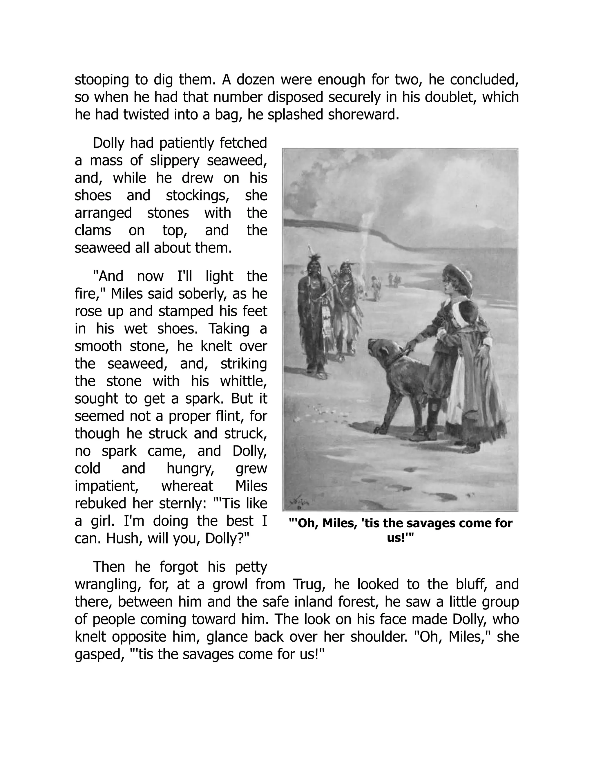 'Oh, Miles, 'tis the savages come for
us!'
stooping to dig them. A dozen were enough for two, he concluded,
so when he had that number disposed securely in his doublet, which
he had twisted into a bag, he splashed shoreward.
Dolly had patiently fetched
a mass of slippery seaweed,
and, while he drew on his
shoes and stockings, she
arranged stones with the
clams on top, and the
seaweed all about them.
And now I'll light the
fire, Miles said soberly, as he
rose up and stamped his feet
in his wet shoes. Taking a
smooth stone, he knelt over
the seaweed, and, striking
the stone with his whittle,
sought to get a spark. But it
seemed not a proper flint, for
though he struck and struck,
no spark came, and Dolly,
cold and hungry, grew
impatient, whereat Miles
rebuked her sternly: 'Tis like
a girl. I'm doing the best I
can. Hush, will you, Dolly?
Then he forgot his petty
wrangling, for, at a growl from Trug, he looked to the bluff, and
there, between him and the safe inland forest, he saw a little group
of people coming toward him. The look on his face made Dolly, who
knelt opposite him, glance back over her shoulder. Oh, Miles, she
gasped, 'tis the savages come for us!
 