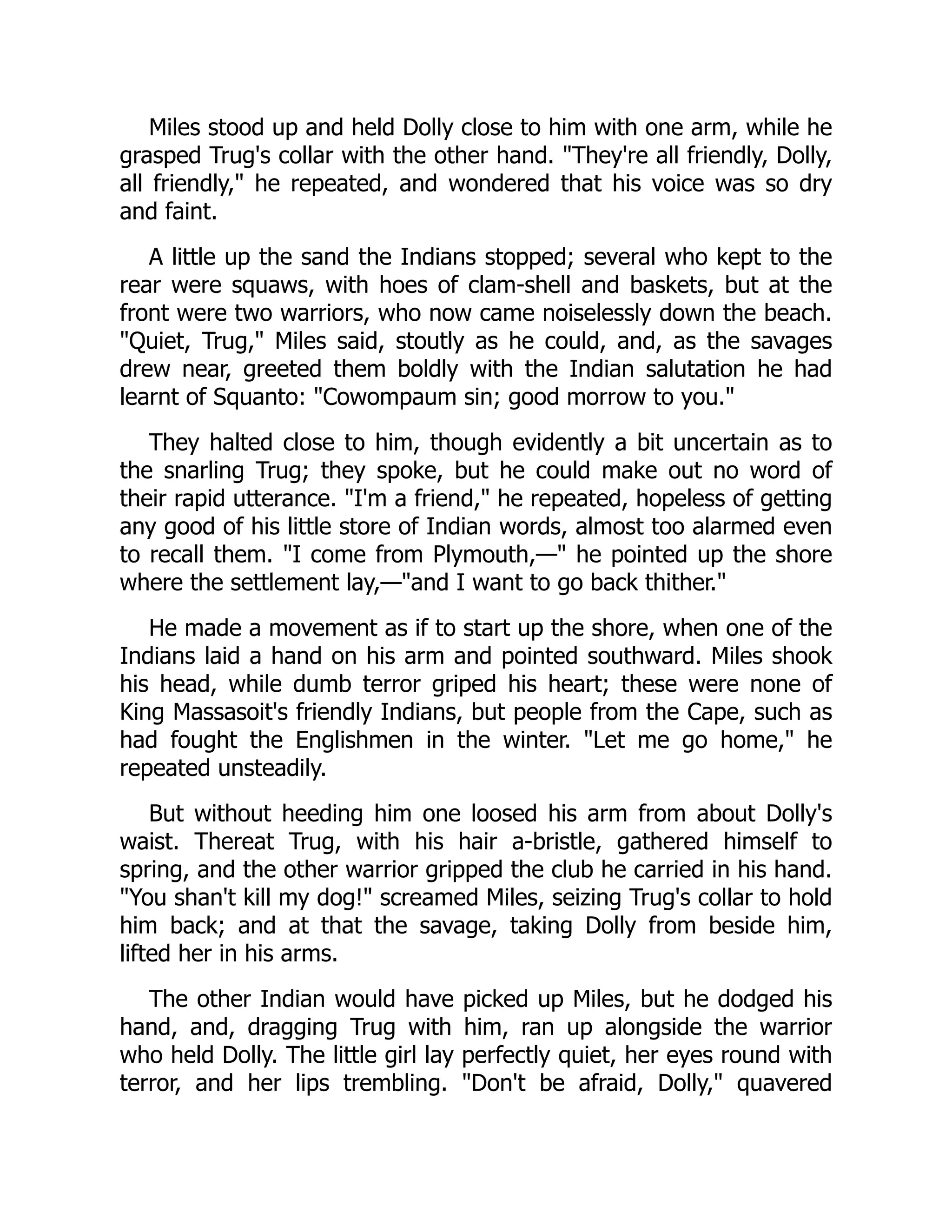 Miles stood up and held Dolly close to him with one arm, while he
grasped Trug's collar with the other hand. They're all friendly, Dolly,
all friendly, he repeated, and wondered that his voice was so dry
and faint.
A little up the sand the Indians stopped; several who kept to the
rear were squaws, with hoes of clam-shell and baskets, but at the
front were two warriors, who now came noiselessly down the beach.
Quiet, Trug, Miles said, stoutly as he could, and, as the savages
drew near, greeted them boldly with the Indian salutation he had
learnt of Squanto: Cowompaum sin; good morrow to you.
They halted close to him, though evidently a bit uncertain as to
the snarling Trug; they spoke, but he could make out no word of
their rapid utterance. I'm a friend, he repeated, hopeless of getting
any good of his little store of Indian words, almost too alarmed even
to recall them. I come from Plymouth,— he pointed up the shore
where the settlement lay,—and I want to go back thither.
He made a movement as if to start up the shore, when one of the
Indians laid a hand on his arm and pointed southward. Miles shook
his head, while dumb terror griped his heart; these were none of
King Massasoit's friendly Indians, but people from the Cape, such as
had fought the Englishmen in the winter. Let me go home, he
repeated unsteadily.
But without heeding him one loosed his arm from about Dolly's
waist. Thereat Trug, with his hair a-bristle, gathered himself to
spring, and the other warrior gripped the club he carried in his hand.
You shan't kill my dog! screamed Miles, seizing Trug's collar to hold
him back; and at that the savage, taking Dolly from beside him,
lifted her in his arms.
The other Indian would have picked up Miles, but he dodged his
hand, and, dragging Trug with him, ran up alongside the warrior
who held Dolly. The little girl lay perfectly quiet, her eyes round with
terror, and her lips trembling. Don't be afraid, Dolly, quavered
 