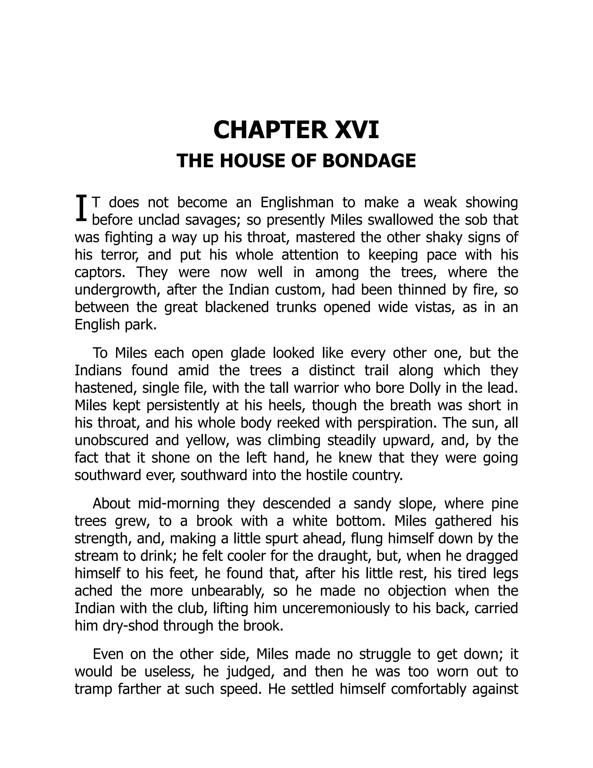 I
CHAPTER XVI
THE HOUSE OF BONDAGE
T does not become an Englishman to make a weak showing
before unclad savages; so presently Miles swallowed the sob that
was fighting a way up his throat, mastered the other shaky signs of
his terror, and put his whole attention to keeping pace with his
captors. They were now well in among the trees, where the
undergrowth, after the Indian custom, had been thinned by fire, so
between the great blackened trunks opened wide vistas, as in an
English park.
To Miles each open glade looked like every other one, but the
Indians found amid the trees a distinct trail along which they
hastened, single file, with the tall warrior who bore Dolly in the lead.
Miles kept persistently at his heels, though the breath was short in
his throat, and his whole body reeked with perspiration. The sun, all
unobscured and yellow, was climbing steadily upward, and, by the
fact that it shone on the left hand, he knew that they were going
southward ever, southward into the hostile country.
About mid-morning they descended a sandy slope, where pine
trees grew, to a brook with a white bottom. Miles gathered his
strength, and, making a little spurt ahead, flung himself down by the
stream to drink; he felt cooler for the draught, but, when he dragged
himself to his feet, he found that, after his little rest, his tired legs
ached the more unbearably, so he made no objection when the
Indian with the club, lifting him unceremoniously to his back, carried
him dry-shod through the brook.
Even on the other side, Miles made no struggle to get down; it
would be useless, he judged, and then he was too worn out to
tramp farther at such speed. He settled himself comfortably against
 