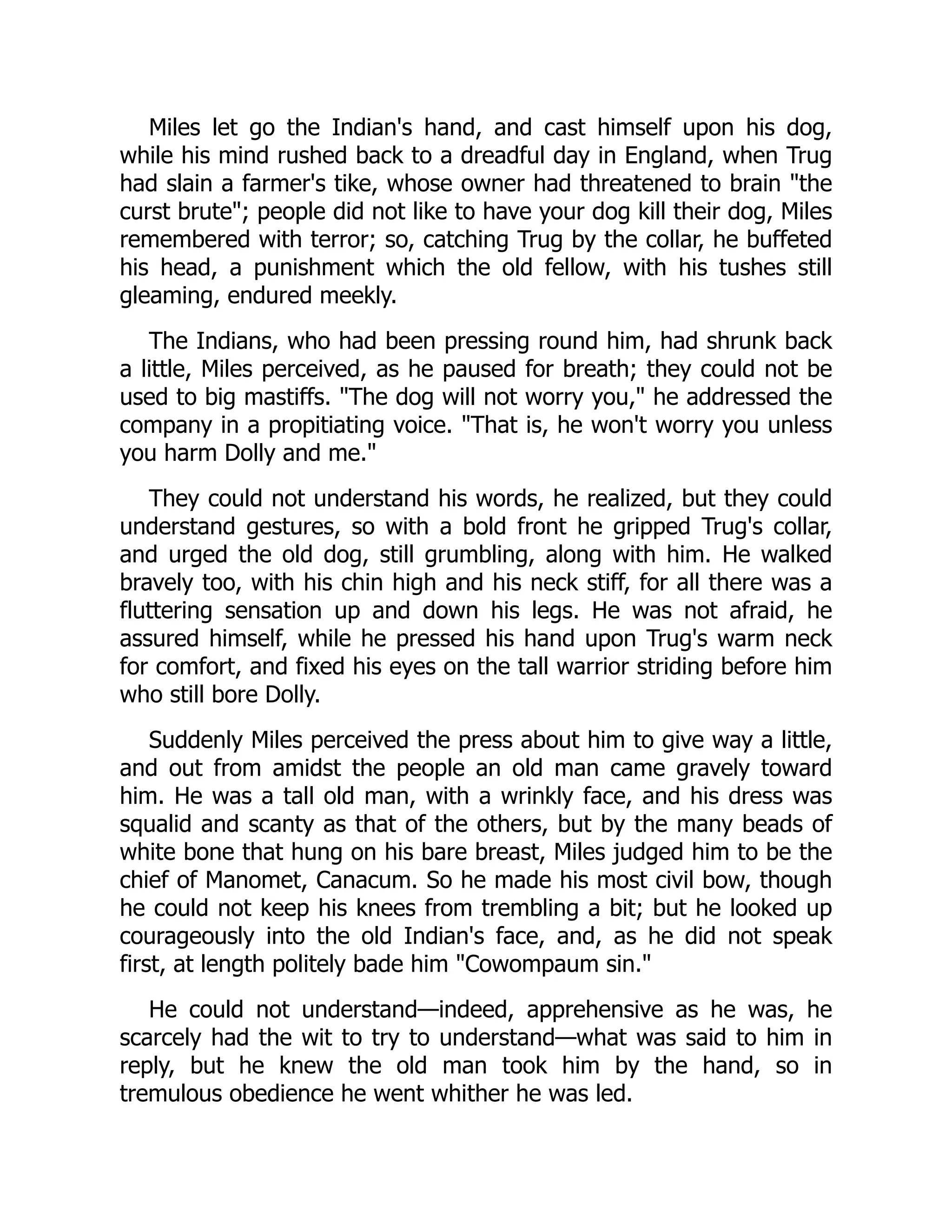 Miles let go the Indian's hand, and cast himself upon his dog,
while his mind rushed back to a dreadful day in England, when Trug
had slain a farmer's tike, whose owner had threatened to brain the
curst brute; people did not like to have your dog kill their dog, Miles
remembered with terror; so, catching Trug by the collar, he buffeted
his head, a punishment which the old fellow, with his tushes still
gleaming, endured meekly.
The Indians, who had been pressing round him, had shrunk back
a little, Miles perceived, as he paused for breath; they could not be
used to big mastiffs. The dog will not worry you, he addressed the
company in a propitiating voice. That is, he won't worry you unless
you harm Dolly and me.
They could not understand his words, he realized, but they could
understand gestures, so with a bold front he gripped Trug's collar,
and urged the old dog, still grumbling, along with him. He walked
bravely too, with his chin high and his neck stiff, for all there was a
fluttering sensation up and down his legs. He was not afraid, he
assured himself, while he pressed his hand upon Trug's warm neck
for comfort, and fixed his eyes on the tall warrior striding before him
who still bore Dolly.
Suddenly Miles perceived the press about him to give way a little,
and out from amidst the people an old man came gravely toward
him. He was a tall old man, with a wrinkly face, and his dress was
squalid and scanty as that of the others, but by the many beads of
white bone that hung on his bare breast, Miles judged him to be the
chief of Manomet, Canacum. So he made his most civil bow, though
he could not keep his knees from trembling a bit; but he looked up
courageously into the old Indian's face, and, as he did not speak
first, at length politely bade him Cowompaum sin.
He could not understand—indeed, apprehensive as he was, he
scarcely had the wit to try to understand—what was said to him in
reply, but he knew the old man took him by the hand, so in
tremulous obedience he went whither he was led.
 