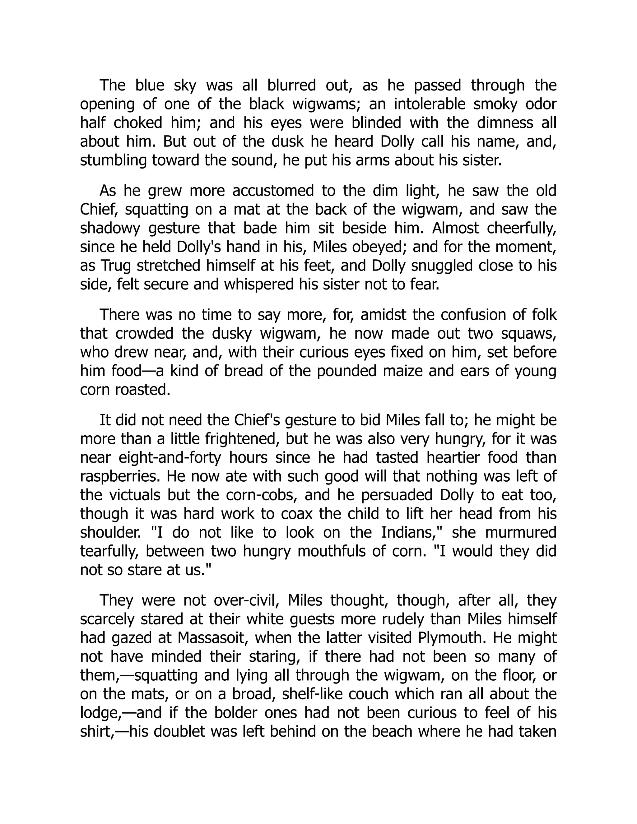 The blue sky was all blurred out, as he passed through the
opening of one of the black wigwams; an intolerable smoky odor
half choked him; and his eyes were blinded with the dimness all
about him. But out of the dusk he heard Dolly call his name, and,
stumbling toward the sound, he put his arms about his sister.
As he grew more accustomed to the dim light, he saw the old
Chief, squatting on a mat at the back of the wigwam, and saw the
shadowy gesture that bade him sit beside him. Almost cheerfully,
since he held Dolly's hand in his, Miles obeyed; and for the moment,
as Trug stretched himself at his feet, and Dolly snuggled close to his
side, felt secure and whispered his sister not to fear.
There was no time to say more, for, amidst the confusion of folk
that crowded the dusky wigwam, he now made out two squaws,
who drew near, and, with their curious eyes fixed on him, set before
him food—a kind of bread of the pounded maize and ears of young
corn roasted.
It did not need the Chief's gesture to bid Miles fall to; he might be
more than a little frightened, but he was also very hungry, for it was
near eight-and-forty hours since he had tasted heartier food than
raspberries. He now ate with such good will that nothing was left of
the victuals but the corn-cobs, and he persuaded Dolly to eat too,
though it was hard work to coax the child to lift her head from his
shoulder. I do not like to look on the Indians, she murmured
tearfully, between two hungry mouthfuls of corn. I would they did
not so stare at us.
They were not over-civil, Miles thought, though, after all, they
scarcely stared at their white guests more rudely than Miles himself
had gazed at Massasoit, when the latter visited Plymouth. He might
not have minded their staring, if there had not been so many of
them,—squatting and lying all through the wigwam, on the floor, or
on the mats, or on a broad, shelf-like couch which ran all about the
lodge,—and if the bolder ones had not been curious to feel of his
shirt,—his doublet was left behind on the beach where he had taken
 