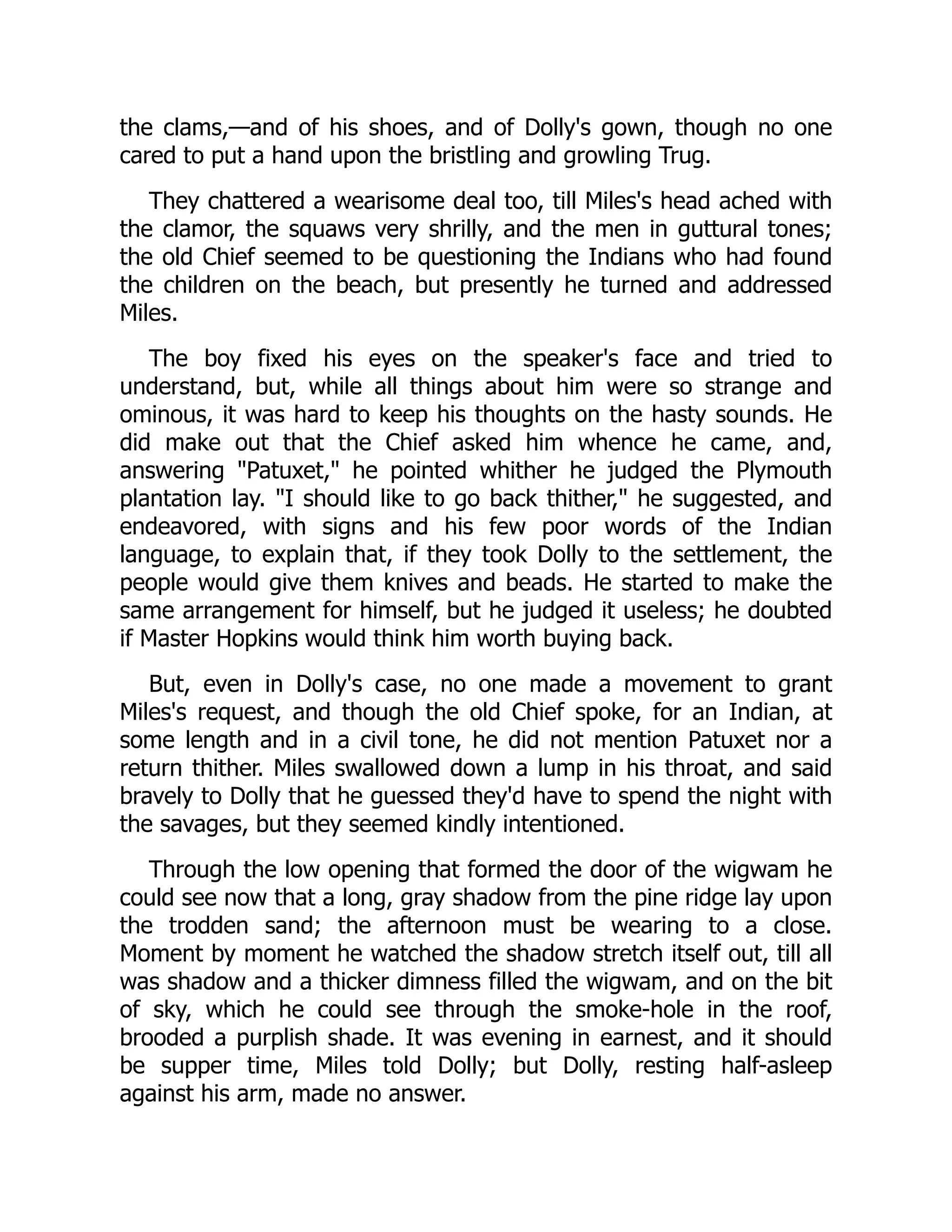 the clams,—and of his shoes, and of Dolly's gown, though no one
cared to put a hand upon the bristling and growling Trug.
They chattered a wearisome deal too, till Miles's head ached with
the clamor, the squaws very shrilly, and the men in guttural tones;
the old Chief seemed to be questioning the Indians who had found
the children on the beach, but presently he turned and addressed
Miles.
The boy fixed his eyes on the speaker's face and tried to
understand, but, while all things about him were so strange and
ominous, it was hard to keep his thoughts on the hasty sounds. He
did make out that the Chief asked him whence he came, and,
answering Patuxet, he pointed whither he judged the Plymouth
plantation lay. I should like to go back thither, he suggested, and
endeavored, with signs and his few poor words of the Indian
language, to explain that, if they took Dolly to the settlement, the
people would give them knives and beads. He started to make the
same arrangement for himself, but he judged it useless; he doubted
if Master Hopkins would think him worth buying back.
But, even in Dolly's case, no one made a movement to grant
Miles's request, and though the old Chief spoke, for an Indian, at
some length and in a civil tone, he did not mention Patuxet nor a
return thither. Miles swallowed down a lump in his throat, and said
bravely to Dolly that he guessed they'd have to spend the night with
the savages, but they seemed kindly intentioned.
Through the low opening that formed the door of the wigwam he
could see now that a long, gray shadow from the pine ridge lay upon
the trodden sand; the afternoon must be wearing to a close.
Moment by moment he watched the shadow stretch itself out, till all
was shadow and a thicker dimness filled the wigwam, and on the bit
of sky, which he could see through the smoke-hole in the roof,
brooded a purplish shade. It was evening in earnest, and it should
be supper time, Miles told Dolly; but Dolly, resting half-asleep
against his arm, made no answer.
 