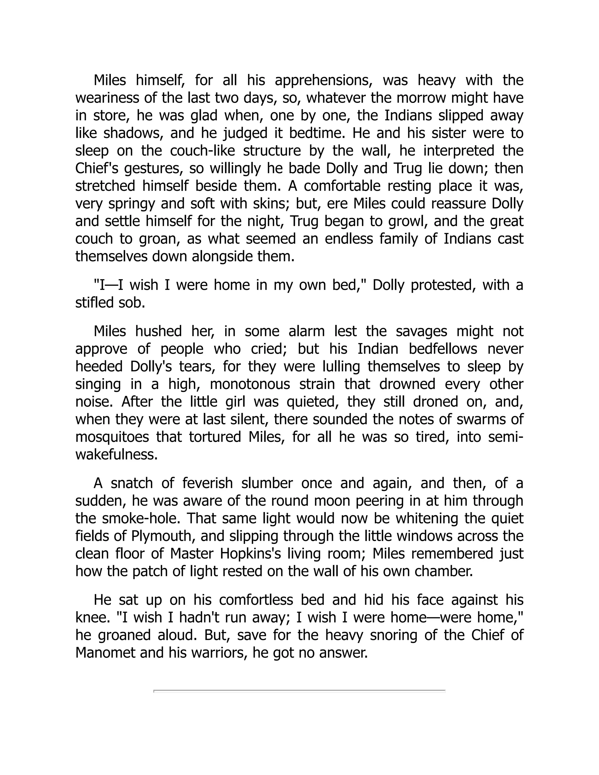 Miles himself, for all his apprehensions, was heavy with the
weariness of the last two days, so, whatever the morrow might have
in store, he was glad when, one by one, the Indians slipped away
like shadows, and he judged it bedtime. He and his sister were to
sleep on the couch-like structure by the wall, he interpreted the
Chief's gestures, so willingly he bade Dolly and Trug lie down; then
stretched himself beside them. A comfortable resting place it was,
very springy and soft with skins; but, ere Miles could reassure Dolly
and settle himself for the night, Trug began to growl, and the great
couch to groan, as what seemed an endless family of Indians cast
themselves down alongside them.
I—I wish I were home in my own bed, Dolly protested, with a
stifled sob.
Miles hushed her, in some alarm lest the savages might not
approve of people who cried; but his Indian bedfellows never
heeded Dolly's tears, for they were lulling themselves to sleep by
singing in a high, monotonous strain that drowned every other
noise. After the little girl was quieted, they still droned on, and,
when they were at last silent, there sounded the notes of swarms of
mosquitoes that tortured Miles, for all he was so tired, into semi-
wakefulness.
A snatch of feverish slumber once and again, and then, of a
sudden, he was aware of the round moon peering in at him through
the smoke-hole. That same light would now be whitening the quiet
fields of Plymouth, and slipping through the little windows across the
clean floor of Master Hopkins's living room; Miles remembered just
how the patch of light rested on the wall of his own chamber.
He sat up on his comfortless bed and hid his face against his
knee. I wish I hadn't run away; I wish I were home—were home,
he groaned aloud. But, save for the heavy snoring of the Chief of
Manomet and his warriors, he got no answer.
 